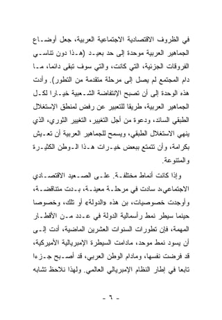 ‫ﻓﻲ ﺍﻟﻅﺭﻭﻑ ﺍﻻﻗﺘﺼﺎﺩﻴﺔ ﺍﻻﺠﺘﻤﺎﻋﻴﺔ ﺍﻟﻌﺭﺒﻴﺔ، ﺠﻌل ﺃﻭﻀـﺎﻉ‬
‫ﺍﻟﺠﻤﺎﻫﻴﺭ ﺍﻟﻌﺭﺒﻴﺔ ﻤﻭ ‪‬ﺩﺓ ﺇﻟﻰ ﺤﺩ ﺒﻌﻴـﺩ )ﻫـﺫﺍ ﺩﻭﻥ ﺘﻨﺎﺴـﻲ‬
                       ‫‪‬‬        ‫ﺤ‬
‫ﺍﻟﻔﺭﻭﻗﺎﺕ ﺍﻟﺠﺯﺌﻴﺔ، ﺍﻟﺘﻲ ﻜﺎﻨﺕ، ﻭﺍﻟﺘﻲ ﺴﻭﻑ ﺘﺒﻘﻰ ﺩﺍﺌﻤﹰ، ﻤـﺎ‬
     ‫ﺎ‬
‫ﺩﺍﻡ ﺍﻟﻤﺠﺘﻤﻊ ﻟﻡ ﻴﺼل ﺇﻟﻰ ﻤﺭﺤﻠﺔ ﻤﺘﻘﺩﻤﺔ ﻤﻥ ﺍﻟﺘﻁﻭﺭ(. ﻭﺃﺩﺕ‬
‫ﻫﺫﻩ ﺍﻟﻭﺤﺩﺓ ﺇﻟﻰ ﺃﻥ ﺘﺼﺒﺢ ﺍﻹﻨﺘﻔﺎﻀﺔ ﺍﻟﺸـﻌﺒﻴﺔ ﺨﻴـﺎﺭﺍ ﻟﻜـل‬
     ‫ﹰ‬
‫ﺍﻟﺠﻤﺎﻫﻴﺭ ﺍﻟﻌﺭﺒﻴﺔ، ﻁﺭﻴﻘﺎ ﻟﻠﺘﻌﺒﻴﺭ ﻋﻥ ﺭﻓﺽ ﻟﻤﻨﻁﻕ ﺍﻹﺴﺘﻐﻼل‬
                             ‫ﹰ‬
‫ﺍﻟﻁﺒﻘﻲ ﺍﻟﺴﺎﺌﺩ، ﻭﺩﻋﻭﺓ ﻤﻥ ﺃﺠل ﺍﻟﺘﻐﻴﻴﺭ، ﺍﻟﺘﻐﻴﻴﺭ ﺍﻟﺜﻭﺭﻱ، ﺍﻟﺫﻱ‬
‫ﻴﻨﻬﻲ ﺍﻻﺴﺘﻐﻼل ﺍﻟﻁﺒﻘﻲ، ﻭﻴﺴﻤﺢ ﻟﻠﺠﻤﺎﻫﻴﺭ ﺍﻟﻌﺭﺒﻴﺔ ﺃﻥ ﺘﻌـﻴﺵ‬
‫ﺒﻜﺭﺍﻤﺔ، ﻭﺃﻥ ﺘﺘﻤﺘﻊ ﺒﺒﻌﺽ ﺨﻴـﺭﺍﺕ ﻫـﺫﺍ ﺍﻟـﻭﻁﻥ ﺍﻟﻜﺜﻴـﺭﺓ‬
                                              ‫ﻭﺍﻟﻤﺘﻨﻭﻋﺔ.‬
‫ﻭﺇﺫﺍ ﻜﺎﻨﺕ ﺃﻨﻤﺎﻁ ﻤﺨﺘﻠﻔـﺔ. ﻋﻠـﻰ ﺍﻟﺼـﻌﻴﺩ ﺍﻻﻗﺘﺼـﺎﺩﻱ‬
‫ﺍﻻﺠﺘﻤﺎﻋﻲ،ﺩ ﺴﺎﺩﺕ ﻓﻲ ﻤﺭﺤﻠـﺔ ﻤﻌﻴﻨـﺔ، ﺒـﺩﺕ ﻤﺘﻨﺎﻗﻀـﺔ،‬
‫ﻭﺃﻭﺠﺩﺕ ﺨﺼﻭﺼﻴﺎﺕ، ﺒﻥ ﻫﺫﻩ »ﺍﻟﺩﻭﻟﺔ« ﺃﻭ ﺘﻠﻙ، ﻭﺨﺼﻭﺼﺎ‬
‫ﹰ‬
‫ﺤﻴﻨﻤﺎ ﺴﻴﻁﺭ ﻨﻤﻁ ﺭﺃﺴﻤﺎﻟﻴﺔ ﺍﻟﺩﻭﻟﺔ ﻓﻲ ﻋـﺩﺩ ﻤـﻥ ﺍﻷﻗﻁـﺎﺭ‬
‫ﺍﻟﻤﻬﻤﺔ، ﻓﺈﻥ ﺘﻁﻭﺭﺍﺕ ﺍﻟﺴﻨﻭﺍﺕ ﺍﻟﻌﺸﺭﻴﻥ ﺍﻟﻤﺎﻀﻴﺔ، ﺃﺩﺕ ﺇﻟـﻰ‬
‫ﺃﻥ ﻴﺴﻭﺩ ﻨﻤﻁ ﻤﻭ ‪‬ﺩ، ﻤﺎﺩﺍﻤﺕ ﺍﻟﺴﻴﻁﺭﺓ ﺍﻹﻤﺒﺭﻴﺎﻟﻴﺔ ﺍﻷﻤﻴﺭﻜﻴﺔ،‬
                                      ‫ﺤ‬
‫ﻗﺩ ﻓﺭﻀﺕ ﻨﻔﺴﻬﺎ، ﻭﻤﺎﺩﺍﻡ ﺍﻟﻭﻁﻥ ﺍﻟﻌﺭﺒﻲ، ﻗﺩ ﺃﺼـﺒﺢ ﺠـﺯﺀﺍ‬
‫ﹰ‬
‫ﺘﺎﺒﻌﺎ ﻓﻲ ﺇﻁﺎﺭ ﺍﻟﻨﻅﺎﻡ ﺍﻹﻤﺒﺭﻴﺎﻟﻲ ﺍﻟﻌﺎﻟﻤﻲ. ﻭﻟﻬﺫﺍ ﻨﻼﺤﻅ ﺘﺸﺎﺒﻪ‬
                                                   ‫ﹰ‬


                         ‫-٦-‬
 