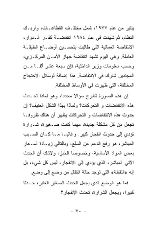 ‫ﻴﻨﺎﻴﺭ ﻤﻥ ﻋﺎﻡ ٧٧٩١، ﺸﻤل ﻤﺨﺘﻠـﻑ ﺍﻟﻘﻁﺎﻋـﺎﺕ، ﻭﺃﺭﺒـﻙ‬
‫ﺍﻟﻨﻅﺎﻡ، ﺜﻡ ﺸﻬﺩﺕ ﻓﻲ ﻋﺎﻡ ٤٨٩١ ﺍﻨﺘﻔﺎﻀـﺔ ﻜﻔـﺭ ﺍﻟـﺩﻭﺍﺭ،‬
‫ﺍﻻﻨﺘﻔﺎﻀﺔ ﺍﻟﻌﻤﺎﻟﻴﺔ ﺍﻟﺘﻲ ﻁﺎﻟﺒﺕ ﺒﺘﺤﺴـﻴﻥ ﺃﻭﻀـﺎﻉ ﺍﻟﻁﺒﻘـﺔ‬
‫ﺍﻟﻌﺎﻤﻠﺔ. ﻭﻫﻲ ﺍﻟﻴﻭﻡ ﺘﺸﻬﺩ ﺍﻨﺘﻔﺎﻀﺔ ﺠﻬﺎﺯ ﺍﻷﻤـﻥ ﺍﻟﻤﺭﻜـﺯﻱ،‬
‫ﻭﺤﺴﺏ ﻤﻌﻠﻭﻤﺎﺕ ﻭﺯﻴﺭ ﺍﻟﺩﺍﺨﻠﻴﺔ، ﻓﺈﻥ ﺴﺒﻌﺔ ﻋﺸﺭ ﺃﻟﻔـﺎ ﻤـﻥ‬
    ‫ﹰ‬
‫ﺍﻟﻤﺠﻨﺩﻴﻥ ﺸﺎﺭﻙ ﻓﻲ ﺍﻻﻨﺘﻔﺎﻀﺔ. ﻫﺫﺍ ﺇﻀﺎﻓﺔ ﻟﻭﺴﺎﺌل ﺍﻻﺤﺘﺠﺎﺝ‬
               ‫ﺍﻟﻤﺨﺘﻠﻔﺔ، ﺍﻟﺘﻲ ﻅﻬﺭﺕ ﻓﻲ ﺍﻷﻭﺴﺎﻁ ﺍﻟﻤﺨﺘﻠﻔﺔ.‬
‫ﺇﻥ ﻫﺫﻩ ﺍﻟﺼﻭﺭﺓ ﺘﻁﺭﺡ ﺴﺅﺍﻻ ﻤﺤﺩﺩﹰ، ﻭﻫﻭ ﻟﻤﺎﺫﺍ ﺘﺤـﺩﺙ‬
                 ‫ﺍ‬     ‫ﹰ‬
‫ﻫﺫﻩ ﺍﻻﻨﺘﻔﺎﻀﺎﺕ ﻭ ﺍﻟﺘﺤ ‪‬ﻜﺎﺕ؟ ﻭﻟﻤﺎﺫﺍ ﺒﻬﺫﺍ ﺍﻟﺸﻜل ﺍﻟﻌﻨﻴﻑ؟ ﺇﻥ‬
                                 ‫ﺭ‬
‫ﺤﺩﻭﺙ ﻫﺫﻩ ﺍﻻﻨﺘﻔﺎﻀﺎﺕ ﻭ ﺍﻟﺘﺤ ‪‬ﻜﺎﺕ ﻴﻅﻬﺭ ﺃﻥ ﻫﻨﺎﻙ ﻅﺭﻭﻓـﺎ‬
‫ﹰ‬                      ‫ﺭ‬
‫ﺘﺠﻌل ﻤﻥ ﻜل ﻤﺸﻜﻠﺔ ﺠﺩﻴﺩﺓ، ﻤﻬﻤﺎ ﻜﺎﻨﺕ ﺼـﻐﻴﺭﺓ، ﺸـﺭﺍﺭﺓ‬
‫ﺘﺅﺩﻱ ﺇﻟﻰ ﺤﺩﻭﺙ ﺍﻨﻔﺠﺎﺭ ﻜﺒﻴﺭ. ﻭﻏﺎﻟﺒـﺎ ﻤـﺎ ﻜـﺎﻥ ﺍﻟﺴـﺒﺏ‬
                ‫ﹰ‬
‫ﺍﻟﻤﺒﺎﺸﺭ، ﻫﻭ ﺭﻓﻊ ﺍﻟﺩﻋﻡ ﻋﻥ ﺍﻟﺴﻠﻊ، ﻭﺒﺎﻟﺘﺎﻟﻲ ﺯﻴـﺎﺩﺓ ﺃﺴـﻌﺎﺭ‬
‫ﺒﻌﺽ ﺍﻟﻤﻭﺍﺩ ﺍﻷﺴﺎﺴﻴﺔ، ﻭﺨﺼﻭﺼﺎ ﺍﻟﺨﺒﺯ، ﻭﻻﺸﻙ ﺃﻥ ﺍﻟﺤﺩﺙ‬
                     ‫ﹰ‬
‫ﺍﻵﻨﻲ ﺍﻟﻤﺒﺎﺸﺭ، ﺍﻟﺫﻱ ﻴﺅﺩﻱ ﺇﻟﻰ ﺍﻻﻨﻔﺠﺎﺭ، ﻟﻴﺱ ﻜل ﺸﻲﺀ، ﺒل‬
   ‫ﺇﻨﻪ »ﺍﻟﻨﻘﻁﺔ« ﺍﻟﺘﻲ ﺘﻭﺠﺩ ﺤﺎﻟﺔ ﺍﻨﺘﻘﺎل ﻤﻥ ﻭﻀﻊ ﺇﻟﻰ ﻭﻀﻊ.‬
‫ﻓﻤﺎ ﻫﻭ ﺍﻟﻭﻀﻊ ﺍﻟﺫﻱ ﻴﺠﻌل ﺍﻟﺤﺩﺙ ﺍﻟﺼﻐﻴﺭ ﺍﻟﻌﺎﺒﺭ، ﺤـﺩﺜﺎ‬
‫ﹰ‬
                  ‫ﻜﺒﻴﺭﹰ، ﻭﻴﺠﻌل ﺍﻟﺸﺭﺍﺭﺓ، ﺘﺤﺩﺙ ﺍﻹﻨﻔﺠﺎﺭ؟‬
                                                ‫ﺍ‬


                       ‫- ٠٧ -‬
 