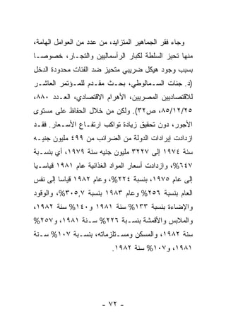 ‫ﻭﺠﺎﺀ ﻓﻘﺭ ﺍﻟﺠﻤﺎﻫﻴﺭ ﺍﻟﻤﺘﺯﺍﻴﺩ، ﻤﻥ ﻋﺩﺩ ﻤﻥ ﺍﻟﻌﻭﺍﻤل ﺍﻟﻬﺎﻤﺔ،‬
‫ﻤﻨﻬﺎ ﺘﺤﻴﺯ ﺍﻟﺴﻠﻁﺔ ﻟﻜﺒﺎﺭ ﺍﻟﺭﺃﺴﻤﺎﻟﻴﻴﻥ ﻭﺍﻟﺘﺠـﺎﺭ، ﺨﺼﻭﺼـﺎ‬
‫ﹰ‬
‫ﺒﺴﺒﺏ ﻭﺠﻭﺩ ﻫﻴﻜل ﻀﺭﻴﺒﻲ ﻤﺘﺤﻴﺯ ﻀﺩ ﺍﻟﻔﺌﺎﺕ ﻤﺤﺩﻭﺩﺓ ﺍﻟﺩﺨل‬
‫)ﺩ. ﺠﻨﺎﺕ ﺍﻟﺴـﻤﺎﻟﻭﻁﻲ، ﺒﺤـﺙ ﻤﻘـﺩﻡ ﻟﻠﻤـﺅﺘﻤﺭ ﺍﻟﻌﺎﺸـﺭ‬
‫ﻟﻼﻗﺘﺼﺎﺩﻴﻴﻥ ﺍﻟﻤﺼﺭﻴﻴﻥ، ﺍﻷﻫﺭﺍﻡ ﺍﻻﻗﺘﺼﺎﺩﻱ، ﺍﻟﻌـﺩﺩ ٠٨٨،‬
‫٥٢/٢١/٥٨، ﺹ٢٣(. ﻭﻟﻜﻥ ﻤﻥ ﺨﻼل ﺍﻟﺤﻔﺎﻅ ﻋﻠﻰ ﻤﺴﺘﻭﻯ‬
‫ﺍﻷﺠﻭﺭ، ﺩﻭﻥ ﺘﺤﻘﻴﻕ ﺯﻴﺎﺩﺓ ﺘﻭﺍﻜﺏ ﺍﺭﺘﻔـﺎﻉ ﺍﻷﺴـﻌﺎﺭ. ﻓﻘـﺩ‬
‫ﺍﺯﺩﺍﺩﺕ ﺇﻴﺭﺍﺩﺍﺕ ﺍﻟﺩﻭﻟﺔ ﻤﻥ ﺍﻟﻀﺭﺍﺌﺏ ﻤﻥ ٩٩٤ ﻤﻠﻴﻭﻥ ﺠﻨﻴـﻪ‬
‫ﺴﻨﺔ ٤٧٩١ ﺇﻟﻰ ٧٢٢٣ ﻤﻠﻴﻭﻥ ﺠﻨﻴﻪ ﺴﻨﺔ ٩٧٩١، ﺃﻱ ﺒﻨﺴـﺒﺔ‬
‫٧٤٦%، ﻭﺍﺯﺩﺍﺩﺕ ﺃﺴﻌﺎﺭ ﺍﻟﻤﻭﺍﺩ ﺍﻟﻐﺫﺍﺌﻴﺔ ﻋﺎﻡ ١٨٩١ ﻗﻴﺎﺴـﻴﺎ‬
‫ﹰ‬
‫ﺇﻟﻰ ﻋﺎﻡ ٥٧٩١، ﺒﻨﺴﺒﺔ ٤٢٢%، ﻭﻋﺎﻡ ٢٨٩١ ﻗﻴﺎﺴﺎ ﺇﻟﻰ ﻨﻔﺱ‬
        ‫ﹰ‬
‫ﺍﻟﻌﺎﻡ ﺒﻨﺴﺒﺔ ٦٥٢% ﻭﻋﺎﻡ ٣٨٩١ ﺒﻨﺴﺒﺔ ٧,٥٠٣%، ﻭﺍﻟﻭﻗﻭﺩ‬
‫ﻭﺍﻹﻀﺎﺀﺓ ﺒﻨﺴﺒﺔ ٣٣١% ﺴﻨﺔ ١٨٩١ ﻭ٠٤١% ﺴﻨﺔ ٢٨٩١،‬
‫ﻭﺍﻟﻤﻼﺒﺱ ﻭﺍﻷﻗﻤﺸﺔ ﺒﻨﺴـﺒﺔ ٦٢٢% ﺴـﻨﺔ ١٨٩١، ﻭ٧٥٢%‬
‫ﺴﻨﺔ ٢٨٩١، ﻭﺍﻟﻤﺴﻜﻥ ﻭﻤﺴـﺘﻠﺯﻤﺎﺘﻪ، ﺒﻨﺴـﺒﺔ ٧٠١% ﺴـﻨﺔ‬
                           ‫١٨٩١، ﻭ٧٠١% ﺴﻨﺔ ٢٨٩١.‬




                       ‫- ٢٧ -‬
 