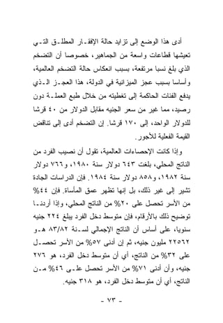 ‫ﺃﺩﻯ ﻫﺫﺍ ﺍﻟﻭﻀﻊ ﺇﻟﻰ ﺘﺯﺍﻴﺩ ﺤﺎﻟﺔ ﺍﻹﻓﻘـﺎﺭ ﺍﻟﻤﻁﻠـﻕ ﺍﻟﺘـﻲ‬
‫ﺘﻌﻴﺸﻬﺎ ﻗﻁﺎﻋﺎﺕ ﻭﺍﺴﻌﺔ ﻤﻥ ﺍﻟﺠﻤﺎﻫﻴﺭ، ﺨﺼﻭﺼﺎ ﺃﻥ ﺍﻟﺘﻀﺨﻡ‬
          ‫ﹰ‬
‫ﺍﻟﺫﻱ ﺒﻠﻎ ﻨﺴﺒﺎ ﻤﺭﺘﻔﻌﺔ، ﺒﺴﺒﺏ ﺍﻨﻌﻜﺎﺱ ﺤﺎﻟﺔ ﺍﻟﺘﻀﺨﻡ ﺍﻟﻌﺎﻟﻤﻴﺔ،‬
                                          ‫ﹰ‬
‫ﻭﺃﺴﺎﺴﺎ ﺒﺴﺒﺏ ﻋﺠﺯ ﺍﻟﻤﻴﺯﺍﻨﻴﺔ ﻓﻲ ﺍﻟﺩﻭﻟﺔ، ﻫﺫﺍ ﺍﻟﻌﺠـﺯ ﺍﻟـﺫﻱ‬
                                               ‫ﹰ‬
‫ﻴﺩﻓﻊ ﺍﻟﻔﺌﺎﺕ ﺍﻟﺤﺎﻜﻤﺔ ﺇﻟﻰ ﺘﻐﻁﻴﺘﻪ ﻤﻥ ﺨﻼل ﻁﺒﻊ ﺍﻟﻌﻤﻠـﺔ ﺩﻭﻥ‬
‫ﺭﺼﻴﺩ، ﻤﻤﺎ ﻏﻴﺭ ﻤﻥ ﺴﻌﺭ ﺍﻟﺠﻨﻴﻪ ﻤﻘﺎﺒل ﺍﻟﺩﻭﻻﺭ ﻤﻥ ٠٤ ﻗﺭﺸﺎ‬
‫ﹰ‬
‫ﻟﻠﺩﻭﻻﺭ ﺍﻟﻭﺍﺤﺩ، ﺇﻟﻰ ٠٧١ ﻗﺭﺸﺎ. ﺇﻥ ﺍﻟﺘﻀﺨﻡ ﺃﺩﻯ ﺇﻟﻰ ﺘﻨﺎﻗﺽ‬
                         ‫ﹰ‬
                                   ‫ﺍﻟﻘﻴﻤﺔ ﺍﻟﻔﻌﻠﻴﺔ ﻟﻸﺠﻭﺭ.‬
‫ﻭﺇﺫﺍ ﻜﺎﻨﺕ ﺍﻹﺤﺼﺎﺀﺍﺕ ﺍﻟﻌﺎﻟﻤﻴﺔ، ﺘﻘﻭل ﺃﻥ ﻨﺼﻴﺏ ﺍﻟﻔﺭﺩ ﻤﻥ‬
‫ﺍﻟﻨﺎﺘﺞ ﺍﻟﻤﺤﻠﻲ، ﺒﻠﻐﺕ ٣٤٦ ﺩﻭﻻﺭ ﺴﻨﺔ ٠٨٩١، ﻭ٦٦٧ ﺩﻭﻻﺭ‬
‫ﺴﻨﺔ ٢٨٩١، ﻭ٨٥٨ ﺩﻭﻻﺭ ﺴﻨﺔ ٤٨٩١. ﻓﺈﻥ ﺍﻟﺩﺭﺍﺴﺎﺕ ﺍﻟﺠﺎﺩﺓ‬
‫ﺘﺸﻴﺭ ﺇﻟﻰ ﻏﻴﺭ ﺫﻟﻙ، ﺒل ﺇﻨﻬﺎ ﺘﻅﻬﺭ ﻋﻤﻕ ﺍﻟﻤﺄﺴﺎﺓ. ﻓﺈﻥ ٤٤%‬
‫ﻤﻥ ﺍﻷﺴﺭ ﺘﺤﺼل ﻋﻠﻰ ٠٢% ﻤﻥ ﺍﻟﻨﺎﺘﺞ ﺍﻟﻤﺤﻠﻲ، ﻭﺇﺫﺍ ﺃﺭﺩﻨـﺎ‬
‫ﺘﻭﻀﻴﺢ ﺫﻟﻙ ﺒﺎﻷﺭﻗﺎﻡ، ﻓﺈﻥ ﻤﺘﻭﺴﻁ ﺩﺨل ﺍﻟﻔﺭﺩ ﻴﺒﻠﻎ ٤٢٢ ﺠﻨﻴﻪ‬
‫ﺴﻨﻭﻴﹰ، ﻋﻠﻰ ﺃﺴﺎﺱ ﺃﻥ ﺍﻟﻨﺎﺘﺞ ﺍﻹﺠﻤﺎﻟﻲ ﻟﺴـﻨﺔ ٢٨/٣٨ ﻫـﻭ‬
                                            ‫ﺎ‬
‫٢٦٥٢٢ ﻤﻠﻴﻭﻥ ﺠﻨﻴﻪ، ﺜﻡ ﺇﻥ ﺃﺩﻨﻰ ٧٥% ﻤﻥ ﺍﻷﺴﺭ ﺘﺤﺼـل‬
‫ﻋﻠﻰ ٢٣% ﻤﻥ ﺍﻟﻨﺎﺘﺞ، ﺃﻱ ﺃﻥ ﻤﺘﻭﺴﻁ ﺩﺨل ﺍﻟﻔﺭﺩ، ﻫﻭ ٦٧٢‬
‫ﺠﻨﻴﻪ، ﻭﺃﻥ ﺃﺩﻨﻰ ١٧% ﻤﻥ ﺍﻷﺴﺭ ﺘﺤﺼل ﻋﻠـﻰ ٦٤% ﻤـﻥ‬
          ‫ﺍﻟﻨﺎﺘﺞ، ﺃﻱ ﺃﻥ ﻤﺘﻭﺴﻁ ﺩﺨل ﺍﻟﻔﺭﺩ، ﻫﻭ ٨١٣ ﺠﻨﻴﻪ.‬

                       ‫- ٣٧ -‬
 