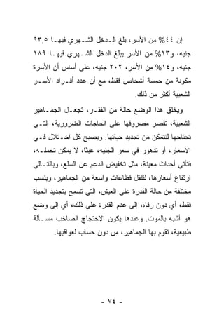 ‫ﺇﻥ ٤٤% ﻤﻥ ﺍﻷﺴﺭ، ﻴﻠﻎ ﺍﻟـﺩﺨل ﺍﻟﺸـﻬﺭﻱ ﻓﻴﻬـﺎ ٥,٣٩‬
‫ﺠﻨﻴﻪ، ﻭ٣١% ﻤﻥ ﺍﻷﺴﺭ ﻴﺒﻠﻎ ﺍﻟﺩﺨل ﺍﻟﺸـﻬﺭﻱ ﻓﻴﻬـﺎ ٩٨١‬
‫ﺠﻨﻴﻪ، ﻭ٤١% ﻤﻥ ﺍﻷﺴﺭ، ٢٠٢ ﺠﻨﻴﻪ، ﻋﻠﻰ ﺃﺴﺎﺱ ﺃﻥ ﺍﻷﺴﺭﺓ‬
‫ﻤﻜﻭﻨﺔ ﻤﻥ ﺨﻤﺴﺔ ﺃﺸﺨﺎﺹ ﻓﻘﻁ، ﻤﻊ ﺃﻥ ﻋﺩﺩ ﺃﻓـﺭﺍﺩ ﺍﻷﺴـﺭ‬
                                    ‫ﺍﻟﺸﻌﺒﻴﺔ ﺃﻜﺜﺭ ﻤﻥ ﺫﻟﻙ.‬
‫ﻭﻴﺨﻠﻕ ﻫﺫﺍ ﺍﻟﻭﻀﻊ ﺤﺎﻟﺔ ﻤﻥ ﺍﻟﻔﻘـﺭ، ﺘﺠﻌـل ﺍﻟﺠﻤـﺎﻫﻴﺭ‬
‫ﺍﻟﺸﻌﺒﻴﺔ، ﺘﻘﺼﺭ ﻤﺼﺭﻭﻓﻬﺎ ﻋﻠﻰ ﺍﻟﺤﺎﺠﺎﺕ ﺍﻟﻀﺭﻭﺭﻴﺔ، ﺍﻟﺘـﻲ‬
‫ﺘﺤﺘﺎﺠﻬﺎ ﻟﺘﺘﻤﻜﻥ ﻤﻥ ﺘﺠﺩﻴﺩ ﺤﻴﺎﺘﻬﺎ. ﻭﻴﺼﺒﺢ ﻜل ﺍﺨـﺘﻼل ﻓـﻲ‬
‫ﺍﻷﺴﻌﺎﺭ، ﺃﻭ ﺘﺩﻫﻭﺭ ﻓﻲ ﺴﻌﺭ ﺍﻟﺠﻨﻴﻪ، ﻋﺒﺜﹰ، ﻻ ﻴﻤﻜﻥ ﺘﺤﻤﻠـﻪ،‬
                ‫ﺎ‬
‫ﻓﺘﺄﺘﻲ ﺃﺤﺩﺍﺙ ﻤﻌﻴﻨﺔ، ﻤﺜل ﺘﺨﻔﻴﺽ ﺍﻟﺩﻋﻡ ﻋﻥ ﺍﻟﺴﻠﻊ، ﻭﺒﺎﻟﺘـﺎﻟﻲ‬
‫ﺍﺭﺘﻔﺎﻉ ﺃﺴﻌﺎﺭﻫﺎ، ﻟﺘﻨﻘل ﻗﻁﺎﻋﺎﺕ ﻭﺍﺴﻌﺔ ﻤﻥ ﺍﻟﺠﻤﺎﻫﻴﺭ، ﻭﺒﻨﺴﺏ‬
‫ﻤﺨﺘﻠﻔﺔ ﻤﻥ ﺤﺎﻟﺔ ﺍﻟﻘﺩﺭﺓ ﻋﻠﻰ ﺍﻟﻌﻴﺵ، ﺍﻟﺘﻲ ﺘﺴﻤﺢ ﺒﺘﺠﺩﻴﺩ ﺍﻟﺤﻴﺎﺓ‬
‫ﻓﻘﻁ، ﺃﻱ ﺩﻭﻥ ﺭﻓﺎﻩ، ﺇﻟﻰ ﻋﺩﻡ ﺍﻟﻘﺩﺭﺓ ﻋﻠﻰ ﺫﻟﻙ، ﺃﻱ ﺇﻟﻰ ﻭﻀﻊ‬
‫ﻫﻭ ﺃﺸﺒﻪ ﺒﺎﻟﻤﻭﺕ. ﻭﻋﻨﺩﻫﺎ ﻴﻜﻭﻥ ﺍﻻﺤﺘﺠﺎﺝ ﺍﻟﺼﺎﺨﺏ ﻤﺴـﺄﻟﺔ‬
       ‫ﻁﺒﻴﻌﻴﺔ، ﺘﻘﻭﻡ ﺒﻬﺎ ﺍﻟﺠﻤﺎﻫﻴﺭ، ﻤﻥ ﺩﻭﻥ ﺤﺴﺎﺏ ﻟﻌﻭﺍﻗﺒﻬﺎ.‬




                        ‫- ٤٧ -‬
 