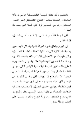 ‫ﺒﺎﺨﺘﺼﺎﺭ، ﻟﻘﺩ ﻗﺎﺩﺕ ﺍﻟﺴﻴﺎﺴﺔ ﺍﻻﻗﺘﺼـﺎﺩﻴﺔ ﺍﻟﺘـﻲ ﺒـﺩﺃﻫﺎ‬
‫ﺍﻟﺴﺎﺩﺍﺕ، ﻭﺍﻟﻤﺴﻤﺎﺓ ﺒﺴﻴﺎﺴﺔ ﺍﻻﻨﻔﺘﺎﺡ ﺍﻻﻗﺘﺼﺎﺩﻱ ﺇﻟـﻰ ﺇﻓﻘـﺎﺭ‬
‫ﺍﻟﺠﻤﺎﻫﻴﺭ، ﻭﻫﺎ ﻫﻲ ﺍﻟﺠﻤﺎﻫﻴﺭ ﺘﺭﺩ ﻋﻠﻰ ﺍﻟﺤﺎﻟﺔ ﺍﻟﺘﻲ ﻭﺼـﻠﺕ‬
                                                    ‫ﺇﻟﻴﻬﺎ.‬
‫ﻟﻜﻥ ﺍﻟﻨﺘﻴﺠﺔ ﻜﺎﻨﺕ ﻓﻲ ﺍﻟﻤﺎﻀﻲ ﻭﻻﺯﺍﻟـﺕ، ﻫـﻲ ﺍﻟﻔﺸـل،‬
                                             ‫ﻓﻠﻤﺎﺫﺍ ﺍﻟﻔﺸل؟‬
‫ﺇﻥ ﺍﻟﺠﻭﺍﺏ ﻴﺘﻌﻠﻕ ﺒﻘﺩﺭﺓ ﺍﻟﺤﺭﻜﺔ ﺍﻟﺴﻴﺎﺴﻴﺔ، ﻷﻥ ﺍﻟﺠﻤـﺎﻫﻴﺭ‬
‫ﺒﺤﺎﺠﺔ ﺩﺍﺌﻤﺎ ﻟﻠﻘﻭﺓ ﺍﻟﺘﻲ ﺘﺤﺩﺩ ﻟﻬﺎ ﺍﻷﻫﺩﺍﻑ ﺍﻟﻌﺎﻤـﺔ ﻟﻠﻨﻀـﺎل،‬
                                            ‫ﹰ‬
‫ﻭﺍﻟﺘﻲ ﺘﻘﻭﺩﻫﺎ ﻨﺤﻭ ﺍﻻﻨﺘﺼﺎﺭ. ﻓﻼ ﺘﻜﻔﻲ ﺍﻟﻐﻀﺒﺔ ﻀﺩ ﺍﻟﻔﻘـﺭ،‬
‫ﻭﻻ ﺍﻟﻤﻁﺎﻟﺒﺔ ﺒﺘﺤﺴﻴﻥ ﺍﻷﻭﻀﺎﻉ ﺍﻟﻤﻌﺎﺸـﻴﺔ، ﺒـل ﺍﻟﻤﻁﻠـﻭﺏ،‬
‫ﻟﺘﺤﻘﻴﻕ ﺫﻟﻙ، ﺘﻐﻴﻴﺭ ﺍﻟﺴﻴﺎﺴﺔ ﺍﻻﻗﺘﺼﺎﺩﻴﺔ ﻜﻠﻬﺎ، ﻭﺒﺎﻟﺘﺎﻟﻲ ﺘﻐﻴﻴـﺭ‬
‫ﺍﻟﻔﺌﺎﺕ ﺍﻟﺤﺎﻜﻤﺔ. ﻭﻫﺫﺍ ﻫﻭ ﺩﻭﺭ ﺍﻟﺤﺭﻜﺔ ﺍﻟﺴﻴﺎﺴﻴﺔ، ﻓﻤـﺎ ﻫـﻲ‬
‫ﺃﺯﻤﺘﻬﺎ؟ ﻫﺫﺍ ﻤﺎ ﻴﺤﺘﺎﺝ ﺇﻟﻰ ﺠﻭﺍﺏ، ﻟﻜﻥ ﻴﻤﻜـﻥ ﺍﻟﺘﺄﻜﻴـﺩ، ﺃﻥ‬
‫ﺍﻟﻭﻀﻊ ﺍﻟﺫﻱ ﺘﻌﻴﺸﻪ ﻤﺼﺭ، ﻴﺤﺘﺎﺝ ﺇﻟﻰ ﻗﻭﻯ ﻤﻥ ﻨﻤـﻁ ﺠﺩﻴـﺩ‬
‫ﻗﻭﻱ ﻤﻜﺎﻓﺤﺔ، ﺘﺨﻭﺽ ﻤﻌﻤﻌﺎﻥ ﺍﻟﻨﻀﺎل ﻭﻻ ﺘﺤﺴـﺏ ﺤﺴـﺎﺏ‬
‫ﺍﻟﻤﻜﺎﺴﺏ ﺍﻟﺨﺎﺼﺔ، ﺒل ﻴﻜﻭﻥ ﻫﺩﻓﻬﺎ ﺍﻷﺴﺎﺴﻲ ﺘﺤﻘﻴﻕ ﺍﻟﺘﻐﻴﻴـﺭ‬
‫ﺍﻟﺫﻱ ﻴﺨﺭﺝ ﺍﻟﺠﻤﺎﻫﻴﺭ ﻤﻥ ﺃﺯﻤﺔ ﺍﻟﺠﻭﻉ ﻭﺍﻟﻔﻘﺭ، ﻭﻴﻀﻌﻬﺎ ﻋﻠﻰ‬
                                     ‫ﺃﻋﺘﺎﺏ ﻤﺭﺤﻠﺔ ﺠﺩﻴﺩﺓ.‬


                        ‫- ٦٧ -‬
 