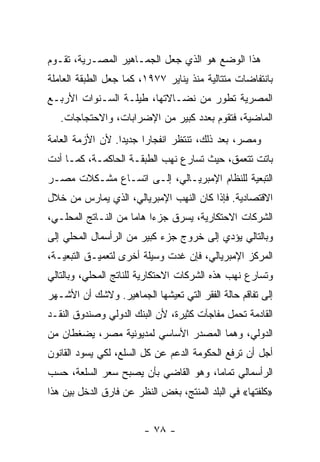 ‫ﻫﺫﺍ ﺍﻟﻭﻀﻊ ﻫﻭ ﺍﻟﺫﻱ ﺠﻌل ﺍﻟﺠﻤـﺎﻫﻴﺭ ﺍﻟﻤﺼـﺭﻴﺔ، ﺘﻘـﻭﻡ‬
‫ﺒﺎﻨﺘﻔﺎﻀﺎﺕ ﻤﺘﺘﺎﻟﻴﺔ ﻤﻨﺫ ﻴﻨﺎﻴﺭ ٧٧٩١، ﻜﻤﺎ ﺠﻌل ﺍﻟﻁﺒﻘﺔ ﺍﻟﻌﺎﻤﻠﺔ‬
‫ﺍﻟﻤﺼﺭﻴﺔ ﺘﻁﻭﺭ ﻤﻥ ﻨﻀـﺎﻻﺘﻬﺎ، ﻁﻴﻠـﺔ ﺍﻟﺴـﻨﻭﺍﺕ ﺍﻷﺭﺒـﻊ‬
   ‫ﺍﻟﻤﺎﻀﻴﺔ، ﻓﺘﻘﻭﻡ ﺒﻌﺩﺩ ﻜﺒﻴﺭ ﻤﻥ ﺍﻹﻀﺭﺍﺒﺎﺕ، ﻭﺍﻻﺤﺘﺠﺎﺠﺎﺕ.‬
‫ﻭﻤﺼﺭ، ﺒﻌﺩ ﺫﻟﻙ، ﺘﻨﺘﻅﺭ ﺍﻨﻔﺠﺎﺭﺍ ﺠﺩﻴﺩﺍ. ﻷﻥ ﺍﻷﺯﻤﺔ ﺍﻟﻌﺎﻤﺔ‬
                 ‫ﹰ‬     ‫ﹰ‬
‫ﺒﺎﺘﺕ ﺘﺘﻌﻤﻕ، ﺤﻴﺙ ﺘﺴﺎﺭﻉ ﻨﻬﺏ ﺍﻟﻁﺒﻘـﺔ ﺍﻟﺤﺎﻜﻤـﺔ، ﻜﻤـﺎ ﺃﺩﺕ‬
‫ﺍﻟﺘﺒﻌﻴﺔ ﻟﻠﻨﻅﺎﻡ ﺍﻹﻤﺒﺭﻴـﺎﻟﻲ، ﺇﻟـﻰ ﺍﺘﺴـﺎﻉ ﻤﺸـﻜﻼﺕ ﻤﺼـﺭ‬
‫ﺍﻻﻗﺘﺼﺎﺩﻴﺔ. ﻓﺈﺫﺍ ﻜﺎﻥ ﺍﻟﻨﻬﺏ ﺍﻹﻤﺒﺭﻴﺎﻟﻲ، ﺍﻟﺫﻱ ﻴﻤﺎﺭﺱ ﻤﻥ ﺨﻼل‬
‫ﺍﻟﺸﺭﻜﺎﺕ ﺍﻻﺤﺘﻜﺎﺭﻴﺔ، ﻴﺴﺭﻕ ﺠﺯﺀﺍ ﻫﺎﻤﺎ ﻤﻥ ﺍﻟﻨـﺎﺘﺞ ﺍﻟﻤﺤﻠـﻲ،‬
                    ‫ﹰ ﹰ‬
‫ﻭﺒﺎﻟﺘﺎﻟﻲ ﻴﺅﺩﻱ ﺇﻟﻰ ﺨﺭﻭﺝ ﺠﺯﺀ ﻜﺒﻴﺭ ﻤﻥ ﺍﻟﺭﺃﺴﻤﺎل ﺍﻟﻤﺤﻠﻲ ﺇﻟﻰ‬
‫ﺍﻟﻤﺭﻜﺯ ﺍﻹﻤﺒﺭﻴﺎﻟﻲ، ﻓﺈﻥ ﻏﺩﺕ ﻭﺴﻴﻠﺔ ﺃﺨﺭﻯ ﻟﺘﻌﻤﻴـﻕ ﺍﻟﺘﺒﻌﻴـﺔ،‬
‫ﻭﺘﺴﺎﺭﻉ ﻨﻬﺏ ﻫﺫﻩ ﺍﻟﺸﺭﻜﺎﺕ ﺍﻻﺤﺘﻜﺎﺭﻴﺔ ﻟﻠﻨﺎﺘﺞ ﺍﻟﻤﺤﻠﻲ، ﻭﺒﺎﻟﺘﺎﻟﻲ‬
‫ﺇﻟﻰ ﺘﻔﺎﻗﻡ ﺤﺎﻟﺔ ﺍﻟﻔﻘﺭ ﺍﻟﺘﻲ ﺘﻌﻴﺸﻬﺎ ﺍﻟﺠﻤﺎﻫﻴﺭ. ﻭﻻﺸﻙ ﺃﻥ ﺍﻷﺸـﻬﺭ‬
‫ﺍﻟﻘﺎﺩﻤﺔ ﺘﺤﻤل ﻤﻔﺎﺠﺂﺕ ﻜﺜﻴﺭﺓ، ﻷﻥ ﺍﻟﺒﻨﻙ ﺍﻟﺩﻭﻟﻲ ﻭﺼﻨﺩﻭﻕ ﺍﻟﻨﻘـﺩ‬
‫ﺍﻟﺩﻭﻟﻲ، ﻭﻫﻤﺎ ﺍﻟﻤﺼﺩﺭ ﺍﻷﺴﺎﺴﻲ ﻟﻤﺩﻴﻭﻨﻴﺔ ﻤﺼﺭ، ﻴﻀﻐﻁﺎﻥ ﻤﻥ‬
‫ﺃﺠل ﺃﻥ ﺘﺭﻓﻊ ﺍﻟﺤﻜﻭﻤﺔ ﺍﻟﺩﻋﻡ ﻋﻥ ﻜل ﺍﻟﺴﻠﻊ، ﻟﻜﻲ ﻴﺴﻭﺩ ﺍﻟﻘﺎﻨﻭﻥ‬
‫ﺍﻟﺭﺃﺴﻤﺎﻟﻲ ﺘﻤﺎﻤﹰ، ﻭﻫﻭ ﺍﻟﻘﺎﻀﻲ ﺒﺄﻥ ﻴﺼﺒﺢ ﺴﻌﺭ ﺍﻟﺴﻠﻌﺔ، ﺤﺴﺏ‬
                                     ‫ﺎ‬
‫»ﻜﻠﻔﺘﻬﺎ« ﻓﻲ ﺍﻟﺒﻠﺩ ﺍﻟﻤﻨﺘﺞ، ﺒﻐﺽ ﺍﻟﻨﻅﺭ ﻋﻥ ﻓﺎﺭﻕ ﺍﻟﺩﺨل ﺒﻴﻥ ﻫﺫﺍ‬


                        ‫- ٨٧ -‬
 