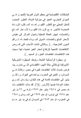 ‫ﺍﻟﻤﺸﻜﻼﺕ ﺍﻻﻗﺘﺼﺎﺩﻴﺔ ﻓﻲ ﻤﻌﻅﻡ ﺍﻟﺩﻭل ﺍﻟﻌﺭﺒﻴﺔ )ﺍﻟﻌﺠـﺯ ﻓـﻲ‬
‫ﺍﻟﻤﻴﺯﺍﻥ ﺍﻟﺘﺠﺎﺭﻱ، ﺍﻟﻌﺠﺯ ﻓﻲ ﻤﻴﺯﺍﻨﻴﺔ ﺍﻟﺩﻭﻟﺔ، ﺍﻟﺘﻁﻭﺭ ﺍﻟﻤﺤﺩﻭﺩ‬
‫ﻟﻠﺩﺨل ﺍﻟﻤﺤﻠﻲ ﻤﻊ ﺍﻟﺘﻁﻭﺭ ﺍﻟﻜﺒﻴـﺭ ﻟﻌـﺩﺩ ﺍﻟﺴـﻜﺎﻥ، ﺍﻟﺯﻴـﺎﺩﺓ‬
‫ﺍﻟﻤﺤﺩﻭﺩﺓ ﻟﻸﺠﻭﺭ ﻤـﻊ ﺍﻟﺯﻴـﺎﺩﺓ ﺍﻟﻜﺒﻴـﺭﺓ ﻷﺴـﻌﺎﺭ ﺍﻟﺴـﻠﻊ‬
‫ﻭﺍﻟﺨﺩﻤﺎﺕ، ﺍﻨﻬﻴﺎﺭ ﺍﻟﻌﻤﻠﺔ ﺍﻟﻤﺤﻠﻴﺔ ﻭﺘﺤ ‪‬ل ﺍﻟﺩﻭﻻﺭ ﺇﻟﻰ ﻤﻘﻴﺎﺱ‬
                  ‫ﻭ‬
‫ﻷﺴﻌﺎﺭ ﺍﻟﺴﻠﻊ ﻭﺍﻟﺨﺩﻤﺎﺕ، ﺍﻟﺴﻭﻕ ﺍﻟﺴـﻭﺩﺍﺀ ﻟﻠﻌﻤﻠـﺔ، ﺘـﺭﺍﻜﻡ‬
‫ﺍﻟﺩﻴﻭﻥ ﺍﻟﺨﺎﺭﺠﻴﺔ،...(. ﻭﺒﺎﻟﺘﺎﻟﻲ ﺘﺸﺎﺒﻪ ﺍﻷﺴﺒﺎﺏ ﺍﻟﺘﻲ ﺘﻔـﺭﺽ‬
‫ﺍﻻﻨﺘﻔﺎﻀﺎﺕ ﺍﻟﺸﻌﺒﻴﺔ )ﺍﺭﺘﻔﺎﻉ ﺃﺴﻌﺎﺭ ﺍﻟﺨﺒﺯ ﺘﺤﺩﻴﺩﹰ، ﻟﻬﺫﺍ ﺴﻤﻴﺕ‬
           ‫ﺍ‬
           ‫ﻫﺫﻩ ﺍﻻﻨﺘﻔﺎﻀﺎﺕ ﺍﻨﺘﻔﺎﻀﺎﺕ ﺍﻟﺨﺒﺯ، ﺃﻭ ﺍﻟﺴﻤﻴﺩ...(.‬
‫ﺇﻥ ﺴﻴﻁﺭﺓ ﺍﻟﺭﺃﺴﻤﺎﻟﻴﺔ ﺍﻟﺘﺎﺒﻌﺔ، ﻭﺘﻭﻁﺩ ﺍﻟﺴﻴﻁﺭﺓ ﺍﻹﻤﺒﺭﻴﺎﻟﻴﺔ‬
‫ﺍﻷﻤﻴﺭﻜﻴﺔ )ﻭﺒﺎﻟﺘﺎﻟﻲ ﺤﺎﻟﺔ ﺍﻟﻨﻬﺏ ﺍﻻﻗﺘﺼﺎﺩﻱ ﺍﻟﺘـﻲ ﺘﻤﺎﺭﺴـﻬﺎ،‬
‫ﻓﺭﺽ ﺤﺩﻭﺙ ﺜﻼﺙ ﺍﻨﺘﻔﺎﻀﺎﺕ ﻜﺒﻴﺭﺓ ﻓﻲ ﻤﺼﺭ، ﻭﺜﻼﺙ ﻓـﻲ‬
‫ﺍﻟﺴﻭﺩﺍﻥ، ﻭ ﺇﺜﻨﺘﻴﻥ ﻓﻲ ﺍﻟﻤﻐﺭﺏ، ﻭﻭﺍﺤﺩﺓ ﻓﻲ ﺍﻟﺠﺯﺍﺌـﺭ، ﻟﻜـﻥ‬
‫ﻴﺸﻴﺭ ﺇﻟﻰ ﺍﻨﺘﻔﺎﻀﺎﺕ ﻗﺎﺩﻤﺔ ﻓﻲ ﻫﺫﻩ ﺍﻟﺒﻠﺩﺍﻥ، ﻭﺒﻠـﺩﺍﻥ ﺃﺨـﺭﻯ‬
‫ﺩﺨﻠﺕ ﺍﻟﺩﻭﺍﻤﺔ ﻨﻔﺴﻬﺎ )ﺍﻷﺭﺩﻥ...()*(. ﻟﻘﺩ ﺒﺩﺃﺕ ﺍﻻﻨﺘﻔﺎﻀـﺎﺕ‬
‫ﻑ ﻤﺼﺭ ﻓﻲ ٨١/٩١ ﻴﻨﺎﻴﺭ ﻋﺎﻡ ٧٧٩١، ﺜﻡ ﻓـﻲ ٦٢ ﻴﻨـﺎﻴﺭ‬
‫ﻋﺎﻡ ٨٧٩١ ﻓﻲ ﺘﻭﻨﺱ، ﺜﻡ ﻋﺎﻡ ٩٧٩١ ﻓﻲ ﺍﻟﺴـﻭﺩﺍﻥ ﻭ١٨٩١‬
‫ﻓﻲ ﺍﻟﻤﻐﺭﺏ، ﺜﻡ ﻋﺎﻡ ٣٨٩١ ﻓﻲ ﺍﻟﺴﻭﺩﺍﻥ ﺜﻡ ﻓﻲ ﻴﻨـﺎﻴﺭ ﻋـﺎﻡ‬


                        ‫-٧-‬
 