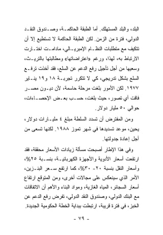 ‫ﺍﻟﺒﻠﺩ، ﻭﺍﻟﺒﻠﺩ ﺍﻟﻤﺴﺘﻬﻠﻙ. ﺃﻤﺎ ﺍﻟﻁﺒﻘﺔ ﺍﻟﺤﺎﻜﻤـﺔ، ﻭﺼـﻨﺩﻭﻕ ﺍﻟﻨﻘـﺩ‬
‫ﺍﻟﺩﻭﻟﻲ، ﻓﺘﺭﺓ ﻤﻥ ﺍﻟﺯﻤﻥ. ﻟﻜﻥ ﺍﻟﻁﺒﻘﺔ ﺍﻟﺤﺎﻜﻤﺔ ﻻ ﺘﺴﺘﻁﻴﻊ ﺇﻻ ﺃﻥ‬
‫ﺘﺘﻜﻴﻑ ﻤﻊ ﻤﺘﻁﻠﺒﺎﺕ ﺍﻟﻨﻅـﺎﻡ ﺍﻹﻤﺒﺭﻴـﺎﻟﻲ، ﻤﺎﺩﺍﻤـﺕ ﺍﺨﺘـﺎﺭﺕ‬
‫ﺍﻻﺭﺘﺒﺎﻁ ﺒﻪ، ﻟﻬﺫﺍ، ﻭﺭﻏﻡ »ﺍﻋﺘﺭﺍﻀﺎﺘﻬﺎ« ﻭﻤﻁﺎﻟﺒﺘﻬﺎ ﺒﺎﻟﺘﺭﻴـﺙ،‬
‫ﻭﺴﻌﻴﻬﺎ ﻤﻥ ﺃﺠل ﺘﺄﺠﻴل ﺭﻓﻊ ﺍﻟﺩﻋﻡ ﻋﻥ ﺍﻟﺴﻠﻊ، ﻓﻘﺩ ﺃﺨﺫﺕ ﺘﺭﻓـﻊ‬
‫ﺍﻟﺴﻠﻊ ﺒﺸﻜل ﺘﺩﺭﻴﺠﻲ، ﻜﻲ ﻻ ﺘﺘﻜﺭﺭ ﺘﺠﺭﺒـﺔ ٨١ ﻭ٩١ ﻴﻨـﺎﻴﺭ‬
‫٧٧٩١. ﻟﻜﻥ ﺍﻷﻤﻭﺭ ﺒﻠﻐﺕ ﻤﺭﺤﻠﺔ ﺤﺎﺴﻤﺔ، ﻷﻥ ﺩﻴـﻭﻥ ﻤﺼـﺭ‬
‫ﻓﺎﻗﺕ ﺃﻱ ﺘﺼﻭﺭ، ﺤﻴﺙ ﺒﻠﻐﺕ، ﺤﺴـﺏ ﺒﻌـﺽ ﺍﻹﺤﺼـﺎﺀﺍﺕ،‬
                                     ‫ﺤﻭﺍﻟﻲ ٠٥ ﻤﻠﻴﺎﺭ ﺩﻭﻻﺭ.‬
‫ﻭﻤﻥ ﺍﻟﻤﻔﺘﺭﺽ ﺃﻥ ﺘﺴﺩﺩ ﺍﻟﺴﻠﻁﺔ ﻤﺒﻠﻎ ٤ ﻤﻠﻴـﺎﺭﺍﺕ ﺩﻭﻻﺭ،‬
‫ﻴﺤﻴﻥ، ﻤﻭﻋﺩ ﺘﺴﺩﻴﺩﻫﺎ ﻓﻲ ﺸﻬﺭ ﺘﻤﻭﺯ ٨٨٩١. ﻟﻜﻨﻬﺎ ﺘﺴﻌﻰ ﻤﻥ‬
                                         ‫ﺃﺠل ﺇﻋﺎﺩﺓ ﺠﺩﻭﻟﺘﻬﺎ.‬
‫ﻭﻓﻲ ﻫﺫﺍ ﺍﻹﻁﺎﺭ ﺃﺼﺒﺤﺕ ﻤﺴﺄﻟﺔ ﺯﻴﺎﺩﺍﺕ ﺍﻷﺴﻌﺎﺭ ﻤﺤﻘﻘﺔ، ﻓﻘﺩ‬
‫ﺍﺭﺘﻔﻌﺕ ﺃﺴﻌﺎﺭ ﺍﻷﺩﻭﻴﺔ ﻭﺍﻷﺠﻬﺯﺓ ﺍﻟﻜﻬﺭﺒﺎﺌﻴـﺔ، ﺒﻨﺴـﺒﺔ ٥٢%،‬
‫ﻭﺃﺴﻌﺎﺭ ﺍﻟﻨﻘل ﺒﻨﺴﺒﺔ ٠٢- ٠٣%، ﻜﻤﺎ ﺍﺭﺘﻔﻊ ﺴـﻌﺭ ﺍﻟﺒﻨـﺯﻴﻥ،‬
‫ﺍﻷﻤﺭ ﺍﻟﺫﻱ ﺴﻴﻨﻌﻜﺱ ﻋﻠﻰ ﻤﺠﺎﻻﺕ ﺃﺨﺭﻯ، ﻭﻤﻥ ﺍﻟﻤﺘﻭﻗﻊ ﺍﺭﺘﻔﺎﻉ‬
‫ﺃﺴﻌﺎﺭ ﺍﻟﺴﺠﺎﺌﺭ، ﺍﻟﻤﻴﺎﻩ ﺍﻟﻐﺎﺯﻴﺔ، ﻭﻤﻭﺍﺩ ﺍﻟﺒﻨﺎﺀ ﻭﺍﻷﻫﻡ ﺃﻥ ﺍﻻﺘﻔﺎﻗﺎﺕ‬
‫ﻤﻊ ﺍﻟﺒﻨﻙ ﺍﻟﺩﻭﻟﻲ، ﻭﺼﻨﺩﻭﻕ ﺍﻟﻨﻘﺩ ﺍﻟﺩﻭﻟﻲ، ﺘﻔﺭﺽ ﺭﻓﻊ ﺍﻟﺩﻋﻡ ﻋﻥ‬
‫ﺍﻟﺨﺒﺯ، ﻓﻲ ﻓﺘﺭﺓ ﻗﺭﻴﺒﺔ، ﺍﺭﺘﺒﻁﺕ ﺒﺒﺩﺍﻴﺔ ﺍﻟﺨﻁﺔ ﺍﻟﺤﻜﻭﻤﻴﺔ ﺍﻟﺠﺩﻴﺩﺓ.‬

                          ‫- ٩٧ -‬
 