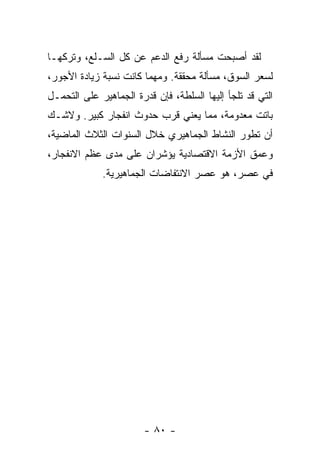 ‫ﻟﻘﺩ ﺃﺼﺒﺤﺕ ﻤﺴﺄﻟﺔ ﺭﻓﻊ ﺍﻟﺩﻋﻡ ﻋﻥ ﻜل ﺍﻟﺴـﻠﻊ، ﻭﺘﺭﻜﻬـﺎ‬
‫ﻟﺴﻌﺭ ﺍﻟﺴﻭﻕ، ﻤﺴﺄﻟﺔ ﻤﺤﻘﻘﺔ. ﻭﻤﻬﻤﺎ ﻜﺎﻨﺕ ﻨﺴﺒﺔ ﺯﻴﺎﺩﺓ ﺍﻷﺠﻭﺭ،‬
‫ﺍﻟﺘﻲ ﻗﺩ ﺘﻠﺠﺄ ﺇﻟﻴﻬﺎ ﺍﻟﺴﻠﻁﺔ، ﻓﺈﻥ ﻗﺩﺭﺓ ﺍﻟﺠﻤﺎﻫﻴﺭ ﻋﻠﻰ ﺍﻟﺘﺤﻤـل‬
‫ﺒﺎﺘﺕ ﻤﻌﺩﻭﻤﺔ، ﻤﻤﺎ ﻴﻌﻨﻲ ﻗﺭﺏ ﺤﺩﻭﺙ ﺍﻨﻔﺠﺎﺭ ﻜﺒﻴﺭ. ﻭﻻﺸـﻙ‬
‫ﺃﻥ ﺘﻁﻭﺭ ﺍﻟﻨﺸﺎﻁ ﺍﻟﺠﻤﺎﻫﻴﺭﻱ ﺨﻼل ﺍﻟﺴﻨﻭﺍﺕ ﺍﻟﺜﻼﺙ ﺍﻟﻤﺎﻀﻴﺔ،‬
‫ﻭﻋﻤﻕ ﺍﻷﺯﻤﺔ ﺍﻻﻗﺘﺼﺎﺩﻴﺔ ﻴﺅﺸﺭﺍﻥ ﻋﻠﻰ ﻤﺩﻯ ﻋﻅﻡ ﺍﻻﻨﻔﺠﺎﺭ،‬
             ‫ﻓﻲ ﻋﺼﺭ، ﻫﻭ ﻋﺼﺭ ﺍﻻﻨﺘﻔﺎﻀﺎﺕ ﺍﻟﺠﻤﺎﻫﻴﺭﻴﺔ.‬




                        ‫- ٠٨ -‬
 