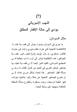 ‫)٣ (‬
                ‫ﺍﻟﻨﻬﺏ ﺍﻹﻤﺒﺭﻴﺎﻟﻲ‬
       ‫ﻴﺅﺩﻱ ﺇﻟﻰ ﺤﺎﻟﺔ ﺍﻹﻓﻘﺎﺭ ﺍﻟﻤﻁﻠﻕ‬

                                    ‫ﻤﺜﺎل ﺍﻟﺴﻭﺩﺍﻥ:‬
‫ﻤﺎ ﺠﺭﻯ ﻓﻲ ﺍﻟﺴﻭﺩﺍﻥ ﻤﺅﺨﺭﹰ، ﻴﺅﺸﺭ ﺇﻟﻰ ﻗﻀـﻴﺔ ﻫﺎﻤـﺔ.‬
                       ‫ﺍ‬
‫ﻓﺎﻻﻨﺘﻔﺎﻀﺔ ﺍﻟﺸﻌﺒﻴﺔ ﺍﻟﺘﻲ ﻫﺯﺕ ﻨﻅﺎﻡ ﻨﻤﻴﺭﻱ ﻭﺃﺩﺕ ﺇﻟﻰ ﺤﺩﻭﺙ‬
‫ﺍﻨﻘﻼﺏ ﻋﺴﻜﺭﻱ، ﺤـﺎﻭل )ﻭﻴﺤـﺎﻭل( ﺍﻤﺘﺼـﺎﺹ ﻏﻀـﺒﺔ‬
‫ﺍﻟﺠﻤﺎﻫﻴﺭ، ﻫﺫﻩ ﺍﻻﻨﺘﻔﺎﻀﺔ ﺘﺅﺸﺭ ﺇﻟﻰ ﺃﺯﻤـﺔ ﻤﺴـﺘﺤﻜﻤﺔ ﻓـﻲ‬
‫ﺍﻟﻤﺠﺘﻤﻊ ﺍﻟﺴﻭﺩﺍﻨﻲ، ﻟﻜﻨﻬﺎ ﺘﺸﻴﺭ ﺃﻴﻀﺎ ﺇﻟـﻰ ﻗﻀـﻴﺔ ﺘﻌﻴﺸـﻬﺎ‬
                   ‫ﹰ‬
‫ﺠﻤﺎﻫﻴﺭ ﺍﻟﻭﻁﻥ ﺍﻟﻌﺭﺒﻲ ﻓﻲ ﺍﻟﻌﺩﻴﺩ ﻤﻥ ﺍﻟﺩﻭل ﺍﻟﻘﺎﺌﻤـﺔ، ﻭﻫـﻲ‬
‫ﻤﺴﺄﻟﺔ ﺇﻓﻘﺎﺭ ﺍﻟﺠﻤﺎﻫﻴﺭ.. ﻫﺫﺍ ﺘﺤﺩﺙ ﺒﺸﻜل ﺩﻭﺭﻱ ﻋﺎﺩﺓ، ﺇﻟـﻰ‬
‫ﺃﻥ ﺘﺨﺭﺝ ﺍﻟﺠﻤﺎﻫﻴﺭ ﺍﻟﺸﻌﺒﻴﺔ ﻋﻥ ﺤﺎﻟﺔ ﺭﻜﻭﺩ ﻋﺎﺸﺘﻬﺎ ﺴﻨﻭﺍﺕ،‬
‫ﻟﺘﻬﺯ ﺃﻨﻅﻤﺔ ﺘﺭﺴﺨﺕ، ﻭﺒﺩﺕ ﻤﺴﺘﻘﺭﺓ، ﻭﻟﺘﻁﺭﺡ ﻤﺴﺄﻟﺔ ﺍﻟﺴﻠﻁﺔ‬
                      ‫ﺍﻟﺤﺎﻜﻤﺔ ﻭﻨﻬﺠﻬﺎ ﻋﻠﻰ ﺒﺴﺎﻁ ﺍﻟﺒﺤﺙ.‬




                      ‫- ١٨ -‬
 