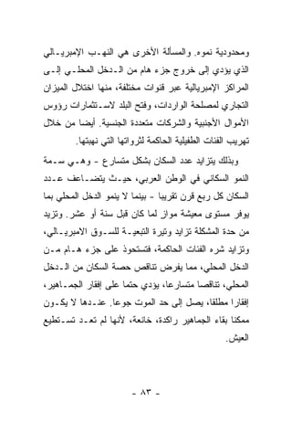 ‫ﻭﻤﺤﺩﻭﺩﻴﺔ ﻨﻤﻭﻩ. ﻭﺍﻟﻤﺴﺄﻟﺔ ﺍﻷﺨﺭﻯ ﻫﻲ ﺍﻟﻨﻬـﺏ ﺍﻹﻤﺒﺭﻴـﺎﻟﻲ‬
‫ﺍﻟﺫﻱ ﻴﺅﺩﻱ ﺇﻟﻰ ﺨﺭﻭﺝ ﺠﺯﺀ ﻫﺎﻡ ﻤﻥ ﺍﻟـﺩﺨل ﺍﻟﻤﺤﻠـﻲ ﺇﻟـﻰ‬
‫ﺍﻟﻤﺭﺍﻜﺯ ﺍﻹﻤﺒﺭﻴﺎﻟﻴﺔ ﻋﺒﺭ ﻗﻨﻭﺍﺕ ﻤﺨﺘﻠﻔﺔ، ﻤﻨﻬﺎ ﺍﺨﺘﻼل ﺍﻟﻤﻴﺯﺍﻥ‬
‫ﺍﻟﺘﺠﺎﺭﻱ ﻟﻤﺼﻠﺤﺔ ﺍﻟﻭﺍﺭﺩﺍﺕ، ﻭﻓﺘﺢ ﺍﻟﺒﻠﺩ ﻻﺴـﺘﺜﻤﺎﺭﺍﺕ ﺭﺅﻭﺱ‬
‫ﺍﻷﻤﻭﺍل ﺍﻷﺠﻨﺒﻴﺔ ﻭﺍﻟﺸﺭﻜﺎﺕ ﻤﺘﻌﺩﺩﺓ ﺍﻟﺠﻨﺴﻴﺔ. ﺃﻴﻀﺎ ﻤﻥ ﺨﻼل‬
       ‫ﹰ‬
        ‫ﺘﻬﺭﻴﺏ ﺍﻟﻔﺌﺎﺕ ﺍﻟﻁﻔﻴﻠﻴﺔ ﺍﻟﺤﺎﻜﻤﺔ ﻟﺜﺭﻭﺍﺘﻬﺎ ﺍﻟﺘﻲ ﻨﻬﺒﺘﻬﺎ.‬
‫ﻭﺒﺫﻟﻙ ﻴﺘﺯﺍﻴﺩ ﻋﺩﺩ ﺍﻟﺴﻜﺎﻥ ﺒﺸﻜل ﻤﺘﺴﺎﺭﻉ - ﻭﻫـﻲ ﺴـﻤﺔ‬
‫ﺍﻟﻨﻤﻭ ﺍﻟﺴﻜﺎﻨﻲ ﻓﻲ ﺍﻟﻭﻁﻥ ﺍﻟﻌﺭﺒﻲ، ﺤﻴـﺙ ﻴﺘﻀـﺎﻋﻑ ﻋـﺩﺩ‬
‫ﺍﻟﺴﻜﺎﻥ ﻜل ﺭﺒﻊ ﻗﺭﻥ ﺘﻘﺭﻴﺒﺎ - ﺒﻴﻨﻤﺎ ﻻ ﻴﻨﻤﻭ ﺍﻟﺩﺨل ﺍﻟﻤﺤﻠﻲ ﺒﻤﺎ‬
                                ‫ﹰ‬
‫ﻴﻭﻓﺭ ﻤﺴﺘﻭﻯ ﻤﻌﻴﺸﺔ ﻤﻭﺍﺯ ﻟﻤﺎ ﻜﺎﻥ ﻗﺒل ﺴﻨﺔ ﺃﻭ ﻋﺸﺭ. ﻭﺘﺯﻴﺩ‬
                              ‫ٍ‬
‫ﻤﻥ ﺤﺩﺓ ﺍﻟﻤﺸﻜﻠﺔ ﺘﺯﺍﻴﺩ ﻭﺘﻴﺭﺓ ﺍﻟﺘﺒﻌﻴـﺔ ﻟﻠﺴـﻭﻕ ﺍﻻﻤﺒﺭﻴـﺎﻟﻲ،‬
‫ﻭﺘﺯﺍﻴﺩ ﺸﺭﻩ ﺍﻟﻔﺌﺎﺕ ﺍﻟﺤﺎﻜﻤﺔ، ﻓﺘﺴﺘﺤﻭﺫ ﻋﻠﻰ ﺠﺯﺀ ﻫـﺎﻡ ﻤـﻥ‬
‫ﺍﻟﺩﺨل ﺍﻟﻤﺤﻠﻲ، ﻤﻤﺎ ﻴﻔﺭﺽ ﺘﻨﺎﻗﺹ ﺤﺼﺔ ﺍﻟﺴﻜﺎﻥ ﻤﻥ ﺍﻟـﺩﺨل‬
‫ﺍﻟﻤﺤﻠﻲ، ﺘﻨﺎﻗﺼﺎ ﻤﺘﺴﺎﺭﻋﹰ، ﻴﺅﺩﻱ ﺤﺘﻤﺎ ﻋﻠﻰ ﺇﻓﻘﺎﺭ ﺍﻟﺠﻤـﺎﻫﻴﺭ،‬
                     ‫ﹰ‬          ‫ﺎ‬       ‫ﹰ‬
‫ﺇﻓﻘﺎﺭﺍ ﻤﻁﻠﻘﹰ، ﻴﺼل ﺇﻟﻰ ﺤﺩ ﺍﻟﻤﻭﺕ ﺠﻭﻋﺎ. ﻋﻨـﺩﻫﺎ ﻻ ﻴﻜـﻭﻥ‬
                ‫ﹰ‬                      ‫ﺎ‬     ‫ﹰ‬
‫ﻤﻤﻜﻨﺎ ﺒﻘﺎﺀ ﺍﻟﺠﻤﺎﻫﻴﺭ ﺭﺍﻜﺩﺓ، ﺨﺎﻨﻌﺔ، ﻷﻨﻬﺎ ﻟﻡ ﺘﻌـﺩ ﺘﺴـﺘﻁﻴﻊ‬
                                                 ‫ﹰ‬
                                                    ‫ﺍﻟﻌﻴﺵ.‬




                        ‫- ٣٨ -‬
 