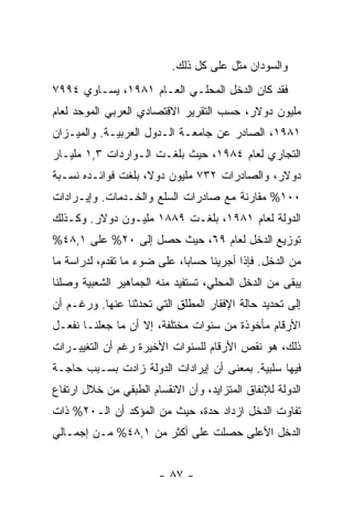 ‫ﻭﺍﻟﺴﻭﺩﺍﻥ ﻤﺜل ﻋﻠﻰ ﻜل ﺫﻟﻙ.‬
‫ﻓﻘﺩ ﻜﺎﻥ ﺍﻟﺩﺨل ﺍﻟﻤﺤﻠـﻲ ﺍﻟﻌـﺎﻡ ١٨٩١، ﻴﺴـﺎﻭﻱ ٤٩٩٧‬
‫ﻤﻠﻴﻭﻥ ﺩﻭﻻﺭ، ﺤﺴﺏ ﺍﻟﺘﻘﺭﻴﺭ ﺍﻻﻗﺘﺼﺎﺩﻱ ﺍﻟﻌﺭﺒﻲ ﺍﻟﻤﻭﺤﺩ ﻟﻌﺎﻡ‬
‫١٨٩١، ﺍﻟﺼﺎﺩﺭ ﻋﻥ ﺠﺎﻤﻌـﺔ ﺍﻟـﺩﻭل ﺍﻟﻌﺭﺒﻴـﺔ. ﻭﺍﻟﻤﻴـﺯﺍﻥ‬
‫ﺍﻟﺘﺠﺎﺭﻱ ﻟﻌﺎﻡ ٤٨٩١، ﺤﻴﺙ ﺒﻠﻐـﺕ ﺍﻟـﻭﺍﺭﺩﺍﺕ ٣,١ ﻤﻠﻴـﺎﺭ‬
‫ﺩﻭﻻﺭ، ﻭﺍﻟﺼﺎﺩﺭﺍﺕ ٢٣٧ ﻤﻠﻴﻭﻥ ﺩﻭﻻ، ﺒﻠﻐﺕ ﻓﻭﺍﺌـﺩﻩ ﻨﺴـﺒﺔ‬
‫٠٠١% ﻤﻘﺎﺭﻨﺔ ﻤﻊ ﺼﺎﺩﺭﺍﺕ ﺍﻟﺴﻠﻊ ﻭﺍﻟﺨـﺩﻤﺎﺕ. ﻭﺇﻴـﺭﺍﺩﺍﺕ‬
‫ﺍﻟﺩﻭﻟﺔ ﻟﻌﺎﻡ ١٨٩١، ﺒﻠﻐـﺕ ٩٨٨١ ﻤﻠﻴـﻭﻥ ﺩﻭﻻﺭ. ﻭﻜـﺫﻟﻙ‬
‫ﺘﻭﺯﻴﻊ ﺍﻟﺩﺨل ﻟﻌﺎﻡ ٩٦، ﺤﻴﺙ ﺤﺼل ﺇﻟﻰ ٠٢% ﻋﻠﻰ ١,٨٤%‬
‫ﻤﻥ ﺍﻟﺩﺨل. ﻓﺈﺫﺍ ﺃﺠﺭﻴﻨﺎ ﺤﺴﺎﺒﹰ، ﻋﻠﻰ ﻀﻭﺀ ﻤﺎ ﺘﻘﺩﻡ، ﻟﺩﺭﺍﺴﺔ ﻤﺎ‬
                            ‫ﺎ‬
‫ﻴﺒﻘﻰ ﻤﻥ ﺍﻟﺩﺨل ﺍﻟﻤﺤﻠﻲ، ﺘﺴﺘﻔﻴﺩ ﻤﻨﻪ ﺍﻟﺠﻤﺎﻫﻴﺭ ﺍﻟﺸﻌﺒﻴﺔ ﻭﺼﻠﻨﺎ‬
‫ﺇﻟﻰ ﺘﺤﺩﻴﺩ ﺤﺎﻟﺔ ﺍﻹﻓﻘﺎﺭ ﺍﻟﻤﻁﻠﻕ ﺍﻟﺘﻲ ﺘﺤﺩﺜﻨﺎ ﻋﻨﻬﺎ. ﻭﺭﻏـﻡ ﺃﻥ‬
‫ﺍﻷﺭﻗﺎﻡ ﻤﺄﺨﻭﺫﺓ ﻤﻥ ﺴﻨﻭﺍﺕ ﻤﺨﺘﻠﻔﺔ، ﺇﻻ ﺃﻥ ﻤﺎ ﺠﻌﻠﻨـﺎ ﻨﻔﻌـل‬
‫ﺫﻟﻙ، ﻫﻭ ﻨﻘﺹ ﺍﻷﺭﻗﺎﻡ ﻟﻠﺴﻨﻭﺍﺕ ﺍﻷﺨﻴﺭﺓ ﺭﻏﻡ ﺃﻥ ﺍﻟﺘﻐﻴﻴـﺭﺍﺕ‬
‫ﻓﻴﻬﺎ ﺴﻠﺒﻴﺔ. ﺒﻤﻌﻨﻰ ﺃﻥ ﺇﻴﺭﺍﺩﺍﺕ ﺍﻟﺩﻭﻟﺔ ﺯﺍﺩﺕ ﺒﺴـﺒﺏ ﺤﺎﺠـﺔ‬
‫ﺍﻟﺩﻭﻟﺔ ﻟﻺﻨﻔﺎﻕ ﺍﻟﻤﺘﺯﺍﻴﺩ، ﻭﺃﻥ ﺍﻻﻨﻘﺴﺎﻡ ﺍﻟﻁﺒﻘﻲ ﻤﻥ ﺨﻼل ﺍﺭﺘﻔﺎﻉ‬
‫ﺘﻔﺎﻭﺕ ﺍﻟﺩﺨل ﺍﺯﺩﺍﺩ ﺤﺩﺓ، ﺤﻴﺙ ﻤﻥ ﺍﻟﻤﺅﻜﺩ ﺃﻥ ﺍﻟـ٠٢% ﺫﺍﺕ‬
‫ﺍﻟﺩﺨل ﺍﻷﻋﻠﻰ ﺤﺼﻠﺕ ﻋﻠﻰ ﺃﻜﺜﺭ ﻤﻥ ١,٨٤% ﻤـﻥ ﺇﺠﻤـﺎﻟﻲ‬


                        ‫- ٧٨ -‬
 