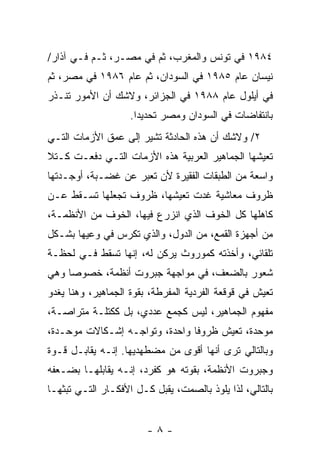 ‫٤٨٩١ ﻓﻲ ﺘﻭﻨﺱ ﻭﺍﻟﻤﻐﺭﺏ، ﺜﻡ ﻓﻲ ﻤﺼـﺭ، ﺜـﻡ ﻓـﻲ ﺁﺫﺍﺭ/‬
‫ﻨﻴﺴﺎﻥ ﻋﺎﻡ ٥٨٩١ ﻓﻲ ﺍﻟﺴﻭﺩﺍﻥ، ﺜﻡ ﻋﺎﻡ ٦٨٩١ ﻓﻲ ﻤﺼﺭ، ﺜﻡ‬
‫ﻓﻲ ﺃﻴﻠﻭل ﻋﺎﻡ ٨٨٩١ ﻓﻲ ﺍﻟﺠﺯﺍﺌﺭ، ﻭﻻﺸﻙ ﺃﻥ ﺍﻷﻤﻭﺭ ﺘﻨـﺫﺭ‬
                    ‫ﺒﺎﻨﺘﻔﺎﻀﺎﺕ ﻓﻲ ﺍﻟﺴﻭﺩﺍﻥ ﻭﻤﺼﺭ ﺘﺤﺩﻴﺩﺍ.‬
                     ‫ﹰ‬
‫٢/ ﻭﻻﺸﻙ ﺃﻥ ﻫﺫﻩ ﺍﻟﺤﺎﺩﺜﺔ ﺘﺸﻴﺭ ﺇﻟﻰ ﻋﻤﻕ ﺍﻷﺯﻤﺎﺕ ﺍﻟﺘـﻲ‬
‫ﺘﻌﻴﺸﻬﺎ ﺍﻟﺠﻤﺎﻫﻴﺭ ﺍﻟﻌﺭﺒﻴﺔ ﻫﺫﻩ ﺍﻷﺯﻤﺎﺕ ﺍﻟﺘـﻲ ﺩﻓﻌـﺕ ﻜـﺘﻼ‬
‫ﹰ‬
‫ﻭﺍﺴﻌﺔ ﻤﻥ ﺍﻟﻁﺒﻘﺎﺕ ﺍﻟﻔﻘﻴﺭﺓ ﻷﻥ ﺘﻌ ‪‬ﺭ ﻋﻥ ﻏﻀـﺒﺔ، ﺃﻭﺠـﺩﺘﻬﺎ‬
                    ‫ﺒ‬
‫ﻅﺭﻭﻑ ﻤﻌﺎﺸﻴﺔ ﻏﺩﺕ ﺘﻌﻴﺸﻬﺎ، ﻅﺭﻭﻑ ﺘﺠﻌﻠﻬﺎ ﺘﺴـﻘﻁ ﻋـﻥ‬
‫ﻜﺎﻫﻠﻬﺎ ﻜل ﺍﻟﺨﻭﻑ ﺍﻟﺫﻱ ﺍﻨﺯﺭﻉ ﻓﻴﻬﺎ، ﺍﻟﺨﻭﻑ ﻤﻥ ﺍﻷﻨﻅﻤـﺔ،‬
‫ﻤﻥ ﺃﺠﻬﺯﺓ ﺍﻟﻘﻤﻊ، ﻤﻥ ﺍﻟﺩﻭل، ﻭﺍﻟﺫﻱ ﺘﻜﺭﺱ ﻓﻲ ﻭﻋﻴﻬﺎ ﺒﺸـﻜل‬
‫ﺘﻠﻘﺎﺌﻲ، ﻭﺃﺨﺫﺘﻪ ﻜﻤﻭﺭﻭﺙ ﻴﺭﻜﻥ ﻟﻪ، ﺇﻨﻬﺎ ﺘﺴﻘﻁ ﻓـﻲ ﻟﺤﻅـﺔ‬
‫ﺸﻌﻭﺭ ﺒﺎﻟﻀﻌﻑ، ﻓﻲ ﻤﻭﺍﺠﻬﺔ ﺠﺒﺭﻭﺕ ﺃﻨﻅﻤﺔ، ﺨﺼﻭﺼﺎ ﻭﻫﻲ‬
    ‫ﹰ‬
‫ﺘﻌﻴﺵ ﻓﻲ ﻗﻭﻗﻌﺔ ﺍﻟﻔﺭﺩﻴﺔ ﺍﻟﻤﻔﺭﻁﺔ، ﺒﻘﻭﺓ ﺍﻟﺠﻤﺎﻫﻴﺭ، ﻭﻫﻨﺎ ﻴﻐﺩﻭ‬
‫ﻤﻔﻬﻭﻡ ﺍﻟﺠﻤﺎﻫﻴﺭ، ﻟﻴﺱ ﻜﺠﻤﻊ ﻋﺩﺩﻱ، ﺒل ﻜﻜﺘﻠـﺔ ﻤﺘﺭﺍ ‪‬ـﺔ،‬
   ‫ﺼ‬
‫ﻤﻭ ‪‬ﺩﺓ، ﺘﻌﻴﺵ ﻅﺭﻭﻓﺎ ﻭﺍﺤﺩﺓ، ﻭﺘﻭﺍﺠـﻪ ﺇﺸـﻜﺎﻻﺕ ﻤﻭ ‪‬ـﺩﺓ،‬
    ‫ﺤ‬                           ‫ﹰ‬             ‫ﺤ‬
‫ﻭﺒﺎﻟﺘﺎﻟﻲ ﺘﺭﻯ ﺃﻨﻬﺎ ﺃﻗﻭﻯ ﻤﻥ ﻤﻀﻁﻬﺩﻴﻬﺎ. ﺇﻨـﻪ ﻴﻘﺎﺒـل ﻗـﻭﺓ‬
‫ﻭﺠﺒﺭﻭﺕ ﺍﻷﻨﻅﻤﺔ، ﺒﻘﻭﺘﻪ ﻫﻭ ﻜﻔﺭﺩ، ﺇﻨـﻪ ﻴﻘﺎﺒﻠﻬـﺎ ﺒﻀـﻌﻔﻪ‬
‫ﺒﺎﻟﺘﺎﻟﻲ، ﻟﺫﺍ ﻴﻠﻭﺫ ﺒﺎﻟﺼﻤﺕ، ﻴﻘﺒل ﻜـل ﺍﻷﻓﻜـﺎﺭ ﺍﻟﺘـﻲ ﺘﺒﺜﻬـﺎ‬


                        ‫-٨-‬
 