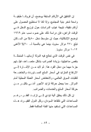 ‫ﺇﻥ ﺍﻟﺘﺩﻗﻴﻕ ﻓﻲ ﺍﻷﺭﻗﺎﻡ ﺍﻟﺴﺎﺒﻘﺔ ﻴﻭﻀﺢ، ﺃﻥ ﻓﺭﻭﻗـﺎ ﻁﺒﻘﻴـﺔ‬
       ‫ﹰ‬
‫ﻭﺍﺴﻌﺔ ﺘﻨﺨﺭ ﺒﻨﻴﺔ ﺍﻟﻤﺠﺘﻤﻊ، ﻭﺇﺫﺍ ﻜﻨﺎ ﻻ ﻨﺴﺘﻁﻴﻊ ﺍﻟﺤﺼﻭل ﻋﻠﻰ‬
‫ﺃﺭﻗﺎﻡ ﺩﻗﻴﻘﺔ، ﻨﺘﻴﺠﺔ ﻏﻴﺎﺏ ﺍﻟﺩﺭﺍﺴﺎﺕ ﺤﻭل ﺘﻭﺯﻴﻊ ﺍﻟﺩﺨل ﻓـﻲ‬
‫ﺍﻟﻭﻗﺕ ﺍﻟﺭﺍﻫﻥ، ﻓﺈﻥ ﺩﺭﺍﺴﺔ ﺫﻟﻙ ﻋﻠﻰ ﻀﻭﺀ ﻨﺴﺏ ﻋﺎﻡ ٩٦٩١‬
‫ﺘﻭﻀﺢ ﺍﻹﺸﻜﺎﻟﻴﺔ، ﺤﻴﺙ ﺇﻥ ﻤﺘﻭﺴﻁ ﺩﺨل ٠٨% ﻤﻥ ﺍﻟﺴـﻜﺎﻥ‬
‫ﺘﺒﻠﻎ ٠٧٢ ﺩﻭﻻﺭ ﺴﻨﻭﻴﹰ، ﺒﻴﻨﻤﺎ ﻫﻲ ﺒﺎﻟﻨﺴﺒﺔ ﻟـ ٠٢% ﺍﻷﻏﻨﻰ‬
                               ‫ﺎ‬
                                     ‫٢١٠١ ﺩﻭﻻﺭ ﺴﻨﻭﻴﺎ.‬
                                      ‫ﹰ‬
‫ﻓﻲ ﻨﻔﺱ ﺍﻟﻭﻗﺕ ﺍﻟﺫﻱ ﺘﻌﺎﻟﺞ ﻓﻴﻪ ﺍﻟﺩﻭﻟﺔ ﺃﺯﻤﺎﺘﻬـﺎ ﺍﻟﻤﺘﻤﺜﻠـﺔ‬
‫ﺒﻨﻘﺹ ﻤﺩﺍﺨﻴﻠﻬﺎ، ﺒﺯﻴﺎﺩﺓ ﺍﻟﻀﺭﺍﺌﺏ ﺒﺸﻜل ﻤﺘﺼـﺎﻋﺩ، ﻓﻴﻠـﺘﻬﻡ‬
‫ﺠﺯﺀﺍ ﻤﻬﻤﺎ ﻤﻥ ﺩﺨل ﺍﻟﻔﺭﺩ ﻫﺫﺍ. ﺜﻡ ﻻﺒﺩ ﻤـﻥ ﺍﻹﺸـﺎﺭﺓ ﺇﻟـﻰ‬
                                          ‫ﹰ‬    ‫ﹰ‬
‫ﺍﻻﺭﺘﻔﺎﻉ ﺍﻟﻤﺘﺯﺍﻴﺩ ﻓﻲ ﺃﺴﻌﺎﺭ ﺍﻟﺴﻠﻊ ﺍﻟﻤﺴـﺘﻭﺭﺩﺓ، ﻭﺍﻟﺨﺎﻀـﻌﺔ‬
‫ﻟﺘﻘﻠﺒﺎﺕ ﺍﻟﺴﻭﻕ ﺍﻟﻌﺎﻟﻤﻲ، ﻭﻻﻨﺨﻔﺎﺽ ﺃﺴﻌﺎﺭ ﺍﻟﻌﻤﻠﺔ ﺍﻟﻤﺤﻠﻴﺔ ﺃﻤﺎﻡ‬
‫ﺍﻟﺩﻭﻻﺭ. ﻤﻤﺎ ﻴﺠﻌل ﺤﺭﻜﺔ ﺘﺯﺍﻴﺩ ﺍﻷﺠﻭﺭ ﺃﺩﻨـﻰ ﺒﻜﺜﻴـﺭ ﻤـﻥ‬
                ‫ﺤﺭﻜﺔ ﺃﺴﻌﺎﺭ ﺍﻟﺴﻠﻊ ﻭﺍﻟﺨﺩﻤﺎﺕ، ﻭﺍﻟﻀﺭﺍﺌﺏ.‬
‫ﺇﻥ ﻜل ﺫﻟﻙ ﻴﺨﻠﻕ ﺁﻟﻴﺔ ﺘﺅﺩﻱ ﺇﻟـﻰ ﺘﺯﺍﻴـﺩ ﺍﻟﻔﻘـﺭ، ﺭﻏـﻡ‬
‫ﺍﻟﻤﺴﺎﻋﺩﺍﺕ ﺍﻟﺘﻲ ﺘﺘﻠﻘﺎﻫﺎ ﺍﻟﺴﻭﺩﺍﻥ، ﻭﻜل ﺍﻟﺩﻭل ﺍﻟﻔﻘﻴـﺭﺓ، ﻫـﺫﻩ‬
             ‫ﺍﻟﻤﺴﺎﻋﺩﺍﺕ ﺍﻟﺘﻲ ﺘﺴﺘﻔﻴﺩ ﻤﻨﻬﺎ ﺍﻟﻔﺌﺔ ﺍﻟﺤﺎﻜﻤﺔ ﻓﻘﻁ.‬



                        ‫- ٩٨ -‬
 