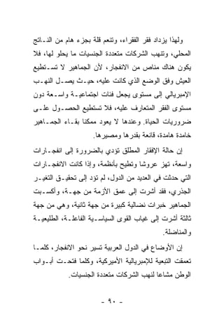 ‫ﻭﻟﻬﺫﺍ ﻴﺯﺩﺍﺩ ﻓﻘﺭ ﺍﻟﻔﻘﺭﺍﺀ، ﻭﺘﻨﻌﻡ ﻗﻠﺔ ﺒﺠﺯﺀ ﻫﺎﻡ ﻤﻥ ﺍﻟﻨـﺎﺘﺞ‬
‫ﺍﻟﻤﺤﻠﻲ، ﻭﺘﻨﻬﺏ ﺍﻟﺸﺭﻜﺎﺕ ﻤﺘﻌﺩﺩﺓ ﺍﻟﺠﻨﺴﻴﺎﺕ ﻤﺎ ﻴﺤﻠﻭ ﻟﻬﺎ، ﻓﻼ‬
‫ﻴﻜﻭﻥ ﻫﻨﺎﻙ ﻤﻨﺎﺹ ﻤﻥ ﺍﻻﻨﻔﺠﺎﺭ، ﻷﻥ ﺍﻟﺠﻤﺎﻫﻴﺭ ﻻ ﺘﺴـﺘﻁﻴﻊ‬
‫ﺍﻟﻌﻴﺵ ﻭﻓﻕ ﺍﻟﻭﻀﻊ ﺍﻟﺫﻱ ﻜﺎﻨﺕ ﻋﻠﻴﻪ، ﺤﻴـﺙ ﻴﺼـل ﺍﻟﻨﻬـﺏ‬
‫ﺍﻹﻤﺒﺭﻴﺎﻟﻲ ﺇﻟﻰ ﻤﺴﺘﻭﻯ ﻴﺠﻌل ﻓﺌﺎﺕ ﺍﺠﺘﻤﺎﻋﻴـﺔ ﻭﺍﺴـﻌﺔ ﺩﻭﻥ‬
‫ﻤﺴﺘﻭﻯ ﺍﻟﻔﻘﺭ ﺍﻟﻤﺘﻌﺎﺭﻑ ﻋﻠﻴﻪ، ﻓﻼ ﺘﺴﺘﻁﻴﻊ ﺍﻟﺤﺼـﻭل ﻋﻠـﻰ‬
‫ﻀﺭﻭﺭﻴﺎﺕ ﺍﻟﺤﻴﺎﺓ. ﻭﻋﻨﺩﻫﺎ ﻻ ﻴﻌﻭﺩ ﻤﻤﻜﻨﺎ ﺒﻘـﺎﺀ ﺍﻟﺠﻤـﺎﻫﻴﺭ‬
                ‫ﹰ‬
                     ‫ﺨﺎﻤﺩﺓ ﻫﺎﻤﺩﺓ، ﻗﺎﻨﻌﺔ ﺒﻘﺩﺭﻫﺎ ﻭﻤﺼﻴﺭﻫﺎ.‬
‫ﺇﻥ ﺤﺎﻟﺔ ﺍﻹﻓﻘﺎﺭ ﺍﻟﻤﻁﻠﻕ ﺘﺅﺩﻱ ﺒﺎﻟﻀﺭﻭﺭﺓ ﺇﻟﻰ ﺍﻨﻔﺠـﺎﺭﺍﺕ‬
‫ﻭﺍﺴﻌﺔ، ﺘﻬﺯ ﻋﺭﻭﺸﺎ ﻭﺘﻁﻴﺢ ﺒﺄﻨﻅﻤﺔ، ﻭﺇﺫﺍ ﻜﺎﻨﺕ ﺍﻻﻨﻔﺠـﺎﺭﺍﺕ‬
                                   ‫ﹰ‬
‫ﺍﻟﺘﻲ ﺤﺩﺜﺕ ﻓﻲ ﺍﻟﻌﺩﻴﺩ ﻤﻥ ﺍﻟﺩﻭل، ﻟﻡ ﺘﺅﺩ ﺇﻟﻰ ﺘﺤﻘﻴـﻕ ﺍﻟﺘﻐﻴـﺭ‬
‫ﺍﻟﺠﺫﺭﻱ، ﻓﻘﺩ ﺃﺸﺭﺕ ﺇﻟﻰ ﻋﻤﻕ ﺍﻷﺯﻤﺔ ﻤﻥ ﺠﻬـﺔ، ﻭﺃﻜﺴـﺒﺕ‬
‫ﺍﻟﺠﻤﺎﻫﻴﺭ ﺨﺒﺭﺍﺕ ﻨﻀﺎﻟﻴﺔ ﻜﺒﻴﺭﺓ ﻤﻥ ﺠﻬﺔ ﺜﺎﻨﻴﺔ، ﻭﻫﻲ ﻤﻥ ﺠﻬﺔ‬
‫ﺜﺎﻟﺜﺔ ﺃﺸﺭﺕ ﺇﻟﻰ ﻏﻴﺎﺏ ﺍﻟﻘﻭﻯ ﺍﻟﺴﻴﺎﺴـﻴﺔ ﺍﻟﻔﺎﻋﻠـﺔ، ﺍﻟﻁﻠﻴﻌﻴـﺔ‬
                                              ‫ﻭﺍﻟﻤﻨﺎﻀﻠﺔ.‬
‫ﺇﻥ ﺍﻷﻭﻀﺎﻉ ﻓﻲ ﺍﻟﺩﻭل ﺍﻟﻌﺭﺒﻴﺔ ﺘﺴﻴﺭ ﻨﺤﻭ ﺍﻻﻨﻔﺠﺎﺭ، ﻜﻠﻤـﺎ‬
‫ﺘﻌﻤﻘﺕ ﺍﻟﺘﺒﻌﻴﺔ ﻟﻺﻤﺒﺭﻴﺎﻟﻴﺔ ﺍﻷﻤﻴﺭﻜﻴﺔ، ﻭﻜﻠﻤﺎ ﻓﺘﺤـﺕ ﺃﺒـﻭﺍﺏ‬
            ‫ﺍﻟﻭﻁﻥ ﻤﺸﺎﻋﺎ ﻟﻨﻬﺏ ﺍﻟﺸﺭﻜﺎﺕ ﻤﺘﻌﺩﺩﺓ ﺍﻟﺠﻨﺴﻴﺎﺕ.‬
                                          ‫ﹰ‬


                        ‫- ٠٩ -‬
 