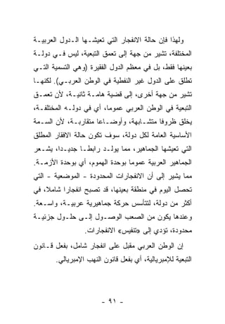 ‫ﻭﻟﻬﺫﺍ ﻓﺈﻥ ﺤﺎﻟﺔ ﺍﻻﻨﻔﺠﺎﺭ ﺍﻟﺘﻲ ﺘﻌﻴﺸـﻬﺎ ﺍﻟـﺩﻭل ﺍﻟﻌﺭﺒﻴـﺔ‬
‫ﺍﻟﻤﺨﺘﻠﻔﺔ، ﺘﺸﻴﺭ ﻤﻥ ﺠﻬﺔ ﺇﻟﻰ ﺘﻌﻤﻕ ﺍﻟﺘﺒﻌﻴﺔ، ﻟﻴﺱ ﻓـﻲ ﺩﻭﻟـﺔ‬
‫ﺒﻌﻴﻨﻬﺎ ﻓﻘﻁ، ﺒل ﻓﻲ ﻤﻌﻅﻡ ﺍﻟﺩﻭل ﺍﻟﻔﻘﻴﺭﺓ )ﻭﻫﻲ ﺍﻟﺘﺴﻤﻴﺔ ﺍﻟﺘـﻲ‬
‫ﺘﻁﻠﻕ ﻋﻠﻰ ﺍﻟﺩﻭل ﻏﻴﺭ ﺍﻟﻨﻔﻁﻴﺔ ﻓﻲ ﺍﻟﻭﻁﻥ ﺍﻟﻌﺭﺒـﻲ(. ﻟﻜﻨﻬـﺎ‬
‫ﺘﺸﻴﺭ ﻤﻥ ﺠﻬﺔ ﺃﺨﺭﻯ، ﺇﻟﻰ ﻗﻀﻴﺔ ﻫﺎﻤـﺔ ﺜﺎﻨﻴـﺔ، ﻷﻥ ﺘﻌﻤـﻕ‬
‫ﺍﻟﺘﺒﻌﻴﺔ ﻓﻲ ﺍﻟﻭﻁﻥ ﺍﻟﻌﺭﺒﻲ ﻋﻤﻭﻤﹰ، ﺃﻱ ﻓﻲ ﺩﻭﻟـﻪ ﺍﻟﻤﺨﺘﻠﻔـﺔ،‬
                        ‫ﺎ‬
‫ﻴﺨﻠﻕ ﻅﺭﻭﻓﺎ ﻤﺘﺸـﺎﺒﻬﺔ، ﻭﺃﻭﻀـﺎﻋﺎ ﻤﺘﻘﺎﺭﺒـﺔ، ﻷﻥ ﺍﻟﺴـﻤﺔ‬
                    ‫ﹰ‬                  ‫ﹰ‬
‫ﺍﻷﺴﺎﺴﻴﺔ ﺍﻟﻌﺎﻤﺔ ﻟﻜل ﺩﻭﻟﺔ، ﺴﻭﻑ ﺘﻜﻭﻥ ﺤﺎﻟﺔ ﺍﻻﻓﻘﺎﺭ ﺍﻟﻤﻁﻠﻕ‬
‫ﺍﻟﺘﻲ ﺘﻌﻴﺸﻬﺎ ﺍﻟﺠﻤﺎﻫﻴﺭ، ﻤﻤﺎ ﻴﻭﻟـﺩ ﺭﺍﺒﻁـﺎ ﺠﺩﻴـﺩﹰ، ﻴﺸـﻌﺭ‬
       ‫ﺍ‬      ‫ﹰ‬
‫ﺍﻟﺠﻤﺎﻫﻴﺭ ﺍﻟﻌﺭﺒﻴﺔ ﻋﻤﻭﻤﺎ ﺒﻭﺤﺩﺓ ﺍﻟﻬﻤﻭﻡ، ﺃﻱ ﺒﻭﺤﺩﺓ ﺍﻷﺯﻤـﺔ.‬
                               ‫ﹰ‬
‫ﻤﻤﺎ ﻴﺸﻴﺭ ﺇﻟﻰ ﺃﻥ ﺍﻻﻨﻔﺠﺎﺭﺍﺕ ﺍﻟﻤﺤﺩﻭﺩﺓ - ﺍﻟﻤﻭﻀﻌﻴﺔ - ﺍﻟﺘﻲ‬
‫ﺘﺤﺼل ﺍﻟﻴﻭﻡ ﻓﻲ ﻤﻨﻁﻘﺔ ﺒﻌﻴﻨﻬﺎ، ﻗﺩ ﺘﺼﺒﺢ ﺍﻨﻔﺠﺎﺭﺍ ﺸﺎﻤ ﹰ، ﻓﻲ‬
    ‫ﻼ‬     ‫ﹰ‬
‫ﺃﻜﺜﺭ ﻤﻥ ﺩﻭﻟﺔ، ﻟﺘﺘﺄﺴﺱ ﺤﺭﻜﺔ ﺠﻤﺎﻫﻴﺭﻴﺔ ﻋﺭﺒﻴـﺔ، ﻭﺍﺴـﻌﺔ.‬
‫ﻭﻋﻨﺩﻫﺎ ﻴﻜﻭﻥ ﻤﻥ ﺍﻟﺼﻌﺏ ﺍﻟﻭﺼـﻭل ﺇﻟـﻰ ﺤﻠـﻭل ﺠﺯﺌﻴـﺔ‬
                 ‫ﻤﺤﺩﻭﺩﺓ، ﺘﺅﺩﻱ ﺇﻟﻰ »ﺘﻨﻔﻴﺱ« ﺍﻻﻨﻔﺠﺎﺭﺍﺕ.‬
‫ﺇﻥ ﺍﻟﻭﻁﻥ ﺍﻟﻌﺭﺒﻲ ﻤﻘﺒل ﻋﻠﻰ ﺍﻨﻔﺠﺎﺭ ﺸﺎﻤل، ﺒﻔﻌل ﻗـﺎﻨﻭﻥ‬
       ‫ﺍﻟﺘﺒﻌﻴﺔ ﻟﻺﻤﺒﺭﻴﺎﻟﻴﺔ، ﺃﻱ ﺒﻔﻌل ﻗﺎﻨﻭﻥ ﺍﻟﻨﻬﺏ ﺍﻹﻤﺒﺭﻴﺎﻟﻲ.‬




                       ‫- ١٩ -‬
 