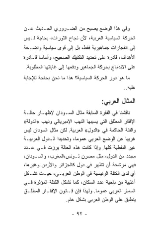 ‫ﻭﻓﻲ ﻫﺫﺍ ﺍﻟﻭﻀﻊ ﻴﺼﺒﺢ ﻤﻥ ﺍﻟﻀـﺭﻭﺭﻱ ﺍﻟﺤـﺩﻴﺙ ﻋـﻥ‬
‫ﺍﻟﺤﺭﻜﺔ ﺍﻟﺴﻴﺎﺴﻴﺔ ﺍﻟﻌﺭﺒﻴﺔ، ﻷﻥ ﻨﺠﺎﺡ ﺍﻟﺜﻭﺭﺍﺕ، ﺒﺤﺎﺠﺔ ﻟـﻴﺱ‬
‫ﺇﻟﻰ ﺍﻨﻔﺠﺎﺭﺍﺕ ﺠﻤﺎﻫﻴﺭﻴﺔ ﻓﻘﻁ، ﺒل ﺇﻟﻰ ﻗﻭﻯ ﺴﻴﺎﺴﻴﺔ ﻭﺍﻀـﺤﺔ‬
‫ﺍﻷﻫﺩﺍﻑ، ﻗﺎﺩﺭﺓ ﻋﻠﻰ ﺘﺤﺩﻴﺩ ﺍﻟﺘﻜﺘﻴﻙ ﺍﻟﺼﺤﻴﺢ، ﻭﺃﺴﺎﺴﺎ ﻗـﺎﺩﺭﺓ‬
       ‫ﹰ‬
‫ﻋﻠﻰ ﺍﻻﻨﺩﻤﺎﺝ ﺒﺤﺭﻜﺔ ﺍﻟﺠﻤﺎﻫﻴﺭ ﻭﺩﻓﻌﻬﺎ ﺇﻟﻰ ﻏﺎﻴﺎﺘﻬﺎ ﺍﻟﻤﻁﻠﻭﺒﺔ.‬
‫ﻤﺎ ﻫﻭ ﺩﻭﺭ ﺍﻟﺤﺭﻜﺔ ﺍﻟﺴﻴﺎﺴﻴﺔ؟ ﻫﺫﺍ ﻤﺎ ﻨﺤﻥ ﺒﺤﺎﺠﺔ ﻟﻺﺠﺎﺒﺔ‬
                                                 ‫ﻋﻠﻴﻪ..‬

                                      ‫ﺍﻟﻤﺜﺎل ﺍﻟﻌﺭﺒﻲ:‬
‫ﻨﺎﻗﺸﻨﺎ ﻓﻲ ﺍﻟﻔﻘﺭﺓ ﺍﻟﺴﺎﺒﻘﺔ ﻤﺜﺎل ﺍﻟﺴـﻭﺩﺍﻥ ﻹﻅﻬـﺎﺭ ﺤﺎﻟـﺔ‬
‫ﺍﻹﻓﻘﺎﺭ ﺍﻟﻤﻁﻠﻕ ﺍﻟﺘﻲ ﻴﺴﺒﺒﻬﺎ ﺍﻟﻨﻬﺏ ﺍﻹﻤﺒﺭﻴﺎﻟﻲ ﻭﻨﻬﺏ »ﺍﻟﺩﻭﻟﺔ«‬
‫ﻭﺍﻟﻔﺌﺔ ﺍﻟﺤﺎﻜﻤﺔ ﻓﻲ »ﺍﻟﺩﻭل« ﺍﻟﻌﺭﺒﻴﺔ. ﻟﻜﻥ ﻤﺜﺎل ﺍﻟﺴﻭﺩﺍﻥ ﻟﻴﺱ‬
‫ﻏﺭﻴﺒﺎ ﻋﻥ ﺍﻟﻭﻀﻊ ﺍﻟﻌﺭﺒﻲ ﻋﻤﻭﻤﹰ، ﻭﺘﺤﺩﻴﺩﺍ ﺍﻟـﺩﻭل ﺍﻟﻌﺭﺒﻴـﺔ‬
                 ‫ﹰ‬       ‫ﺎ‬                        ‫ﹰ‬
‫ﻏﻴﺭ ﺍﻟﻨﻔﻁﻴﺔ ﻜﻠﻬﺎ. ﻭﺇﺫﺍ ﻜﺎﻨﺕ ﻫﺫﻩ ﺍﻟﺤﺎﻟﺔ ﺒﺭﺯﺕ ﻓـﻲ ﻋـﺩﺩ‬
‫ﻤﺤﺩﺩ ﻤﻥ ﺍﻟﺩﻭل، ﻤﺜل ﻤﺼﺭﻥ ﺘـﻭﻨﺱ،ﺍﻟﻤﻐﺭﺏ، ﻭﺍﻟﺴـﻭﺩﺍﻥ،‬
‫ﻓﻬﻲ ﻤﺭﺸﺤﺔ ﺃﻥ ﺘﻅﻬﺭ ﻓﻲ ﺩﻭل ﻜﺎﻟﺠﺯﺍﺌﺭ ﻭﺍﻷﺭﺩﻥ ﻭﻏﻴﺭﻫﺎ،‬
‫ﺃﻱ ﻟﺩﻯ ﺍﻟﻜﺘﻠﺔ ﺍﻟﺭﺌﻴﺴﻴﺔ ﻓﻲ ﺍﻟﻭﻁﻥ ﺍﻟﻌﺭﺒـﻲ، ﺤﻴـﺙ ﺘﺸـﻜل‬
‫ﺃﻏﻠﺒﻴﺔ ﻤﻥ ﻨﺎﺤﻴﺔ ﻋﺩﺩ ﺍﻟﺴﻜﺎﻥ، ﻜﻤﺎ ﺘﺸﻜل ﺍﻟﻜﺘﻠﺔ ﺍﻟﻤﺅﺜﺭﺓ ﻓـﻲ‬
‫ﺍﻟﺴﻤﺎﺭ ﺍﻟﻌﺭﺒﻲ ﻋﻤﻭﻤﺎ. ﻭﻟﻬﺫﺍ ﻓﺈﻥ ﻗـﺎﻨﻭﻥ ﺍﻹﻓﻘـﺎﺭ ﺍﻟﻤﻁﻠـﻕ‬
                                   ‫ﹰ‬
                     ‫ﻴﻨﻁﺒﻕ ﻋﻠﻰ ﺍﻟﻭﻁﻥ ﺍﻟﻌﺭﺒﻲ ﺒﺸﻜل ﻋﺎﻡ.‬

                       ‫- ٢٩ -‬
 