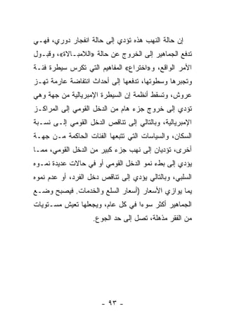 ‫ﺇﻥ ﺤﺎﻟﺔ ﺍﻟﻨﻬﺏ ﻫﺫﻩ ﺘﺅﺩﻱ ﺇﻟﻰ ﺤﺎﻟﺔ ﺍﻨﻔﺠﺎﺭ ﺩﻭﺭﻱ، ﻓﻬـﻲ‬
‫ﺘﺩﻓﻊ ﺍﻟﺠﻤﺎﻫﻴﺭ ﺇﻟﻰ ﺍﻟﺨﺭﻭﺝ ﻋﻥ ﺤﺎﻟﺔ »ﺍﻟﻼﻤﺒـﺎﻻﺓ«، ﻭﻗﺒـﻭل‬
‫ﺍﻷﻤﺭ ﺍﻟﻭﺍﻗﻊ، ﻭ»ﺍﺨﺘﺭﺍﻉ« ﺍﻟﻤﻔﺎﻫﻴﻡ ﺍﻟﺘﻲ ﺘﻜﺭﺱ ﺴﻴﻁﺭﺓ ﻓﺌـﺔ‬
‫ﻭﺘﺠﺒﺭﻫﺎ ﻭﺴﻁﻭﺘﻬﺎ، ﺘﺩﻓﻌﻬﺎ ﺇﻟﻰ ﺃﺤﺩﺍﺙ ﺍﻨﺘﻔﺎﻀﺔ ﻋﺎﺭﻤﺔ ﺘﻬـﺯ‬
‫ﻋﺭﻭﺵ، ﻭﺘﺴﻘﻁ ﺃﻨﻅﻤﺔ ﺇﻥ ﺍﻟﺴﻴﻁﺭﺓ ﺍﻹﻤﺒﺭﻴﺎﻟﻴﺔ ﻤﻥ ﺠﻬﺔ ﻭﻫﻲ‬
‫ﺘﺅﺩﻱ ﺇﻟﻰ ﺨﺭﻭﺝ ﺠﺯﺀ ﻫﺎﻡ ﻤﻥ ﺍﻟﺩﺨل ﺍﻟﻘﻭﻤﻲ ﺇﻟﻰ ﺍﻟﻤﺭﺍﻜـﺯ‬
‫ﺍﻹﻤﺒﺭﻴﺎﻟﻴﺔ، ﻭﺒﺎﻟﺘﺎﻟﻲ ﺇﻟﻰ ﺘﻨﺎﻗﺹ ﺍﻟﺩﺨل ﺍﻟﻘﻭﻤﻲ ﺇﻟـﻰ ﻨﺴـﺒﺔ‬
‫ﺍﻟﺴﻜﺎﻥ، ﻭﺍﻟﺴﻴﺎﺴﺎﺕ ﺍﻟﺘﻲ ﺘﺘﺒﻌﻬﺎ ﺍﻟﻔﺌﺎﺕ ﺍﻟﺤﺎﻜﻤﺔ ﻤـﻥ ﺠﻬـﺔ‬
‫ﺃﺨﺭﻯ، ﺘﺅﺩﻴﺎﻥ ﺇﻟﻰ ﻨﻬﺏ ﺠﺯﺀ ﻜﺒﻴﺭ ﻤﻥ ﺍﻟﺩﺨل ﺍﻟﻘﻭﻤﻲ، ﻤﻤـﺎ‬
‫ﻴﺅﺩﻱ ﺇﻟﻰ ﺒﻁﺀ ﻨﻤﻭ ﺍﻟﺩﺨل ﺍﻟﻘﻭﻤﻲ ﺃﻭ ﻓﻲ ﺤﺎﻻﺕ ﻋﺩﻴﺩﺓ ﻨﻤـﻭﻩ‬
‫ﺍﻟﺴﻠﺒﻲ، ﻭﺒﺎﻟﺘﺎﻟﻲ ﻴﺅﺩﻱ ﺇﻟﻰ ﺘﻨﺎﻗﺹ ﺩﺨل ﺍﻟﻔﺭﺩ، ﺃﻭ ﻋﺩﻡ ﻨﻤﻭﻩ‬
‫ﻴﻤﺎ ﻴﻭﺍﺯﻱ ﺍﻷﺴﻌﺎﺭ )ﺃﺴﻌﺎﺭ ﺍﻟﺴﻠﻊ ﻭﺍﻟﺨﺩﻤﺎﺕ. ﻓﻴﺼﺒﺢ ﻭﻀـﻊ‬
‫ﺍﻟﺠﻤﺎﻫﻴﺭ ﺃﻜﺜﺭ ﺴﻭﺀﺍ ﻓﻲ ﻜل ﻋﺎﻡ، ﻭﻴﺠﻌﻠﻬﺎ ﺘﻌﻴﺵ ﻤﺴـﺘﻭﻴﺎﺕ‬
                                 ‫ﹰ‬
                    ‫ﻤﻥ ﺍﻟﻔﻘﺭ ﻤﺫﻫﻠﺔ، ﺘﺼل ﺇﻟﻰ ﺤﺩ ﺍﻟﺠﻭﻉ.‬




                       ‫- ٣٩ -‬
 