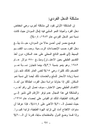 ‫ﻤﺸﻜﻠﺔ ﺍﻟﺩﺨل ﺍﻟﻔﺭﺩﻱ:‬
‫ﺇﻥ ﺍﻟﻤﺸﻜﻠﺔ ﺍﻷﻭﻟﻰ ﺘﻘﻭﺩ ﺇﻟﻰ ﻤﺸﻜﻠﺔ ﺃﺨﺭﻯ، ﻭﻫﻲ ﺍﻨﺨﻔﺎﺽ‬
‫ﺩﺨل ﺍﻟﻔﺭﺩ ﻭﺃﺤﻴﺎﻨﺎ ﺍﻟﻨﻤﻭ ﺍﻟﺴﻠﺒﻲ ﻓﻴﻪ )ﻤﺜل ﺍﻟﺴﻭﺩﺍﻥ ﺤﻴﺙ ﻜﺎﻨﺕ‬
                                       ‫ﹰ‬
             ‫ﻨﺴﺒﺔ ﻨﻤﻭ ﺍﻟﺩﺨل ﺍﻟﻔﺭﺩﻱ ﻋﺎﻡ ٢٨٩١، ٤,٠%(.‬
‫ﻓﻭﻀﻊ ﻤﺼﺭ ﻟﻴﺱ ﺃﺤﺴﻥ ﺤﺎﻻ ﻤﻥ ﺍﻟﺴﻭﺩﺍﻥ، ﺤﻴـﺙ ﻴﺒﻠـﻎ‬
                       ‫ﹰ‬
‫ﺩﺨل ﺍﻟﻔﺭﺩ ﺤﺴﺏ ﺍﻹﺤﺼﺎﺀﺍﺕ ﺍﻟﺭﺴـﻤﻴﺔ. ﻭﺤﺴـﺏ ﺍﻟﺘﻘﺴـﻴﻡ‬
‫ﺍﻟﺒﺴﻴﻁ )ﺃﻱ ﺘﻘﺴﻴﻡ ﺍﻟﻨﺎﺘﺞ ﺍﻟﻤﺤﻠﻲ ﻋﻠﻰ ﻋﺩﺩ ﺍﻟﺴﻜﺎﻥ، ﺩﻭﻥ ﺃﺨﺫ‬
‫ﺍﻟﺘﻘﺴﻴﻡ ﺍﻟﻁﺒﻘﻲ ﺒﻌﻴﻥ ﺍﻻﻋﺘﺒـﺎﺭ( ﻭﻤﺒﻠـﻎ ٠٨٥ ﺩﻭﻻﺭ ﻋـﺎﻡ‬
‫٢٨٩١. ﻭﻫﻭ ﻴﻨﻤﻭ ﺒﻨﺴﺒﺔ ٦,٣%، ﺒﻴﻨﻤﺎ ﺘﺘﺠﺎﻭﺯ ﻨﺴـﺒﺔ ﻨﻤـﻭ‬
‫ﺍﻟﺘﻀﺨﻡ ﺫﻟﻙ ﻜﺜﻴﺭﹰ، ﻭﻫﻲ ٥١% ﻟﻨﻔﺱ ﺍﻟﻌﺎﻡ. ﻜﺫﻟﻙ ﺘﺘﺠـﺎﻭﺯ‬
                                  ‫ﺍ‬
‫ﻨﺴﺒﺔ ﺯﻴﺎﺩﺓ ﺍﻷﺴﻌﺎﺭ ﻟﻠﺴﻠﻊ ﻭﺍﻟﺨﺩﻤﺎﺕ ﺫﻟﻙ ﺃﻴﻀﺎ ﺇﻟﻰ ﻨﺴﺒﺔ ﻨﻤﻭ‬
             ‫ﹰ‬
‫ﺍﻟﺴﻜﺎﻥ. ﻟﻜﻥ ﺇﺫﺍ ﺤﺎﻭﻟﻨﺎ ﺩﺭﺍﺴﺔ ﺩﺨل ﺍﻟﻔﺭﺩ، ﺍﻨﻁﻼﻗﺎ ﻤﻥ ﺃﺨـﺫ‬
        ‫ﹰ‬
‫ﺍﻻﻨﻘﺴﺎﻡ ﺍﻟﻁﺒﻘﻲ ﺒﻌﻴﻥ ﺍﻻﻋﺘﺒﺎﺭ، ﺴﻭﻑ ﻨﺼل ﺇﻟﻰ ﺭﻗﻡ ﺁﺨـﺭ،‬
‫ﻭﺍﻟﻤﺸﻜﻠﺔ ﻓﻲ ﻫﺫﺍ ﺍﻟﻤﺠﺎل ﻋﺩﻡ ﺘﻭﻓﺭ ﺍﻷﺭﻗﺎﻡ ﺍﻟﺘﻲ ﺘﺸﻴﺭ ﺇﻟـﻰ‬
‫ﺍﻟﻔﺭﻭﻗﺎﺕ ﺍﻟﻁﺒﻘﻴﺔ، ﻟﺫﻟﻙ ﺘﻡ ﺍﻟﻘﻴﺎﺱ ﻋﻠﻰ ﺇﺤﺼﺎﺀ ﻋﺎﻡ ٥٦٩١،‬
‫ﺤﻴﺙ ﺘﺤﺼل ﺍﻟـ٠٢% ﺍﻷﻏﻨﻰ ﻋﻠﻰ ٤,٨٤%- ﻓﺈﺫﺍ ﻋﺭﻓﻨﺎ ﺃﻥ‬
‫ﺴﻨﻭﺍﺕ ﺍﻻﻨﻔﺘﺎﺡ ﺃﺩﺕ ﺇﻟﻰ ﺘﺯﺍﻴﺩ ﺍﻟﻬﻭﺓ ﺍﻟﻁﺒﻘﻴﺔ، ﺘﺯﺍﻴﺩﺍ ﻜﺒﻴـﺭﺍ.‬
 ‫ﹰ‬      ‫ﹰ‬
‫ﻭﺇﺫﺍ ﻗﺴﻨﺎ ﻭﻀﻊ ﺍﻟﺩﻭل »ﺍﻟﻤﻨﻔﺘﺤﺔ« ﺴﺎﺒﻘﹰ، ﻗﺩﺭﻨﺎ ﺃﻥ ﺍﻟـ٠٢%‬
                 ‫ﺎ‬

                        ‫- ٧٩ -‬
 