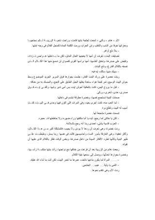 ‫ﺍﻷﻡ – ﻫﺎﻨﻡ – ﻭﺍﻟﺘﻲ – ﻟﻤﺤﺕ ﻟﺠﻠﺠﺔ ﺒﻨﺘﻬﺎ ﻗﺎﻤﺕ، ﻭﺭﺍﺤﺕ ﻨﺎﺤﻴـﺔ ﺍﻟﺯﺭﻴﺒـﺔ ﻟـﺘﻠﻡ ﺩﺠﺎﺠﻬـﺎ‬
   ‫ﻭﻤﻌﺯﺍﺘﻬﺎ ﺨﻭﻓﺎ ﻤﻥ ﺍﻟﺫﺌﺏ ﻭﺍﻟﺜﻌﻠﺏ ﻭﺍﺒﻥ ﺍﻟﺤﺭﺍﻡ، ﻭﺭﻤﺕ ﺍﻟﻜﻠﻤﺔ ﺍﻟﺤﺎﺩﺓ ﻜﻤﻨﺠل ﺍﻟﻘﻼﻡ ﻓﻰ ﻭﺠﻪ ﺍﺒﻨﺘﻬﺎ.‬
                                                                               ‫ﹰ‬
                                                                    ‫- ﺒﻼ ﺩﻟﻊ ﺃﻭﺍﻫﺭ.‬
‫ﺘﻀﺎﻴﻘﺕ ﺍﻟﺒﻨﺕ، ﺘﻌﺭﻑ ﺃﻥ ﺃﻤﻬﺎ ﻻ ﻴﻌﺠﺒﻬﺎ ﺍﻟﺤﺎل ﺍﻟﻤﺎﻴل، ﻟﻜﻥ ﻤﺎ ﺒـﺩﺍﺨﻠﻬﺎ ﻫـﻭﺍﺠﺱ ﺘـﺯﺩﺍﺩ،‬
‫ﻭﺘﻘﺒﺽ ﻋﻠﻰ ﺼﺩﺭﻫﺎ، ﻭﺘﺨﻨﻕ ﺃﻨﻔﺎﺴﻬﺎ، ﺃﻤﻬﺎ ﺒﺭﺃﺴﻬﺎ ﺍﻟﻘﻭﻯ ﻜﺼﻭﺍﻥ ﻟﻥ ﺘﺴﻤﻊ ﻤﻨﻬﺎ ﻫﺫﺍ ﺍﻟﻜـﻼﻡ ﺍﻟـﺫﻯ‬
                                                            ‫ﺘﺼﻔﻪ ﺒﺎﻟﻜﻼﻡ ﺍﻟﻔﺎﺭﻍ، ﻭﺩﻟﻊ ﺍﻟﺒﻨﺎﺕ.‬
                                                          ‫- ﺴﻴﺒﻙ ﻤﻨﻬﺎ، ﻤﺎﻟﻙ، ﺇﻴﻪ ﻓﻴﻪ.‬
‫ﺭﺒﺘﺕ ﺨﻀﺭﺓ ﻋﻠﻰ ﻭﺭﻙ ﺍﻟﺒﻨﺕ ﺍﻟﻔﺎﺌﺭ، ﺠﻠﺴﺕ ﺒﺠﻭﺍﺭﻫﺎ ﻓﻭﻕ ﺍﻟﺴﺭﻴﺭ ﺍﻟﺠﺭﻴﺩ ﺍﻟﻤﻭﻀﻭﻉ ﻭﺴﻁ‬
 ‫ﺤﻭﺵ ﺍﻟﺒﻴﺕ ﺍﻟﻭﺴﻴﻊ، ﺘﻤﺭ ﻟﻔﺤﺔ ﻫﻭﺍﺀ ﺴﺎﺨﻨﺔ ﻴﻨﻔﺜﻬﺎ ﺍﻟﺠﺒل ﺍﻟﻁﺎﺒﻕ ﻋﻠﻰ ﺍﻟﻨﺠﻊ، ﻭﺍﻟﻤﻤﺴﻙ ﺒﻪ ﻤﻥ ﺨﻨﺎﻗﻪ.‬
‫- ﻗﺒل ﻤﺎ ﻴﺭﻭﺡ ﺍﻟﻴﻤﻥ، ﻜﻨﺕ ﺒﺎﻟﻌﺎﻓﻴﺔ ﺃﺤﻭﺵ ﺇﻴﺩﻩ، ﺒﺱ ﺃﻤﻰ ﺘﺩﻴﺭ ﻭﺸﻬﺎ، ﻭﺃﻟﻘـﻰ ﺇﻴـﺩﻩ ﻓـﻭﻕ‬
                                                               ‫ﺼﺩﺭﻯ، ﺨﺩﻯ، ﺸﻌﺭﻯ، ﻭﺭﻜﻰ.‬
                          ‫ﺼﻤﺘﺕ ﺍﻟﺒﻨﻴﺔ ﺘﺴﺘﺠﻤﻊ ﻨﻔﺴﻬﺎ، ﻭﺨﻀﺭﺓ ﻤﻁﺭﻗﺔ ﺘﺒﺘﺴﻡ ﻓﻰ ﺩﺍﺨﻠﻬﺎ.‬
‫- ﻟﻤﺎ ﺃﺘﻌﺏ ﻤﻨﻪ، ﻜﻨﺕ ﺃﺠﺭﻯ ﺒﻌﻴﺩ، ﻭﻓﻰ ﺍﻟﻤﺭﺍﺕ ﺍﻟﻠﻰ ﺃﻜﻭﻥ ﻓﻴﻬﺎ ﻭﺤﺩﻯ ﻓـﻰ ﺍﻟﺒﻴـﺕ، ﻜﻨـﺕ‬
                                                                    ‫ﺃﺴﻴﺏ ﻟﻪ ﺍﻟﺒﻴﺕ ﻭﺃﻁﻠﻊ ﺒﺭﺓ.‬
                                                           ‫ﺘﺒﺴﻤﺕ ﺨﻀﺭﺓ ﻤﺸﺠﻌﺔ ﻟﻬﺎ.‬
         ‫- ﻟﻜﻥ ﻴﺎ ﺨﺎﻟﺘﻰ ﻟﻤﺎ ﺭﺠﻊ، ﺃﻴﺩﻩ ﻴﺎ ﺃﻤﺎ ﻤﻜﺘﻔﻬﺎ ﻭﺭﺍﺀ ﻀﻬﺭﻩ، ﻭﻻ ﺤﺎﻁﻁﻬﺎ ﻓـ ﺤﺠﺭﻩ.‬
                                  ‫- ﺍﻟﺤﺭﺏ ﻗﺎﺴﻴﺔ ﻴﺎﺒﺘﻰ، ﺍﺤﻤﺩﻯ ﺭﺒﻨﺎ ﺃﻨﻪ ﺭﺠﻊ ﺒﺎﻟﺴﻼﻤﺔ.‬
‫ﺭﺩﺕ ﺨﻀﺭﺓ، ﻭﻫﻰ ﺘﻌﺭﻑ ﺃﻥ ﺭﺩﻫﺎ ﻻ ﻴﻭﺩﻯ ﻭﻻ ﻴﺠﻴﺏ، ﻓﺎﻟﻤﺸﻜﻠﺔ ﺃﻜﺒﺭ ﻤـﻥ ﻫـﺫﺍ ﺍﻟﻜـﻼﻡ،‬
‫ﻭﺃﻜﺜﺭ ﺘﻌﻘﻴﺩﹰ، ﻭﻫﻰ ﺍﻟﻌﺎﺭﻓﺔ ﺒﺄﻤﻭﺭ ﺍﻟﻨﺴﺎﺀ ﻭﺃﺤﺎﺴﻴﺴﻬﻥ ﻗﺎﻟﺕ ﻓﻰ ﻨﻔﺴﻬﺎ: ﺭﺒﻨﺎ ﻴﺴﺘﺭ، ﻭﻁﺒﻁﺒـﺕ ﻋﻠـﻰ‬
                                                                           ‫ﺍ‬
‫ﻅﻬﺭ ﺍﻟﺒﻨﻴﺔ ﻭﻜﺄﻨﻬﺎ ﺘﻁﺭﺩ ﺍﻷﻓﻜﺎﺭ ﺍﻟﺴﻴﺌﺔ ﻤﻥ ﺩﺍﺨل ﺼﺩﺭﻫﺎ، ﻭﺒﻨﻔﺱ ﺍﻟﻭﻗﺕ ﺘﻔﻜﺭ ﺒﺎﻟﻜﻼﻡ ﺍﻟﺫﻯ ﻋﻠﻴﻬﺎ ﺃﻥ‬
                                                                                        ‫ﺘﻘﻭﻟﻪ.‬
‫ﺭﺠﻌﺕ ﻫﺎﻨﻡ ﻤﻥ ﺍﻟﺯﺭﻴﺒﺔ ﺒﻌﺩ ﺃﻥ ﻓﺭﻏﺕ ﻤﻥ ﺨﻨﺎﻗﻬﺎ ﻤﻊ ﺩﻭﺍﺠﻨﻬﺎ، ﺭﺃﺕ ﺒﻨﺘﻬﺎ ﻤﻨﻜﺴـﺔ ﺭﺃﺴـﻬﺎ،‬
                                       ‫ﻭﺨﻀﺭﺓ ﺒﺠﻭﺍﺭﻫﺎ ﺘﺤﺩﺜﻬﺎ، ﻭﻭﺼل ﺇﻟﻰ ﺴﻤﻌﻬﺎ ﺒﻘﻴﺔ ﺍﻟﻜﻼﻡ.‬
 ‫-....... ﺍﻟﻤﺭﺃﺓ ﻟﻤﺎ ﻴﻜﻭﻥ ﺒﺘﺎﻋﻬﺎ ﻨﺎﺸﻑ، ﻋﻤﺭﻫﺎ ﻤﺎ ﺘﻌﻤﺭ ﺍﻟﺒﻴﺕ، ﻟﻜﻥ ﺃﻨﺕ ﻤﺎ ﺸﺎﺀ ﺍﷲ ﻋﻠﻴﻙ.‬
                                                 ‫- ﺍﺘﻠﻤﻰ ﻴﺎ ﻭﻟﻴﺔ.... ﻋﻴﺏ... ﺍﺘﺤﺸﻤﻰ.‬
                                                          ‫ﺭﺩﺕ ﺍﻷﻡ ﻭﻫﻰ ﺘﺘﻘﺩﻡ ﻨﺤﻭﻫﺎ.‬
 