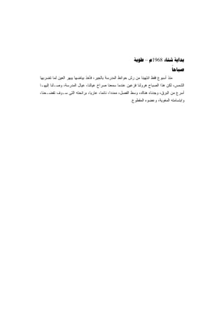 ‫‪ – 1968  ‬‬
                                                                                  ‫‪‬‬
‫ﻤﻨﺫ ﺃﺴﺒﻭﻉ ﻓﻘﻁ ﺍﻨﺘﻬﻴﻨﺎ ﻤﻥ ﺭﺵ ﺤﻭﺍﺌﻁ ﺍﻟﻤﺩﺭﺴﺔ ﺒﺎﻟﺠﻴﺭ، ﻓﺄﺨﺫ ﺒﻴﺎﻀﻬﺎ ﻴﺒﻬﺭ ﺍﻟﻌﻴﻥ ﻟﻤﺎ ﺘﻀﺭﺒﻬﺎ‬
‫ﺍﻟﺸﻤﺱ، ﻟﻜﻥ ﻫﺫﺍ ﺍﻟﺼﺒﺎﺡ ﻫﺭﻭﻟﻨﺎ ﻓﺯﻋﻴﻥ ﻋﻨﺩﻤﺎ ﺴﻤﻌﻨﺎ ﺼﺭﺍﺥ ﻋﻴﺎﻟﻨﺎ، ﻋﻴﺎل ﺍﻟﻤﺩﺭﺴﺔ، ﻭﺼـﻠﻨﺎ ﺇﻟﻴﻬـﺎ‬
‫ﺃﺴﺭﻉ ﻤﻥ ﺍﻟﺒﺭﻕ، ﻭﺠﺩﻨﺎﻩ ﻫﻨﺎﻙ، ﻭﺴﻁ ﺍﻟﻔﺼل، ﻤﻤﺩﺩﹰ، ﻨﺎﺌﻤﹰ، ﻋﺎﺭﻴﹰ، ﺒﺭﺍﺌﺤﺘﻪ ﺍﻟﺘﻰ ﺴـﻭﻑ ﺘﻔﻀـﺤﻨﺎ،‬
                            ‫ﺎ‬      ‫ﺎ‬      ‫ﺍ‬
                                                        ‫ﻭﺍﺒﺘﺴﺎﻤﺘﻪ ﺍﻟﻤﻐﻭﻴﺔ، ﻭﻋﻀﻭﻩ ﺍﻟﻤﻘﻁﻭﻉ.‬
 