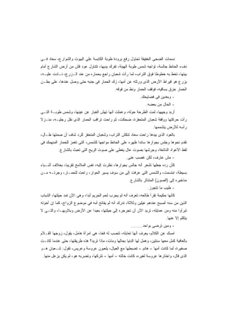 ‫ﻨﺴﻤﺎﺕ ﺍﻟﻀﺤﻰ ﺍﻟﺨﻔﻴﻔﺔ ﺘﺤﺎﻭل ﺭﻓﻊ ﺒﺭﻭﺩﺓ ﻁﻭﺒﺔ ﺍﻟﻜﺎﺒﺴﺔ ﻋﻠﻰ ﺍﻟﺒﻴﻭﺕ ﻭﺍﻟﺸﻭﺍﺭﻉ، ﺴﻌﺎﺩ ﻓـﻰ‬
‫ﺩﻑﺀ ﺍﻟﺤﺎﺌﻁ ﺠﺎﻟﺴﺔ، ﺘﻭﺍﺠﻪ ﺸﻤﺱ ﻁﻭﺒﺔ ﺍﻟﻬﻴﻨﺔ، ﺘﻔﺭﻙ ﻴﺩﻴﻬﺎ، ﺘﺘﻨﺎﻭل ﻋﻭﺩ ﻗﺵ ﻤﻥ ﺃﺭﺽ ﺍﻟﺸﺎﺭﻉ ﺃﻤﺎﻡ‬
‫ﺒﻴﺘﻬﺎ، ﺘﺨﻁ ﺒﻪ ﺨﻁﻭﻁﺎ ﻓﻭﻕ ﺍﻟﺘﺭﺍﺏ، ﻟﻤﺎ ﺭﺃﺕ ﺸﻌﺒﺎﻥ ﺭﺍﺠﻊ ﺒﺤﻤﺎﺭﻩ ﻤﻥ ﻋﻨﺩ ﺍﻟـﺯﺭﻉ، ﻨـﺎﺩﺕ ﻋﻠﻴـﻪ،‬
                                                                  ‫ﹰ‬
‫ﻴﺯﺭﻉ ﻫﻭ ﻗﻴﺭﺍﻁ ﺍﻷﺭﺽ ﺍﻟﺫﻯ ﻭﺭﺜﺘﻪ ﻋﻥ ﺃﻤﻬﺎ، ﺯﻙ ﺍﻟﺤﻤﺎﺭ ﻓﻰ ﺠﻨﺒﻪ ﺤﺘﻰ ﻭﺼل ﻋﻨﺩﻫﺎ، ﻋﻠﻰ ﺒﻁـﻥ‬
                                               ‫ﺍﻟﺤﻤﺎﺭ ﺤﺯﻕ ﺒﺴﺎﻗﻴﻪ، ﻓﻭﻗﻑ ﺍﻟﺤﻤﺎﺭ ﻭﻨﻁ ﻤﻥ ﻓﻭﻗﻪ.‬
                                                               ‫- ﻭﺒﻌﺩﻴﻥ ﻓﻰ ﻓﻀﺎﻴﺤﻙ.‬
                                                                   ‫- ﺍﻟﺤﺎل ﻤﻥ ﺒﻌﻀﻪ.‬
‫ﺃﺭﺒﺩ ﻭﺠﻬﻬﺎ، ﻟﻤﺕ ﺍﻟﻁﺭﺤﺔ ﺤﻭﻟﻪ، ﻭﻋﻤﻠﺕ ﺃﻨﻬﺎ ﺘﻬﺵ ﺍﻟﻐﺒﺎﺭ ﻋﻥ ﻋﻴﻨﻬﺎ، ﻭﺸﻤﺱ ﻁﻭﺒـﺔ ﺍﻟﺘـﻰ‬
‫ﺭﺃﺕ ﺤﺭﻜﺘﻬﺎ ﻭﻭﻗﻔﺔ ﺸﻌﺒﺎﻥ ﺍﻟﻤﺘﺤﻔﺯﺓ، ﻀﺤﻜﺕ، ﺜﻡ ﺭﺍﺤﺕ ﺘﺭﺍﻗﺏ ﺍﻟﺤﻤﺎﺭ ﺍﻟﺫﻯ ﻨﻘل ﺭﺠﻠﻴـﻪ، ﻤﻨـﺯﻻ‬
‫ﹰ‬
                                                                       ‫ﺭﺃﺴﻪ ﻟﻸﺭﺽ ﻴﺘﺸﻤﻤﻬﺎ.‬
‫ﺒﺎﻟﻌﻭﺩ ﺍﻟﺫﻯ ﺒﻴﺩﻫﺎ ﺭﺍﺤﺕ ﺴﻌﺎﺩ ﺘﻨﻜﺵ ﺍﻟﺘﺭﺍﺏ، ﻭﺸﻌﺒﺎﻥ ﺍﻟﻤﺘﺤﻔﺯ ﻟﻠﺭﺩ ﺸﺎﻑ ﺃﻥ ﺼﻤﺘﻬﺎ ﻁـﺎل،‬
‫ﺘﻘﺩﻡ ﻨﺤﻭﻫﺎ ﻭﺠﻠﺱ ﺒﺠﻭﺍﺭﻫﺎ ﺴﺎﻨﺩﺍ ﻅﻬﺭﻩ ﻋﻠﻰ ﺍﻟﺤﺎﺌﻁ ﻤﻭﺍﺠﻬﺎ ﻟﻠﺸﻤﺱ، ﺍﻟﺘﻰ ﺘﻐﻤﺯ ﻟﻠﺤﻤﺎﺭ ﺍﻟﻤﻨﻬﻤﻙ ﻓﻰ‬
                                   ‫ﹰ‬                      ‫ﹰ‬
           ‫ﻟﻘﻁ ﺍﻷﻋﻭﺍﺩ ﺍﻟﻨﺎﺸﻔﺔ، ﻭﺠﺭﺸﻬﺎ ﺒﺼﻭﺕ ﻋﺎل ﻴﻐﻁﻰ ﻋﻠﻰ ﺼﻭﺕ ﺍﻟﺭﻴﺢ ﺍﻟﺘﻰ ﺘﻌﺒﺙ ﺒﺎﻟﺸﺎﺭﻉ.‬
                                                      ‫- ﻤﺵ ﻋﺎﺭﻑ، ﻟﻜﻥ ﻏﺼﺏ ﻋﻨﻰ.‬
‫ﻜﺄﻥ ﺭﺩﻩ ﺠﻌﻠﻬﺎ ﺘﺸﻌﺭ ﺃﻨﻪ ﺠﺎﻟﺱ ﺒﺠﻭﺍﺭﻫﺎ، ﻨﻅﺭﺕ ﺇﻟﻴﻪ، ﻨﻔﺱ ﺍﻟﻤﻼﻤﺢ ﺘﻘﺭﻴﺒﺎ، ﺒﺨﻼﻑ ﺃﺸـﻴﺎﺀ‬
             ‫ﹰ‬
‫ﺒﺴﻴﻁﺔ، ﺍﺒﺘﺴﻤﺕ، ﻭﺍﻟﺸﻤﺱ ﺍﻟﺘﻰ ﻋﺭﻓﺕ ﺇﻟﻰ ﻤﻥ ﺴﻭﻑ ﻴﺴﻴﺭ ﺍﻟﺤﻭﺍﺭ، ﺭﺍﺤﺕ ﻟﻠﺤﻤـﺎﺭ، ﻭﺠﺭﺘـﻪ ﻤـﻥ‬
                                                        ‫ﻤﻨﺎﺨﻴﺭﻩ ﺇﻟﻰ )ﺍﻟﺼﻭﻥ( ﺍﻟﻤﺘﻨﺎﺜﺭ ﺒﺎﻟﺸﺎﺭﻉ.‬
                                                                    ‫- ﻁﻴﺏ ﻤﺎ ﺘﺘﺠﻭﺯ.‬
‫ﻜﺄﻨﻬﺎ ﺤﻜﻴﻤﺔ ﺘﻘﺭﺃ ﻁﺎﻟﻌﻪ، ﺘﻌﺭﻑ ﺃﻨﻪ ﻟﻡ ﻴﺠﺭﺏ ﻟﺤﻡ ﺍﻟﺤﺭﻴﻡ ﺃﺒﺩﹰ، ﻭﻫﻰ ﺍﻵﻥ ﺘﻤﺩ ﺤﻴﻠﺘﻬﺎ، ﺍﻟﺸﺒﺎﺏ‬
                            ‫ﺍ‬
‫ﺍﻟﺫﻴﻥ ﻤﻥ ﺴﻨﻪ ﺃﺼﺒﺢ ﻋﻨﺩﻫﻡ ﻋﻴﻠﻴﻥ ﻭﺜﻼﺜﺔ، ﺘﺩﺭﻙ ﺃﻨﻪ ﻟﻡ ﻴﻔﺎﺘﺢ ﺃﻤﻪ ﻓﻰ ﻤﻭﻀﻭﻉ ﺍﻟﺯﻭﺍﺝ، ﻜﻤﺎ ﺇﻥ ﺃﺨﻭﺘﻪ‬
‫ﺘﺒﺭﺃﻭﺍ ﻤﻨﻪ ﻭﻤﻥ ﻋﻤﺎﻴﻠﻪ، ﺘﺭﻴﺩ ﺍﻵﻥ ﺃﻥ ﺘﺠﺭﺠﺭﻩ ﺇﻟﻰ ﺤﻴﻠﺘﻬﺎ، ﺒﻌﻴﺩﺍ ﻋﻥ ﺍﻷﺭﺽ ﻭﺒﻼﻭﻴﻬـﺎ، ﻭﺍﻟﺘـﻰ ﻻ‬
                           ‫ﹰ‬
                                                                               ‫ﻴﺘﻜﻠﻡ ﺇﻻ ﻋﻨﻬﺎ.‬
                                                         ‫- ﻭﻤﻴﻥ ﺘﺭﻀﻰ ﺒﻭﺍﺤﺩ........‬
‫ﺍﻤﺴﻙ ﻋﻥ ﺍﻟﻜﻼﻡ، ﻴﻌﺭﻑ ﺃﻨﻬﺎ ﺘﻌﺎﺒﺜﻪ، ﺘﻨﺼﺏ ﻟﻪ ﻓﺨﹰ، ﻫﻰ ﺍﻤﺭﺃﺓ ﻫﺎﻤل، ﻴﻘﻭل، ﺯﻭﺠﻬﺎ ﺍﻟﻘـﻼﻡ‬
                                   ‫ﺎ‬
‫ﺒﺎﻟﻌﺎﻓﻴﺔ ﻜﻤل ﻤﻌﻬﺎ ﺴﻨﺘﻴﻥ، ﻭﻫﻤل ﻟﻬﺎ ﺍﻟﺩﻨﻴﺎ ﺒﺤﺎﻟﻬﺎ ﻭﻤﺎﺕ، ﻤﺎﺫﺍ ﺘﺭﻴﺩ؟ ﻫﺫﻩ ﻁﺭﻴﻘﺘﻬﺎ، ﺤﺘﻰ ﻋﻨﺩﻤﺎ ﻜﺎﻨـﺕ‬
‫ﺼﻐﻴﺭﺓ، ﻟﻤﺎ ﻜﺎﻨﺕ ﺃﻤﻬﺎ – ﻫﺎﻨﻡ – ﺘﻀﺒﻁﻬﺎ ﻤﻊ ﺍﻟﻌﻴﺎل، ﻴﻠﻌﺒﻭﻥ ﻋﺭﻭﺴﺔ ﻭﻋﺭﻴﺱ، ﺘﻘﻭل: ﺸـﻌﺒﺎﻥ ﻫـﻭ‬
 ‫ﺍﻟﺫﻯ ﻗﺎل، ﻭﺍﺨﺘﺎﺭﻫﺎ ﻋﺭﻭﺴﺔ ﻟﻐﻴﺭﻩ، ﻜﺎﻨﺕ ﺨﺎﻟﺘﻪ – ﺃﻤﻬﺎ – ﺘﺘﺭﻜﻬﺎ، ﻭﺘﻀﺭﺒﻪ ﻫﻭ، ﻟﻡ ﻴﻜﻥ ﻴﺯﻋل ﻤﻨﻬﺎ.‬
 