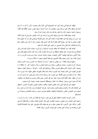 ‫ﺘﻭﻗﻔﺕ ﺍﻟﺭﺤﺎﻴﺔ ﻓﻰ ﻴﺩﻫﺎ، ﻟﻤﻥ ﺃﻋﺩ ﺍﻟﻤﺴﺤﻭﻕ؟ ﻓﻰ ﺍﻷﻭل ﻜﺎﻥ ﻤﺤﻤﻭﺩ، ﺍﻵﻥ، ﻻ ﺃﺤـﺩ، ﺍﻟـﺫﻯ‬
‫ﺃﺘﻤﻨﺎﻩ ﻟﻥ ﻴﻭﺍﻓﻕ ﺃﻫﻠﻪ ﻋﻠﻰ ﺯﻭﺍﺠﻪ ﻤﻨﻰ، ﺴﻴﻘﻭﻟﻭﻥ ﻟﻪ: ﺍﻤﺭﺃﺓ ﻋﺯﺒﺔ، ﻭﺸﻬﺎ ﻨﺤﺱ، ﺴﻭﻑ ﺘﺄﻜﻠﻙ ﻜﻤﺎ ﺃﻜﻠﺕ‬
                        ‫ﺯﻭﺠﻬﺎ، ﻭﺃﻤﻬﺎ، ﻭﺃﺒﻴﻬﺎ، ﻭﺃﻨﺕ ﻭﻟﺩ ﻓﺘﻰ، ﻴﻠﺯﻤﻙ ﺒﻨﺕ ﺒﻜﺭ، ﻟﻴﺴﺕ ﺍﻤﺭﺃﺓ ﺭﺠل.‬
‫ﻏﺎﻤﺕ ﻋﻴﻨﻬﺎ ﻗﻠﻴ ﹰ، ﺒﺎﻨﺕ ﻓﻰ ﻤﻨﺎﺒﺘﻬﺎ ﺍﻟﺩﻤﻭﻉ، ﻴﺎ ﺠﺩﺓ، ﺃﻴﻥ ﺃﻨﺕ، ﺘﻘﻭﻟﻴﻥ ﺴﺘﺭﺩﻴﻨﻰ ﻟﻪ ﺒﻜﺭﺍ! ﻟﻜﻨﻪ‬
      ‫ﹰ‬                                                                ‫ﻼ‬
‫ﻴﻤﺭ ﺩﻭﻥ ﺃﻥ ﻴﺭﻓﻊ ﻋﻴﻨﻪ ﻓﻰ، ﻓﻘﻁ ﻴﺘﺭﻙ ﺭﺍﺌﺤﺘﻪ ﺍﻟﺘﻰ ﺘﺩل ﻋﻠﻰ ﻓﺤﻭﻟﺘﻪ.ﻭﻴﻤﻀﻰ ﻗﺒل ﺃﻥ ﺃﻤﺩ ﺤﻴﻠﺘﻰ ﺇﻟﻴﻪ‬
                                                                 ‫‪‬‬
‫ﺃﻴﻜﻭﻥ ﺸﻌﺒﺎﻥ ﻴﺎ ﺠﺩﺓ ﻫﻭ ﺭﺠﻠﻰ؟ ﻟﻜﻥ ﻜﻴﻑ؟ ﻭﻗﺩ ﻜﺎﻥ ﺃﻤﺎﻤﻰ ﻗﺒل ﻤﺤﻤﻭﺩ، ﻭﻟﻡ ﺃﺭ ﻓﻴﻪ ﺴﻭﻯ ﺍﻟﻔﻀـﺎﺌﺢ‬
                             ‫ﻭﺃﻨﻪ ﻴﻨﺎﻡ ﻟﻠﻌﻴﺎل، ﻫل ﻴﻜﻭﻥ ﻫﺫﺍ ﻨﺼﻴﺒﻰ، ﻴﺎ ﻋﻴﻨﻰ ﻋﻠﻰ ﺍﻟﺒﺨﺕ ﻟﻤﺎ ﻴﻤﻴل.‬
‫ﺍﻟﺤﻤﺎﻡ ﻜﻑ ﻋﻥ ﺍﻟﻤﻌﺎﺒﺜﺔ، ﻟﻤﺎ ﺘﻭﻗﻑ ﺼﻭﺕ ﺍﻟﺭﺤﺎﻴﺔ، ﺭﺃﻯ ﺸﺭﻭﺩ ﺴﻴﺩﺘﻪ، ﻓﺭﻜﻥ ﻨﻔﺴﻪ ﻓﻰ ﺭﻜﻥ‬
‫ﺍﻟﺤﺎﺌﻁ ﻭﺒﺭﻏﻡ ﺒﺼﻭﺕ ﻋﺎل ﺠﻌﻠﻬﺎ ﺘﺴﺘﻴﻘﻅ ﻤﻥ ﺸﺭﻭﺩﻫﺎ، ﻨﻅﺭﺕ ﺇﻟﻴﻪ، ﺭﺃﺕ ﺫﻜﺭ ﺍﻟﺤﻤﺎﻡ ﻴﺩﻓﻊ ﻤﻨﻘﺎﺭﻩ ﻓﻰ‬
‫ﺭﻗﺒﺔ ﺍﻷﻨﺜﻰ، ﻴﺩﻏﺩﻏﻬﺎ، ﻴﻘﺒﻠﻬﺎ، ﺍﻷﻨﺜﻰ ﺃﻏﻤﻀﺕ ﻋﻴﻨﻬﺎ ﺭﺍﻀﻴﺔ، ﺘﺒﺴﻤﺕ ﺴﻌﺎﺩ ﻭﻤﻥ ﺼﺭﺓ ﺃﺨﺭﻯ ﺭﻤـﺕ‬
              ‫ﺒﺩﻴﺩﺍﻥ ﻜﺎﻨﺕ ﺒﻬﺎ: ﺩﻴﺩﺍﻥ ﺒﺤﺠﻡ ﻋﻘﻠﺔ ﺍﻷﺼﺒﻊ، ﻤﺘﻭﺴﻁﺔ ﺍﻟﺤﺠﻡ، ﺼﻔﺭﺍﺀ، ﺩﺍﻜﻨﺔ، ﻭﺴﻭﺩﺍﺀ.‬
‫ﺍﺭﺘﻔﻊ ﺼﻭﺘﻬﺎ ﺒﺎﻟﻐﻨﺎﺀ " ﺇﻥ ﺠﻴﺘﻨﻰ ﻴﺎ ﺤﺒﻴﺏ " ﻭﺩﺍﺭﺕ ﺍﻟﺭﺤﺎﻴﺔ ﻤﺭﺓ ﺃﺨﺭﻯ، ﻭﻤﺭﺓ ﺃﺨﺭﻯ ﺘﻤﺎﻴل‬
‫ﺠﺴﺩﻫﺎ، ﺃﺥ ﻴﺎ ﻤﺤﻤﻭﺩ، ﺭﺤﻠﺕ ﻭﺘﺭﻜﺘﻨﻰ، ﺭﺤﻠﺕ ﻴﻭﻡ ﺫﻫﺒﺕ ﻟﻠﻴﻤﻥ، ﻭﻋﺩﺕ ﺸﺨﺼﺎ ﺁﺨﺭ، ﻻ ﻋﻼﻗﺔ ﻟـﻪ‬
                ‫ﹰ‬
‫ﺒﻤﺤﻤﻭﺩ ﺍﻟﺫﻯ ﺃﻋﺭﻓﻪ، ﺍﻟﺫﻯ ﻴﻐﺎﻓل ﻀﻭﻯ ﻭﻫﻼل ﻭﻴﺘﺭﻜﻬﻤﺎ ﻓﻰ ﺍﻟﻨﺯﺓ – ﺍﻟﺒﺭﻜﺔ – ﻭﻴﺩﺨل ﺍﻟﺒﻴﺕ، ﻤﺘﺤﻴﻨﺎ‬
‫ﹰ‬
‫ﺍﻟﻔﺭﺹ ﻟﻐﻴﺎﺏ ﺃﻤﻰ ﻫﺎﻨﻡ، ﺒﻌﺩﻫﺎ، ﺒﻌﺩ ﺍﻟﺤﺭﺏ، ﻴﺩﺍﻙ ﺩﺍﺌﻤﺎ ﺨﻠﻑ ﻅﻬﺭﻙ، ﺘﻁﺒﻕ ﻋﻠﻴﻬﺎ، ﻤﺎﺫﺍ ﺠﺭﻯ ﻟـﻙ‬
                                   ‫ﹰ‬
‫ﻫﻨﺎﻙ. ﺃﺒﺩﺍ ﻟﻡ ﺘﺤﻙ ﻟﻰ، ﺤﻴﻥ ﻜﻠﻤﺘﻙ ﻋﻥ ﺍﻟﺤﺭﺏ ﺒﻌﺩ ﺯﻭﺍﺠﻨﺎ ﻤﺩﺩﺕ ﻴﺩﻙ ﻭﻀﺭﺒﺘﻨﻰ، ﻟﻡ ﺃﺯﻋل، ﻜﻨـﺕ‬
                                                                         ‫ﹰ‬
‫ﺃﺭﻴﺩ ﺃﻥ ﺃﺨﻔﻑ ﻋﻨﻙ، ﻟﻜﻨﻙ ﻜﻨﺕ ﺒﻌﻴﺩﹰ، ﺒﻌﻴﺩﺍ ﻋﻥ ﻜل ﺍﻟﻨﺎﺱ، ﺤﺘﻰ ﻫﻼل ﻭﻀﻭﻯ ﺼﺎﺤﺒﺎﻙ ﻟﻤﺎ ﺴﺄﻟﺘﻬﻤﺎ،‬
                                              ‫ﹰ‬      ‫ﺍ‬
      ‫ﻜﺎﻨﺎ ﺃﺸﺩ ﺤﻴﺭﺓ ﻤﻨﻰ، ﻭﺼﺎﺭ ﺼﻤﺘﻙ ﺴﺩﺍ ﻋﺎﻟﻴﹰ، ﻭﻀﺤﻜﺘﻙ ﺃﺼﺒﺤﺕ ﺒﻌﻴﺩﺓ ، ﺒﻌﻴﺩﺓ، ﺃﺥ ﻴﺎ ﻤﺤﻤﻭﺩ.‬
                                                ‫ﺎ‬
‫ﺍﻨﺘﺒﻬﺕ ﺇﻟﻰ ﺍﻟﺭﺤﺎﻴﺔ ﺍﻟﺘﻰ ﺒﺩﺃﺕ ﺘﻁﺤﻥ ﻨﻔﺴﻬﺎ، ﺘﻭﻗﻔﺕ، ﻭﻗﺎﻤﺕ ﻟﺘﺠﻲﺀ ﺒﺎﻟﻐﺭﺒﺎل ﺍﻟﺤﺭﻴﺭ، ﺍﻟﻤﻌﻠﻕ‬
‫ﻓﻰ ﺍﻟﺤﺎﺌﻁ، ﻜل ﻫﺫﺍ ﻭﺍﻟﺤﻤﺎﻡ ﻴﺭﻗﺒﻬﺎ ﺒﻜﺴل ﻭﺘﻨﺎﺅﻡ ﻟﺫﻴﺫ، ﻏﺭﺒﻠﺕ ﺍﻟﻤﺨﻠﻭﻁ، ﻭﻀـﻌﺘﻪ ﺩﺍﺨـل )ﻋﻤـﺭﺓ(‬
‫ﺼﻐﻴﺭﺓ ﻤﻥ ﺍﻟﺨﻭﺹ ﺍﻟﻤﻠﻭﻥ ﻭﺍﻟﻤﺸﻐﻭﻟﺔ ﺒﺎﻟﺨﻴﻁ، ﻏﻁﺘﻬﺎ ﺒﺤﺭﺹ ﺸﺩﻴﺩ، ﻭﺭﺍﺤﺕ ﻟﻠﺤﺎﺼل ﻭﺩﺴﺘﻬﺎ ﻓـﻰ‬
                                                                                     ‫ﺼﻨﺩﻭﻗﻬﺎ.‬
‫ﻋﺎﺩﺕ، ﺃﻓﺭﻏﺕ ﺍﻟﻨﺸﺎﺭﺓ ﺍﻟﺒﺎﻗﻴﺔ ﺒﺎﻟﻐﺭﺒﺎل ﻓﻰ ﻜﻭﺯ، ﺼﺒﺕ ﻓﻴﻪ ﻗﻠﻴﻼ ﻤﻥ ﺍﻟﻤﺎﺀ، ﺭﺍﺤـﺕ ﺘﺭﺠـﻪ‬
                      ‫ﹰ‬
‫ﻭﻋﻴﻨﻬﺎ ﻋﻠﻰ ﺍﻟﺤﻤﺎﻡ، ﻭﺇﻥ ﺠﻴﺘﻨﻰ ﻴﺎ ﺤﺒﻴﺏ، ﻗﺒﻀﺕ ﻋﻠﻰ ﺫﻜﺭ ﺍﻟﺤﻤﺎﻡ، ﻓﺘﺤﺕ ﻤﻨﻘﺎﺭﻩ، ﺴﻘﺘﻪ ﻗﻠﻴﻼ ﻤﻤﺎ ﻓﻰ‬
       ‫ﹰ‬
‫ﺍﻟﻜﻭﺯ، ﺘﺭﻜﺘﻪ ﻋﻠﻰ ﺍﻷﺭﺽ، ﺃﺨﺫ ﻴﻨﻔﺽ ﻤﻨﻘﺎﺭﻩ، ﻴﺒﺭﻏﻡ ﺒﻌﻨﻑ ﻜﺄﻨﻪ ﻴﻌﺘﺭﺽ ﻋﻠﻰ ﻫﺫﻩ ﺍﻟﻤﻌﺎﻤﻠﺔ ﺍﻟﻘﺎﺴﻴﺔ‬
                                          ‫‪ِ  ‬‬
                            ‫ﺍﻟﺘﻰ ﻟﻡ ﻴﻌﺘﺩﻫﺎ ﻤﻥ ﺴﻴﺩﺘﻪ، ﺍﻟﺘﻰ ﺠﻠﺴﺕ ﻋﻠﻰ ﻁﺭﻑ ﺍﻟﺴﺭﻴﺭ ﺘﺭﻗﺏ ﺃﻓﻌﺎﻟﻪ.‬
 