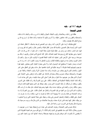 ‫‪ – 1967 ‬‬
                                                                          ‫‪ ‬‬
‫ﻋﻘﻠﻙ ﻓﻰ ﺭﺃﺴﻙ، ﻭﺨﻼﺼﻙ ﺭﻜﻭﺏ ﺍﻟﻨﺨﻠﺔ، ﺍﻟﺤﺒﺎل ﻭﺍﻟﺒﻠﻁـﺔ ﻓـﻰ ﻴـﺩﻙ، ﻭﺍﻟﻨﺨﻠـﺔ ﻗـﺩﺍﻤﻙ،‬
‫ﻭﺃﺼﺤﺎﺒﻙ ﻭﺍﻗﻔﻭﻥ ﻭﺭﺍﺀﻙ، ﺨﺎﺌﻔﻭﻥ ﻋﻠﻴﻙ، ﻭﻻ ﺃﺩﺭﻯ ﺒﺎﻟﻬﻡ ﺇﻻ ﺼﺎﺤﺒﻪ، ﻭﺃﻨﺕ ﻫﻤﻙ ﻟﻭ ﺘـﻭﺯﻉ ﻋﻠـﻰ‬
                                                               ‫ﺴﻴﺎﺝ ﺍﻟﻨﺨل ﻜﻠﻪ ﻴﻘﺼﻑ ﺭﻗﺎﺒﻪ.‬
‫ﺃﺨﻠﻊ ﺠﻠﺒﺎﺒﻙ، ﺃﺭﻤﻪ ﻋﻠﻰ ﺍﻷﺭﺽ، ﺃﻨﺕ ﺭﺠل، ﻨﻭﻡ ﺍﻟﻀﺤﻰ ﻟﻡ ﻴﻌﺩ ﻴﻨﺎﺴﺒﻙ، ﻻ ﺘﻔﺘﻜﺭ ﻨﻔﺴﻙ ﺍﺒﻥ‬
‫ﺍﻟﺩﻴﺏ ﺍﻟﺫﻯ ﺃﻭﺼﺎﻩ ﺒﻅل ﺍﻟﻀﺤﻰ، ﺒﺎﻟﻨﺴﺒﺔ ﻟﻙ ﺼﺎﺭ ﺍﻟﻅل ﻗﻴﺎﻟﺔ، ﻭﺍﻟﺼﺒﺭ ﻁﺎل، ﻭﺍﻟﻌﻴﻥ ﻟﻤﺎ ﺘﻘﺭﺡ ﻴﺒـﺎﻥ‬
‫ﻓﻴﻬﺎ ﻋﺩﻡ ﺍﻟﺴﺘﺭ، ﺨﺎﺌﻑ ﻤﻥ ﺯﻤﺎﻥ ﻤﺭ ﻋﻠﻴﻙ ﻁﻭﻟﻪ ﻁﻭل ﻨﺨﻠﺔ ﺍﻟﺠﺩﺓ – ﺍﻟﺴـﻠﻌﻭﺓ – ﺍﻟﺘـﻰ ﺘﻘـﻑ ﺍﻵﻥ‬
‫ﺃﻤﺎﻤﻬﺎ، ﻭﻫﻰ ﺒﻁﻭﻟﻬﺎ ﺍﻟﻔﺎﺭﻉ ﻭﺠﺭﻴﺩﻫﺎ ﺍﻟﺒﻌﻴﺩ ﺘﺘﺤﺩﺍﻙ، ﺘﺫﻜﺭ ﺃﻨﻙ ﺍﻟﺴﺎﺒﻊ ﺍﻟﺫﻯ ﺘﺤﺎﻭل ﺭﻜﻭﺒﻬـﺎ ﻭﺘﻘﻠـﻴﻡ‬
‫ﺠﺭﻴﺩﻫﺎ، ﻭﺭﻤﻴﻪ ﻋﻠﻰ ﺍﻷﺭﺽ ﺍﻟﺒﻭﺭ ﺘﺤﺘﻬﺎ، ﻟﻤﺎ ﻜﺎﻨﺕ ﺍﻟﻨﺨﻠﺔ ﻗﺼﻴﺭﺓ، ﺍﻟﺭﻜﻭﺏ ﻜﺎﻥ ﺴـﻬل. ﻭﺍﻟﻌﻴـﺎل‬
‫ﺘﺩﻟﺩل ﺍﻟﺠﺭﻴﺩ ﻭﺘﻌﻤل ﻤﻨﻪ ﻤﺭﺍﺠﻴﺢ، ﻭﺘﻘﻁﻌﻪ ﻟﻠﻁﺎﺏ ﻭﻟﺯﻭﻡ ﺍﻟﺨﻨﺎﻕ ﺇﺫﺍ ﻭﺠﺏ، ﻟﻜﻨﻬـﺎ ﻟﻤـﺎ ﻓـﺭﺕ ﻓـﻰ‬
‫ﺍﻟﺴﻤﺎﺀ، ﻭﺼﺎﺭ ﺒﻠﺤﻬﺎ ﻻ ﻴﺴﺘﻁﻴﻊ ﺃﺤﺩ ﺍﻟﻭﺼﻭل ﺇﻟﻴﻪ، ﻭﻻ ﺤﺘﻰ ﺤﺠﺎﺭﺓ ﺍﻟﻌﻴﺎل ﺍﻟﺫﻴﻥ ﻴﺤﺩﻓﻭﻥ ﻋﻠﻴﻬﺎ ﺒﻘﻭﺓ‬
‫ﻋﺯﻤﻬﻡ ﻭﺸﻬﻭﺘﻬﻡ ﻟﺒﻠﺤﺔ ﻁﻭﻴﻠﺔ، ﻻ ﻴﻭﺠﺩ ﻤﺜﻠﻬﺎ ﻓﻰ ﺍﻟﺩﻨﻴﺎ، ﻁﻌﻤﻬﺎ ﺴﻜﺭ ﻤﺫﺍﺏ ﻴﺒﻘﻰ ﻓﻰ ﺍﻟﺤﻠﻕ ﺤﺘﻰ ﺁﺨﺭ‬
‫ﺍﻟﻨﻬﺎﺭ ﻭﺍﻟﺫﻫﺎﺏ ﻟﻠﻨﻭﻡ ﺍﻟﺭﻴﻕ ﻴﺘﺤﻠﺏ ﻤﻥ ﺴﻜﺭﻫﺎ، ﻭﺃﻨﺕ ﻤﺎﺫﺍ ﺘﺤﺎﻭل ﺍﻵﻥ؟ ﺭﻜﻭﺏ ﺍﻟﻨﺨﻠﺔ، ﻭﺍﻟﻌﻠﺔ ﻏﻴـﺭ‬
‫ﻤﻔﻬﻭﻤﺔ، ﻭﺃﺼﺤﺎﺒﻙ ﺤﻭﻟﻙ، ﻀﻭﻯ ﻭﻫﻼل ﻴﺤﺎﻭﻻﻥ ﺇﺜﻨﺎﺀﻙ ﻋﻥ ﺍﻟﻔﻌل ﻭﺃﻨﺕ ﺘﺭﻓﺽ ﺤﺘﻰ ﺍﻹﺠﺎﺒﺔ ﻋﻠﻰ‬
‫ﺍﻟﺴﺅﺍل ﺍﻟﺫﻯ ﻴﻁل ﻤﻥ ﻋﻴﻭﻨﻬﻡ، ﻤﺎﺫﺍ ﺘﻘﻭل، ﻭﻫل ﺘﻘﺩﺭ؟ ﺤﺘﻰ ﺍﻟﺘﻰ ﺴﺒﺘﻪ ﺒﺎﻟﺒﻴﺕ، ﻭﻫﻰ ﺍﻟﺘﻰ ﺠﺎﺀﺕ ﻟﻤـﺎ‬
‫ﺭﺃﺘﻙ ﺘﺄﺨﺫ ﺍﻟﺴﻠﺒﺔ ﻭﺍﻟﺒﻠﻁﺔ ﺍﻟﻤﻨﻜﻭﺘﺔ ﻓﻰ ﺍﻟﺤﺎﺌﻁ، ﺴﺄﻟﺘﻙ: ﻋﻠﻰ ﻭﻴﻥ ﺍﻟﻌﺯﻡ؟ ﻭﻗﺩ ﺭﺃﺕ ﺘﻘﻠﺒﻙ ﻋﻠﻰ ﺍﻟﺴﺭﻴﺭ‬
‫ﺒﺎﻟﻠﻴل، ﻭﺨﺎﻓﺕ ﺃﻥ ﺘﺴﺄﻟﻙ، ﺃﻭ ﻟﻌﻠﻪ ﺍﻟﺼﻤﺕ ﺍﻟﺫﻯ ﺼﺎﺭ ﺴﻘﻑ ﺤﻴﺎﺘﻙ ﻫﻭ ﺍﻟﺫﻯ ﻤﻨﻌﻬﺎ ﻟﻜﻨﻬﺎ ﻜﺎﻨﺕ ﺘﺩﺭﻙ،‬
‫ﻭﺤﻴﻥ ﺴﺄﻟﺘﻙ ﺯﻤﺎﻥ، ﻭﺃﻟﺤﺕ ﻓﻰ ﺴﺅﺍﻟﻬﺎ، ﻤﺩﺩﺕ ﻴﺩﻙ ﻋﻠﻴﻬﺎ ﻭﻀﺭﺒﺘﻬﺎ ﻟﺘﺴﻜﺕ، ﻫل ﺨﺎﻓـﺕ ﺃﻥ ﺘﺴـﺄﻟﻙ‬
‫ﻭﺘﺫﻜﺭﺕ ﺍﻟﺩﻡ ﺍﻟﺫﻯ ﻨﺯل ﻤﻥ ﺃﻨﻔﻬﺎ ﻤﻥ ﻗﻭﺓ ﺍﻟﻀﺭﺒﺔ، ﻭﺍﻟﺤﺎل ﻫﻭ ﺍﻟﺤﺎل، ﻗﺎﻟﺕ: ﻋﻠﻰ ﻭﻴﻥ ﺍﻟﻌﺯﻡ؟ ﻭﺃﻨـﺕ‬
‫ﺒﺯﻏﺕ ﺍﻟﻤﻀﻐﺔ ﻤﻥ ﻓﻤﻙ ﻭﻟﻡ ﺘﺭﺩ ﺇﻻ ﺒﻬﻤﻬﻤﺔ ﺃﻨﺕ ﺫﺍﺘﻙ ﻟﻡ ﺘﻌﺭﻑ ﻤﺎ ﻫﻰ، ﺴﻜﺘﺕ، ﻭﺃﻨـﺕ ﺨﺭﺠـﺕ:‬
‫ﺍﻟﺤﺒﺎل ﻋﻠﻰ ﻜﺘﻔﻙ، ﻭﺍﻟﺒﻠﻁﺔ ﻭﺍﻟﻤﻨﺠل ﺍﻟﻤﺴﻨﻭﻥ ﻓﻰ ﻴﺩﻙ، ﻭﻋﻴﻨﻙ ﻋﻠﻰ ﻨﺤﻠﺔ ﺍﻟﺴﻠﻌﻭﺓ ﺍﻟﺘﻰ ﺘﺭﻯ؟ ﻫﺎﻤﺘﻬـﺎ‬
‫ﻤﻥ ﺒﻴﺘﻙ، ﺘﻨﻅﺭ ﺇﻟﻴﻬﺎ ﺒﺘﺤﺩ ﻗﺎﺱ ﺘﺩﺭﻙ ﻤﻌﻨﺎﻩ، ﻭﻓﺭﺼﺔ ﺨﻼﺼﻙ ﻤﻥ ﺍﻟﺫﻯ ﻴﻼﺯﻤﻜـﻡ ﻭﻴﺴـﻤﻡ ﺤﻴﺎﺘـﻙ‬
                                         ‫ﻭﺼﻴﺭﻙ ﻅل ﻴﺘﺤﺭﻙ ﻓﻰ ﺍﻟﺩﺭﻭﺏ ﺩﻭﻥ ﺭﺍﺌﺤﺔ ﺘﺩل ﻋﻠﻴﻪ.‬
‫ﻨﺎﻭﻟﻙ ﻀﻭﻯ ﻜﻴﺱ ﺍﻟﻤﻀﻐﺔ، ﻭﺨﻭﻑ ﺍﻟﺼﺎﺤﺏ ﻓﻰ ﻋﻴﻨﻪ، ﺘﺭﻭﻍ ﺒﻌﻴﻨﻙ ﺒﻌﻴﺩﺍ ﻋـﻥ ﻋﻴﻭﻨﻬﻤـﺎ،‬
              ‫ﹰ‬
‫ﻀﻭﻯ ﻭﻫﻼل، ﺜﻼﺜﺔ ﺃﻨﺘﻡ، ﻤﻨﺫ ﻁﻠﻌﺘﻬﻡ ﻓﻰ ﺍﻟﺩﻨﻴﺎ ﻭﺃﻨﺘﻡ ﺜﻼﺜﺔ، ﻻ ﺭﺍﺒﻊ ﻟﻜﻡ ﺴﻭﻯ ﻫﻡ ﺍﻟﺤﻴﺎﺓ ﺍﻟﻁﻭﻴﻠﺔ ﺍﻟﺫﻯ‬
‫ﻻ ﻴﻨﻘﻀﻰ ﺇﻻ ﺒﺎﻟﻤﻭﺕ، ﺃﻨﺘﻡ ﻋﺭﻓﺘﻡ ﻭﻗﺭﺭﺘﻡ ﻤﻭﺍﺠﻬﺘﻪ ﺒﻀﺤﻜﺔ ﻭﺍﺴﻌﺔ، ﺃﺨﺫﺘﻬﺎ ﺃﻨﺕ ﻴﻭﻡ ﺫﻫﺒﺕ ﺍﻟﻌﻴـﻭﻥ‬
 