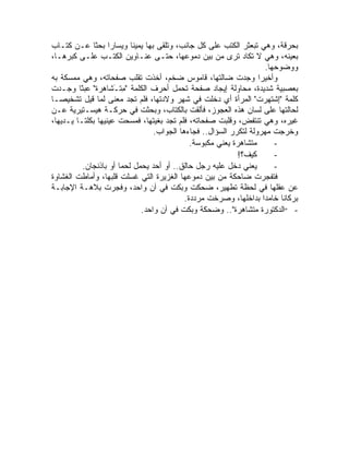 ‫ﺒﺤﺭﻗﺔ، ﻭﻫﻲ ﺘﺒﻌﺜﺭ ﺍﻟﻜﺘﺏ ﻋﻠﻰ ﻜل ﺠﺎﻨﺏ، ﻭﺘﻠﻘﻰ ﺒﻬﺎ ﻴﻤﻴ ﹰﺎ ﻭﻴﺴﺎ ‪‬ﺍ ﺒﺤ ﹰﺎ ﻋـﻥ ﻜﺘـﺎﺏ‬
              ‫ﺭ ﺜ‬           ‫ﻨ‬
‫ﺒﻌﻴﻨﻪ، ﻭﻫﻲ ﻻ ﺘﻜﺎﺩ ﺘﺭﻯ ﻤﻥ ﺒﻴﻥ ﺩﻤﻭﻋﻬﺎ، ﺤﺘـﻰ ﻋﻨـﺎﻭﻴﻥ ﺍﻟﻜﺘـﺏ ﻋﻠـﻰ ﻜﺒﺭﻫـﺎ،‬
                                                                     ‫ﻭﻭﻀﻭﺤﻬﺎ.‬
‫ﻭﺃﺨﻴ ‪‬ﺍ ﻭﺠﺩﺕ ﻀﺎﻟﺘﻬﺎ، ﻗﺎﻤﻭﺱ ﻀﺨﻡ، ﺃﺨﺫﺕ ﺘﻘﻠﺏ ﺼﻔﺤﺎﺘﻪ، ﻭﻫﻲ ﻤﻤﺴﻜﺔ ﺒﻪ‬     ‫ﺭ‬
‫ﺒﻌﺼﺒﻴﺔ ﺸﺩﻴﺩﺓ، ﻤﺤﺎﻭﻟﺔ ﺇﻴﺠﺎﺩ ﺼﻔﺤﺔ ﺘﺤﻤل ﺃﺤﺭﻑ ﺍﻟﻜﻠﻤﺔ " ِﺘـ ﹶﺎﻫ‪‬ﺭﺓ" ﻋﺒ ﹰﺎ ﻭﺠـﺩﺕ‬
         ‫ﻤ َﺸ ﹶ ﺜ‬
‫ﻜﻠﻤﺔ "ِﺸﺘﻬﺭﺕ" ﺍﻟﻤﺭﺃﺓ ﺃﻱ ﺩﺨﻠﺕ ﻓﻲ ﺸﻬﺭ ﻭﻻﺩﺘﻬﺎ، ﻓﻠﻡ ﺘﺠﺩ ﻤﻌﻨﻰ ﻟﻤﺎ ﻗﻴل ﺘﺸﺨﻴ ‪‬ـﺎ‬
   ‫ﺼ‬                                                              ‫ﺇ ‪ ‬ﹾ‬
‫ﻟﺤﺎﻟﺘﻬﺎ ﻋﻠﻰ ﻟﺴﺎﻥ ﻫﺫﻩ ﺍﻟﻌﺠﻭﺯ، ﻓﺄﻟﻘﺕ ﺒﺎﻟﻜﺘﺎﺏ، ﻭﺒﺤﺜﺕ ﻓﻲ ﺤﺭﻜـﺔ ﻫﻴﺴـﺘﻴﺭﻴﺔ ﻋـﻥ‬
‫ﻏﻴﺭﻩ، ﻭﻫﻲ ﺘﻨﺘﻔﺽ، ﻭﻗﻠﺒﺕ ﺼﻔﺤﺎﺘﻪ، ﻓﻠﻡ ﺘﺠﺩ ﺒﻐﻴﺘﻬﺎ، ﻓﻤﺴﺤﺕ ﻋﻴﻨﻴﻬﺎ ﺒﻜﻠﺘـﺎ ﻴـﺩﻴﻬﺎ،‬
                                  ‫ﻭﺨﺭﺠﺕ ﻤﻬﺭﻭﻟﺔ ﻟﺘﻜﺭﺭ ﺍﻟﺴﺅﺍل.. ﻓﺠﺎﺀﻫﺎ ﺍﻟﺠﻭﺍﺏ.‬
                                              ‫ﻤﺘﺸﺎﻫﺭﺓ ﻴﻌﻨﻲ ﻤﻜﺒﻭﺴﺔ.‬      ‫-‬
                                                            ‫ﻜﻴﻑ؟!‬       ‫-‬
          ‫ﻴﻌﻨﻲ ﺩﺨل ﻋﻠﻴﻪ ﺭﺠل ﺤﺎﻟﻕ.. ﺃﻭ ﺃﺤﺩ ﻴﺤﻤل ﻟﺤ ‪‬ﺎ ﺃﻭ ﺒﺎﺫﻨﺠﺎﻥ.‬
                       ‫ﻤ‬                                                ‫-‬
‫ﻓﺘﻔﺠﺭﺕ ﻀﺎﺤﻜﺔ ﻤﻥ ﺒﻴﻥ ﺩﻤﻭﻋﻬﺎ ﺍﻟﻐﺯﻴﺭﺓ ﺍﻟﺘﻲ ﻏﺴﻠﺕ ﻗﻠﺒﻬﺎ، ﻭﺃﻤﺎﻁﺕ ﺍﻟﻐﺸﺎﻭﺓ‬
‫ﻋﻥ ﻋﻘﻠﻬﺎ ﻓﻲ ﻟﺤﻅﺔ ﺘﻁﻬﻴﺭ، ﻀﺤﻜﺕ ﻭﺒﻜﺕ ﻓﻲ ﺁﻥ ﻭﺍﺤﺩ، ﻭﻓﺠﺭﺕ ﺒﻼﻫـﺔ ﺍﻹﺠﺎﺒـﺔ‬
                                            ‫ﺒﺭﻜﺎ ﹰﺎ ﺨﺎﻤ ‪‬ﺍ ﺒﺩﺍﺨﻠﻬﺎ، ﻭﺼﺭﺨﺕ ﻤﺭﺩﺩﺓ.‬
                                                                     ‫ﺩ‬    ‫ﻨ‬
                              ‫- "ﺍﻟﺩﻜﺘﻭﺭﺓ ﻤﺘﺸﺎﻫﺭﺓ".. ﻭﻀﺤﻜﺔ ﻭﺒﻜﺕ ﻓﻲ ﺁﻥ ﻭﺍﺤﺩ.‬
 