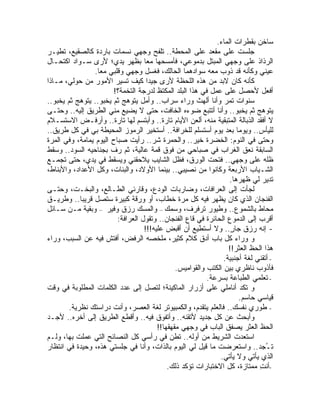 ‫ﺴﺎﺨﻥ ﺒﻘﻁﺭﺍﺕ ﺍﻟﻤﺎﺀ.‬
‫ﺠﻠﺴﺕ ﻋﻠﻰ ﻤﻘﻌﺩ ﻋﻠﻰ ﺍﻟﻤﺤﻁﺔ.. ﺘﻠﻔﺢ ﻭﺠﻬﻲ ﻨﺴﻤﺎﺕ ﺒﺎﺭﺩﺓ ﻜﺎﻟﺼﻘﻴﻊ، ﹸﻁﻴـﺭ‬
      ‫ﺘ‬
‫ﺍﻟﺭﺫﺍﺫ ﻋﻠﻰ ﻭﺠﻬﻲ ﺍﻟﻤﺒﺘل ﺒﺩﻤﻭﻋﻲ، ﻓﺄﻤﺴﺤﻬﺎ ﻤ ‪‬ﺎ ﺒﻅﻬﺭ ﻴﺩﻱ؛ ﻷﺭﻯ ﺴـﻭﺍﺩ ﺍﻜﺘﺤـﺎل‬
                                    ‫ﻌ‬
                ‫ﻋﻴﻨﻲ ﻭﻜﺄﻨﻪ ﻗﺩ ﺫ ‪‬ﺏ ﻤﻌﻪ ﺴﻭﺍﺩﻫﻤﺎ ﺍﻟﺤﺎﻟﻙ، ﻓﻐﺴل ﻭﺠﻬﻲ ﻭﻗﻠﺒﻲ ﻤ ‪‬ﺎ.‬
                  ‫ﻌ‬                                               ‫ﻭ‬            ‫‪‬‬
‫ﻜﺄﻨﻪ ﻜﺎﻥ ﻻﺒﺩ ﻤﻥ ﻫﺫﻩ ﺍﻟﻠﺤﻅﺔ ﻷﺭﻯ ﺠﻴ ‪‬ﺍ ﻜﻴﻑ ﺘﺴﻴﺭ ﺍﻷﻤﻭﺭ ﻤﻥ ﺤﻭﻟﻲ، ﻤـﺎﺫﺍ‬
                                    ‫ﺩ‬
                       ‫ﺃﻓﻌل ﻷﺤﺼل ﻋﻠﻰ ﻋﻤل ﻓﻲ ﻫﺫﺍ ﺍﻟﺒﻠﺩ ﺍﻟﻤﻜﺘﻅ ﻟﺩﺭﺠﺔ ﺍﻟﺘﺨﻤﺔ؟!‬
‫ﺴﻨﻭﺍﺕ ﺘﻤﺭ ﻭﺃﻨﺎ ﺃﻟﻬﺙ ﻭﺭﺍﺀ ﺴﺭﺍﺏ.. ﻭﺃﻤل ﻴﺘﻭﻫﺞ ﺜﻡ ﻴﺨﺒﻭ.. ﻴﺘﻭﻫﺞ ﺜﻡ ﻴﺨﺒﻭ..‬
‫ﻴﺘﻭﻫﺞ ﺜﻡ ﻴﺨﺒﻭ.. ﻭﺃﻨﺎ ﺃﺘﺘﺒﻊ ﻀﻭﺀﻩ ﺍﻟﺨﺎﻓﺕ، ﺤﺘﻰ ﻻ ﻴﻀﻴﻊ ﻤﻨﻲ ﺍﻟﻁﺭﻴﻕ ﺇﻟﻴﻪ.. ﻭﺤﺘـﻰ‬
‫ﻻ ﺃﻓﻘﺩ ﺍﻟﺫﺒﺎﻟﺔ ﺍﻟﻤﺘﺒﻘﻴﺔ ﻤﻨﻪ، ﺃﻟﻌﻥ ﺍﻷﻴﺎﻡ ﺘﺎﺭﺓ.. ﻭﺃﺒﺘﺴﻡ ﻟﻬﺎ ﺘﺎﺭﺓ.. ﻭﺃﺭﻓـﺽ ﺍﻻﺴﺘﺴـﻼﻡ‬
‫ﻟﻠﻴﺄﺱ.. ﻭﻴﻭ ‪‬ﺎ ﺒﻌﺩ ﻴﻭﻡ ﺃﺴﺘﺴﻠﻡ ﻟﻠﺨﺭﺍﻓﺔ.. ﺃﺴﺘﺨﻴﺭ ﺍﻟﺭﻤﻭﺯ ﺍﻟﻤﺤﻴﻁﺔ ﺒﻲ ﻓﻲ ﻜل ﻁﺭﻴﻕ..‬
                                                                       ‫ﻤ‬
‫ﻭﺤﺘﻰ ﻓﻲ ﺍﻟﻨﻭﻡ: ﺍﻟﺨﻀﺭﺓ ﺨﻴﺭ.. ﻭﺍﻟﺤﻤﺭﺓ ﺸﺭ.. ﺭﺃﻴﺕ ﺼﺒﺎﺡ ﺍﻟﻴﻭﻡ ﻴﻤﺎﻤﺔ، ﻭﻓﻲ ﺍﻟﻤﺭﺓ‬
‫ﺍﻟﺴﺎﺒﻘﺔ ﻨﻌﻕ ﺍﻟﻐﺭﺍﺏ ﻓﻲ ﺼﺒﺎﺤﻲ ﻤﻥ ﻓﻭﻕ ﻗﻤﺔ ﻋﺎﻟﻴﺔ، ﺜﻡ ﺭﻑ ﺒﺠﻨﺎﺤﻴﻪ ﺍﻟﺴ ‪‬ﺩ.. ﻭﺴﻘﻁ‬
          ‫ﻭ‬
‫ﻅﻠﻪ ﻋﻠﻰ ﻭﺠﻬﻲ.. ﻓﺘﺤﺕ ﺍﻟﻭﺭﻕ، ﻓﻅل ﺍﻟﺸﺎﻴﺏ ﻴﻼﺤﻘﻨﻲ ﻭﻴﺴﻘﻁ ﻓﻲ ﻴﺩﻱ، ﺤﺘﻰ ﺘﺠﻤـﻊ‬
‫ﺍﻟ ﹸـ ‪‬ﺎﺏ ﺍﻷﺭﺒﻌﺔ ﻭﻜﺎﻨﻭﺍ ﻤﻥ ﻨﺼﻴﺒﻲ.. ﺒﻴﻨﻤﺎ ﺍﻷﻭﻻﺩ، ﻭﺍﻟﺒﻨﺎﺕ، ﻭﻜل ﺍﻷﻋﺩﺍﺩ، ﻭﺍﻷﺒﻨﺎﻁ،‬ ‫ﺸ ﻴ‬
                                                                   ‫ﺘﺩﻴﺭ ﻟﻲ ﻅﻬﺭﻫﺎ.‬
‫ﻟﺠﺄﺕ ﺇﻟﻰ ﺍﻟﻌﺭﺍﻓﺎﺕ، ﻭﻀﺎﺭﺒﺎﺕ ﺍﻟﻭﺩﻉ، ﻭﻗﺎﺭﺌﻲ ﺍﻟﻁـﺎﻟﻊ، ﻭﺍﻟﺒﺨـﺕ، ﻭﺤﺘـﻰ‬
‫ﺍﻟﻔﻨﺠﺎﻥ ﺍﻟﺫﻱ ﻜﺎﻥ ﻴﻅﻬﺭ ﻓﻴﻪ ﻜل ﻤﺭﺓ ﺨﻁﺎﺏ، ﺃﻭ ﻭﺭﻗﺔ ﻜﺒﻴﺭﺓ ﺴﺘﺼل ﻗﺭﻴ ‪‬ﺎ.. ﻭﻁﺭﻴـﻕ‬
            ‫ﺒ‬
‫ﻤﺤﺎﻁ ﺒﺎﻟﺸﻤﻭﻉ.. ﻭﻁﻴﻭﺭ ﺘﺭﻓﺭﻑ، ﻭﺴﻤﻙ – ﻭﺍﻟﻤﺴﻙ ﺭﺯﻕ ﻭﻓﻴﺭ – ﻭﺒﻘﻴﺔ ﻤـﻥ ﺴـﺎﺌل‬
                         ‫ﺃﻗﺭﺏ ﺇﻟﻰ ﺍﻟﺩﻤﻭﻉ ﺍﻟﺤﺎﺌﺭﺓ ﻓﻲ ﻗﺎﻉ ﺍﻟﻔﻨﺠﺎﻥ.. ﻭﺘﻘﻭل ﺍﻟﻌﺭﺍﻓﺔ:‬
                                   ‫- ﺇﻨﻪ ﺭﺯﻕ ﺠﺎﺭ.. ﻭﻻ ﺃﺴﺘﻁﻴﻊ ﺃﻥ ﺃﻗﺒﺽ ﻋﻠﻴﻪ!!!‬
                                                                    ‫ٍ‬
‫ﻭ ﻭﺭﺍﺀ ﻜل ﺒﺎﺏ ﺃﺩﻕ ﻜﻼﻡ ﻜﺜﻴﺭ، ﻤﻠﺨﺼﻪ ﺍﻟﺭﻓﺽ، ﺃﻓﺘﺵ ﻓﻴﻪ ﻋﻥ ﺍﻟﺴﺒﺏ، ﻭﺭﺍﺀ‬
                                                                   ‫ﻫﺫﺍ ﺍﻟﺤﻅ ﺍﻟﻌﺜﺭ!!‬
                                                                 ‫- ﺃﺘﻘﻨﻲ ﻟﻐﺔ ﺃﺠﻨﺒﻴﺔ.‬
                                                ‫ﻓﺄﺫ ‪‬ﺏ ﻨﺎﻅﺭﻱ ﺒﻴﻥ ﺍﻟﻜﺘﺏ ﻭﺍﻟﻘﻭﺍﻤﻴﺱ.‬‫ﻭ‬
                                                           ‫- ﺘﻌﻠﻤﻲ ﺍﻟﻁﺒﺎﻋﺔ ﺒﺴﺭﻋﺔ.‬
‫ﻭ ﺘﻜﺩ ﺃﻨﺎﻤﻠﻲ ﻋﻠﻰ ﺃﺯﺭﺍﺭ ﺍﻟﻤﺎﻜﻴﻨﺔ؛ ﻟﺘﺼل ﺇﻟﻰ ﻋﺩﺩ ﺍﻟﻜﻠﻤﺎﺕ ﺍﻟﻤﻁﻠﻭﺒﺔ ﻓﻲ ﻭﻗﺕ‬
                                                                       ‫ﻗﻴﺎﺴﻲ ﺤﺎﺴﻡ.‬
        ‫- ﻁﻭﺭﻱ ﻨﻔﺴﻙ.. ﻓﺎﻟﻌﻠﻡ ﻴﺘﻘﺩﻡ، ﻭﺍﻟﻜﻤﺒﻴﻭﺘﺭ ﻟﻐﺔ ﺍﻟﻌﺼﺭ، ﻭﺃﻨﺕ ﺩﺭﺍﺴﺘﻙ ﻨﻅﺭﻴﺔ.‬
‫ﻭﺃﺒﺤﺙ ﻋﻥ ﻜل ﺠﺩﻴﺩ ﻷﺘﻘﻨﻪ.. ﻭﺃﺘﻔﻭﻕ ﻓﻴﻪ.. ﻭﺃﻗﻁﻊ ﺍﻟﻁﺭﻴﻕ ﺇﻟﻰ ﺃﺨﺭﻩ.. ﻷﺠـﺩ‬
                                        ‫ﺍﻟﺤﻅ ﺍﻟﻌﺜﺭ ﻴﺼﻔﻕ ﺍﻟﺒﺎﺏ ﻓﻲ ﻭﺠﻬﻲ ﻤﻘﻬﻘ ‪‬ﺎ!!‬
                                           ‫ﻬ‬
‫ﺍﺴﺘﻌﺩﺕ ﺍﻟﺸﺭﻴﻁ ﻤﻥ ﺃﻭﻟﻪ.. ﺘﻁﻥ ﻓﻲ ﺭﺃﺴﻲ ﻜل ﺍﻟﻨﺼﺎﺌﺢ ﺍﻟﺘﻲ ﻋﻤﻠﺕ ﺒﻬﺎ، ﻭﻟـﻡ‬
‫ﺘ ُﺠﺩ.. ﻭﺍﺴﺘﻌﺭﻀﺕ ﻤﺎ ﻗﻴل ﻟﻲ ﺍﻟﻴﻭﻡ ﺒﺎﻟﺫﺍﺕ، ﻭﺃﻨﺎ ﻓﻲ ﺠﻠﺴﺘﻲ ﻫﺫﻩ، ﻭﺤﻴﺩﺓ ﻓﻲ ﺍﻨﺘﻅﺎﺭ‬       ‫ـ‬
                                                               ‫ﺍﻟﺫﻱ ﻴﺄﺘﻲ ﻭﻻ ﻴﺄﺘﻲ.‬
                                            ‫-ﺃﻨﺕ ﻤﻤﺘﺎﺯﺓ، ﻜل ﺍﻻﺨﺘﺒﺎﺭﺍﺕ ﺘﺅﻜﺩ ﺫﻟﻙ.‬‫ِ‬
 