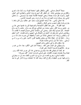 ‫ﺴﻴﻤﻸ ﺍﻟﺴﻌﺎل ﻤﺴﺎﺌﻲ.. ﻟﻜﻨﻲ ﺴﺄﻨﺘﻅﺭ ﻅﻬ ‪‬ﺍ ﻨﺤﻨﺤﺔ ﻗﻭﻴﺔ، ﻭﺴـﺄﺒﺙ ﻤﺸـﺎﻋﺭﻱ‬
                                   ‫ﺭ‬
‫ﻭﺃﻓﻜﺎﺭﻱ ﻤﻥ ﻴﺠﺎﻭﺒﻨﻲ ﺇﻴﺎﻫﺎ.. ﻟﻥ ﺃﻨﺘﻅﺭ ﻜل ﺃﺴﺒﻭﻉ ﺯﻴﺎﺭﺓ ﺃﺒﻨﺎﺌﻲ ﻭﺃﺤﻔﺎﺩﻱ؛ ﻜﻲ ﺃﻋﻴﺵ‬
‫ﺍﻟﻨﻬﺎﺭ ﻭﺃﻤﻭﺕ ﻜل ﻤﺴﺎﺀ ﺠﻤﻌﺔ، ﻭﺤﺘﻰ ﺍﻟﺠﻤﻌﺔ ﺍﻟﻘﺎﺩﻤﺔ ﺤﻴﻨﻤﺎ ﻴﻌـﺎﻭﺩﻭﻨﻨﻲ.. ﺴـﺘﻤﺘﻠﺊ‬
           ‫ﺃﻴﺎﻤﻲ ﻭﻟﻭ ﺒﺴﻌﺎل ﺘﺭﺩﺩﻩ ﺍﻟﺠﺩﺭﺍﻥ، ﺒﺩﻻ ﻤﻥ ﺃﻥ ﺘﺭﺩﺩ ﺭﻨﻴﻥ ﺍﻟﺼﻤﺕ ﺍﻟﺩﺍﻤﺱ..‬
                                               ‫ﹰ‬
‫ﻏ ‪‬ﺍ ﺘﻤﺘﻠﺊ ﺃﻴﺎﻤﻲ.. ﻏ ‪‬ﺍ ﺃﻭﺍﺠﻪ ﺍﻟﺠﻤﻴﻊ ﺒﺜﻭﺏ ﺠﺩﻴﺩ ﻏﻴﺭ ﻤﻅﻠﻡ، ﻭﺇﻥ ﻜﺎﻥ ﺒﺎﻫ ﹰـﺎ‬
   ‫ﺘ‬                                                  ‫ﺩ‬                ‫ﺩ‬
                                   ‫ﻴﺘﻭﺍﺭﻯ ﻟﻭﻨﻪ ﺨﻠﻑ ﺸﺤﻭﺏ ﻴ ‪‬ﻋﻲ ﺍﻟﻭﻗﺎﺭ ﻭﺍﻟﺨﺠل.‬
                                                      ‫ﺩ‬
‫ﻓﻴﻤﺎ ﺃﻓﻜﺭ؟؟ .. ﺤﺘﻰ ﻫﺫﻩ ﺍﻟﻔﻜﺭﺓ ﺍﻟﺸﺠﺎﻋﺔ ﻭﺍﻟﻤﻭﺍﺠﻬﺔ ﻜﺭﺭﺕ ﻨﻔﺴﻬﺎ ﻤﻌﻲ ﻋﻠـﻰ‬
‫ﻤﺭ ﻋﺎﻤﻴﻥ ﻭﺭﺒﻤﺎ ﺃﻜﺜﺭ، ﺤﺘﻰ ﺴﺌﻤﺕ ﻤﻥ ﺘﺨﺎﺫﻟﻲ ﻤﻊ ﻜل ﺼـﺒﺎﺡ.. ﺨﺎﺼـﺔ ﺼـﺒﺎﺡ‬
‫ﺍﻟﺠﻤﻌﺔ.. ﻜل ﺼﺒﺎﺡ ﺃﺅﻜﺩ ﻟﺠﺎﺭ ﻭﺤﺩﺘﻲ ﺃﻨﻲ ﺴُﺤ ‪‬ﺙ ﺃﺒﻨﺎﺌﻲ ﺼﺒﺎﺡ ﺍﻟﺠﻤﻌـﺔ ﺍﻟﻘﺎﺩﻤـﺔ،‬
                                   ‫ﺄ ﺩ‬
‫ﻭﻴﺘﻘﺎﻋﺱ ﻟﺴﺎﻨﻲ ﺃﻤﺎﻡ ﻨﻅﺭﺍﺕ ﺍﻻﺤﺘﺭﺍﻡ ﻭﺍﻹﺠﻼل ﻓﻲ ﺃﻋﻴﻨﻬﻡ، ﻭﺃﻤﺎﻡ ﻜﻠﻤﺎﺕ: "ﺃﻨﺕ ﺃﻋﻅﻡ‬
       ‫ِ‬
‫ُﻡ، ﻭﺃﺨﻠﺹ ﺯﻭﺠﺔ، ﺃﻨﺕ ﺘﺴﺘﺤﻘﻲ ﺘﻤﺜﺎﻻ ﻤﻥ ﺫﻫﺏ" ﻭﺍﻟﺤﻘﻴﻘﺔ ﺃﻨﻲ ﺼﺭﺕ ﺘﻤﺜـﺎﻻ ﻤـﻥ‬
      ‫ﹰ‬                                      ‫ﹰ‬                                 ‫ﺃ‬
‫ﺭﻤﺎﺩ.. ﺩﺍﺨﻠﻪ ﻓﺭﺍﻍ.. ﺘﺠﻠﻠﻪ ﻫﺎﻟﺔ ﻤﻥ ﺒﻴﺎﺽ ﻴﻜﺘﻤﻬﺎ ﺍﻟﻠﻭﻥ ﺍﻷﺴﻭﺩ ﻋﻠﻰ ﺭﺃﺴـﻲ ﻭ ﻓـﻲ‬
                                       ‫ﺃﺭﺩﻴﺘﻲ.. ﺴﺄﺒﺩﺃ ﻏﺩﺍ ﺒﺄﻥ ﺃﺭﺘﺩﻱ ﻤﻼﺒﺴﺎ ﻤﻠﻭﻨﺔ.‬
                                               ‫ﹰ‬                ‫ﹰ‬
                                 ‫ﻏ ‪‬ﺍ ﺴﺄﻗﻭل ﻜل ﻤﺎ ﻓﻲ ﺩﺍﺨﻠﻲ ﻭﺃﻤﺎﻡ ﺍﻟﺠﻤﻴﻊ..‬
                                                                       ‫ﺩ‬
‫ﻭﻟﻡ ﻴﻤﻬﻠﻨﻲ ﺩﻕ ﺍﻟﺒﺎﺏ ﺤﺘﻰ ﺍﻟﻐﺩ.. ﻭﺠﺩﺘﻪ ﺃﻤﺎﻡ ﺍﺒﻨﻲ ﺍﻷﻜﺒﺭ، ﺠﺎﺀ ﻋﻠـﻰ ﻏﻴـﺭ‬
                                       ‫ﻤﻭﻋﺩ.. ﻓﻸﻨﺘﻬﺯﻫﺎ ﻓﺭﺼﺔ ﻷﺤﺩﺜﻪ ﻋﻠﻰ ﺍﻨﻔﺭﺍﺩ.‬
‫ﻫﻭ ﺃﻴ ‪‬ﺎ ﻟﻡ ﻴﻤﻬﻠﻨﻲ ﻓﻘﺩ ﺠﺎﺀ ‪‬ﺒﺸﺭﻨﻲ ﻭﻴﺩﻋﻭﻨﻲ ﻏ ‪‬ﺍ ﺇﻟﻰ ﻋﺭﺱ ﺍﺒﻨﺘﻪ ﺍﻟﻜﺒـﺭﻯ..‬
                           ‫ﺩ‬                     ‫ﻴ‬                 ‫ﻀ‬
         ‫ﻓﺠﺄﺓ ﻭﺒﻼ ﻤﻘﺩﻤﺎﺕ ﺘﻬﺎﻭﺕ ﺍﻟﻜﻠﻤﺎﺕ ﻋﻠﻰ ﻟﺴﺎﻨﻲ، ﻓﺭ ‪‬ﺩﺕ ﺃﻤﺎﻤﻪ: "ﺃﻟﻑ ﻤﺒﺭﻭﻙ".‬
                                 ‫ﺩ‬
‫ﺍﺒﺘﻠﻌﺕ ﻟﺴﺎﻨﻲ، ﻭﺨﺭﺝ ﺍﻟﺩﻑﺀ ﻤﻥ ﺩﺍﺭﻱ ﻤﺭﺓ ﺃﺨﺭﻯ ﻷﻨﻔﺙ ﺩﺨـﺎﻥ ﺴـﻴﺠﺎﺭﺘﻲ‬
‫ﻭﺃﺭﻯ ﻓﻴﻬﺎ ﻋﺭﺱ ﺍﻟﺤﻔﻴﺩﺓ، ﻭﺃﻓﺭﺍﺡ ﺍﻟﻐﺩ، ﻭﺒﻌﺩ ﺍﻟﻐﺩ ﺇﺫﺍ ﺍﺤﺘﻤﻠﺕ ﺒﺭﻭﺩﺓ ﺍﻟﺩﺍﺭ ﺇﻟﻰ ﻤﺎ ﺒﻌﺩ‬
                                                                           ‫ﺍﻟﻐﺩ.‬
 