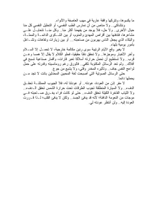 ‫ﻤﺎ ﻴﻜﺴﻭﻫﺎ، ﻭﺘﺘﺭﻜﻬﺎ ﻭﺍﻗﻔﺔ ﻋﺎﺭﻴﺔ ﻓﻲ ﻤﻬﺏ ﺍﻟﻌﺎﺼﻔﺔ ﻭﺍﻷﻨﻭﺍﺀ.‬
‫ﻭﻨﺘﺸﺎﻜﻰ.. ﻭﻻ ﻤﻨﺎﺹ ﻤﻥ ﺃﻥ ﻨﻤﺎﺭﺱ ﺍﻟﻁﺏ ﺍﻟﻨﻔﺴﻲ، ﺃﻭ ﺍﻟﺘﺤﻠﻴل ﺍﻟﻨﻔﺴﻲ ﻜل ﻤﻨﺎ‬
‫ﺤﻴﺎل ﺍﻷﺨﺭﻯ.. ﻭﻻ ﺤل، ﻓﻼ ﻴﻭﺠﺩ ﻤﻥ ﻴﻔﻬﻤﻨﺎ ﺃﻜﺜﺭ ِﻨﺎ.. ﻭﻜل ِﻨـﺎ ﺘﺘﺤﺎﻴـل ﻋﻠـﻰ‬
                   ‫ﻤ‬         ‫ﻤ‬
‫ﻤﺸﺎﻋﺭﻫﺎ، ﻓﺘﺩﻓﻨﻬﺎ ﺒﻴﻥ ﺃﻗﺭﺍﺹ ﺍﻟﻤﻬﺩﺉ ﻭﺍﻟﻤﻨﻭﻡ، ﺃﻭ ﺒﻴﻥ ﺍﻟﺸـﻜﻭﻯ ﺍﻟﺩﺍﺌﻤـﺔ ﻭﺍﻟﻤﻤﻠـﺔ،‬
‫ﻭﺍﻟﺒﻜﺎﺀ ﺍﻟﺫﻱ ﻴﺠﻌل ﺍﻟﻨﺎﺱ ﻴﻬﺭﺒﻭﻥ ﻤﻥ ﺼﺎﺤﺒﺘﻪ... ﺃﻭ ﺒﻴﻥ ﺯﻴﺎﺭﺍﺕ ﻭﺘﻔﺎﻫﺎﺕ ﻭﺘﺸـﺎﻏل‬
                                                             ‫ﺒﺄﻤﻭﺭ ﻴﻭﻤﻴﺔ ﺒﻠﻬﺎﺀ.‬
‫ﻻ ‪‬ﻐ ‪‬ﺭ ﻭﻗﻊ ﺍﻷﻴﺎﻡ ﺍﻟﺭﺘﻴﺒﺔ ﺴﻭﻯ ﺭﻨﻴﻥ ﻤﻜﺎﻟﻤﺔ ﺨﺎﺭﺠﻴﺔ، ﻻ ﺘﺤﻤـل ﺇﻻ ﺍﻟﺴـﻼﻡ‬‫ﻴﻴ‬
‫ﻭﺃﺨﺭ ﺍﻷﺨﺒﺎﺭ ﻭﻤﻭﺠﺯﻫﺎ.. ﻭﻻ ﺘﺤﻘﻕ ﺩﻓ ًﺎ ﺤﻘﻴﻘﻴﹰ، ﻓﺤﻠﻭ ﺍﻟﻜﻼﻡ ﻻ ‪‬ﻘﺎل ﺇﻻ ﻫﻤ ‪‬ﺎ ﻭﻋـﻥ‬
        ‫ﺴ‬          ‫ﻴ‬                ‫ﺎ‬    ‫ﺌ‬
‫ﻗﺭﺏ.. ﻭﻻ ﺘﺴﺘﻁﻴﻊ ﺃﻥ ﺘﺤﻤل ﺤﺭﺍﺭﺘﻪ ﺃﺴﻼ ﹰﺎ ﺘﻌﺒﺭ ﻗﺎﺭﺍﺕ، ﻭﺃﻗﻤﺎﺭ ﺼﻨﺎﻋﻴﺔ ﺘﺴﺒﺢ ﻓﻲ‬
                                      ‫ﻜ‬
‫ﺃﻓﻼﻙ.. ﻭﻟﻡ ﺘﻌﺩ ﺍﻟﺭﺴﺎﺌل ﺍﻟﻤﻜﺘﻭﺒﺔ ﺘﻜﻔﻲ.. ﻓﺎﻟﻭﺭﻕ ﺭﻏﻡ ﺭﻭﻤﺎﻨﺴﻴﺘﻪ ﻭﻗﺩﺭﺘﻪ ﻋﻠﻰ ﺤﻤل‬
                     ‫ﻟﻭﺍﻋﺞ ﺍﻟﻨﻔﺱ ﺠﺎﻑ.. ﻭﺘﺄﺜﻴﺭﻩ ﺍﻟﻤﺨﺩﺭ ﻭﻗﺘﻲ، ﻭﻻ ‪‬ﺸ ِﻊ ﻤﻥ ﺠﻭﻉ.‬
                                ‫ﻴ ﺒ‬
‫ﺤﺘﻰ ﺍﻟﺭﺴﺎﺌل ﺍﻟﺼﻭﺘﻴﺔ ﺍﻟﺘﻲ ﺃﺼﺒﺤﺕ ﻟﻐﺔ ﺍﻟﻤﺤﺒﻴﻥ ﺍﻟﻤﺤﺩﺜﻴﻥ ﺒﺎﺘﺕ ﻻ ﺘﺠﺩ ﻤـﻥ‬
                                                                   ‫ﻴﺤﻤﻠﻬﺎ ﺩﺍﺌ ‪‬ﺎ.‬
                                                                     ‫ﻤ‬
‫ﻻ ﻤﻔﺭ ﺇﺫﻥ ﻤﻥ ﺍﻟﻌﻭﺩﺓ، ﻋﻭﺩﺘﻪ.. ﺃﻭ ﻋﻭﺩﺘﻨﺎ ﻟﻪ، ﻓﻼ ﺍﻟﺠﻴﻭﺏ ﺍﻟﻤﻤﺘﻠﺌـﺔ ﺘﺤﻘـﻕ‬
‫ﺍﻟﺩﻑﺀ.. ﻭﻻ ﺍﻟﺴﻴﺎﺭﺓ ﺍﻟﻤﻨﻁﻠﻘﺔ ﺘﺠﻭﺏ ﺍﻟﻁﺭﻗﺎﺕ ﺘﺤﺕ ﺤﺭﺍﺭﺓ ﺍﻟﺸﻤﺱ ﺘﺤﻘﻕ ﺍﻟـﺩﻑﺀ..‬
‫ﻭﻻ ﺍﻟﺜﻴﺎﺏ ﺍﻟﻔﺎﺨﺭﺓ ﺍﻟﺜﻘﻴﻠﺔ ﺘﺤﻘﻕ ﺍﻟﺩﻑﺀ.. ﺤﺘﻰ ﻟﻭ ﻜﺎﻨﺕ ﻓﺭﺍﺀ ‪‬ﻐـ ِﻕ ﺼـﺎﺤﺒﺘﻪ ﻓـﻲ‬
                 ‫ﻴ ﺭ‬
‫ﻤﻭﺠﺎﺕ ﻤﻥ ﺍﻟﻨﻌﻭﻤﺔ ﺍﻟﺩﺍﻓﺌﺔ؛ ﻷﻨﻪ ﻗﺩ ‪‬ﺩﻓﺊ ﺍﻟﺠﺴﺩ.. ﻭﻟﻜﻥ ﻻ ﻴﺩﻓﺊ ﺍﻟﻘﻠﺏ؛ ﻟـﺫﺍ ﻗـﺭﺭﺕ‬
                                             ‫ﻴ‬
                                               ‫ﺍﻟﻌﻭﺩﺓ ﺇﻟﻴﻪ.. ﻭﻟﻥ ﺃﻨﺘﻅﺭ ﻋﻭﺩﺘﻪ ﻟﻲ.‬
 