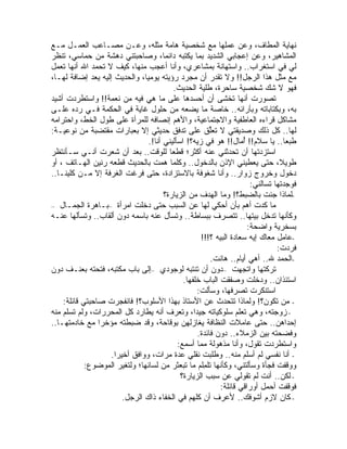 ‫ﻨﻬﺎﻴﺔ ﺍﻟﻤﻁﺎﻑ، ﻭﻋﻥ ﻋﻤﻠﻬﺎ ﻤﻊ ﺸﺨﺼﻴﺔ ﻫﺎﻤﺔ ﻤﺜﻠﻪ، ﻭﻋـﻥ ﻤﺼـﺎﻋﺏ ﺍﻟﻌﻤـل ﻤـﻊ‬
‫ﺍﻟﻤﺸﺎﻫﻴﺭ، ﻭﻋﻥ ﺇﻋﺠﺎﺒﻲ ﺍﻟﺸﺩﻴﺩ ﺒﻤﺎ ﻴﻜﺘﺒﻪ ﺩﺍﺌ ‪‬ﺎ، ﻭﺼﺎﺤﺒﺘﻨﻲ ﺩﻫﺸﺔ ﻤﻥ ﺤﻤﺎﺴﻲ، ﺘﻨﻅﺭ‬
                                         ‫ﻤ‬
‫ﻟﻲ ﻓﻲ ﺍﺴﺘﻐﺭﺍﺏ.. ﻭﺍﺴﺘﻬﺎﻨﺔ ﺒﻤﺸﺎﻋﺭﻱ، ﻭﺃﻨﺎ ﺃﻋﺠﺏ ﻤﻨﻬﺎ، ﻜﻴﻑ ﻻ ﺘﺤﻤﺩ ﺍﷲ ﺃﻨﻬﺎ ﺘﻌﻤل‬
‫ﻤﻊ ﻤﺜل ﻫﺫﺍ ﺍﻟﺭﺠل!! ﻭﻻ ﹸﻘ ‪‬ﺭ ﺃﻥ ﻤﺠﺭﺩ ﺭﺅﻴﺘﻪ ﻴﻭﻤ ‪‬ﺎ، ﻭﺍﻟﺤﺩﻴﺙ ﺇﻟﻴﻪ ‪‬ﻌﺩ ﺇﻀﺎﻓﺔ ﻟﻬـﺎ،‬
                ‫ﻴ‬                ‫ﻴ‬                          ‫ﺘﺩ‬
                                           ‫ﻓﻬﻭ ﻻ ﺸﻙ ﺸﺨﺼﻴﺔ ﺴﺎﺤﺭﺓ، ﻁﻠﻴﺔ ﺍﻟﺤﺩﻴﺙ.‬
‫ﺘﺼﻭﺭﺕ ﺃﻨﻬﺎ ﺘﺨﺸﻰ ﺃﻥ ﺃﺤﺴﺩﻫﺎ ﻋﻠﻰ ﻤﺎ ﻫﻲ ﻓﻴﻪ ﻤﻥ ﻨﻌﻤﺔ!! ﻭﺍﺴﺘﻁﺭﺩﺕ ﺃﺸﻴﺩ‬
‫ﺒﻪ، ﻭﺒﻜﺘﺎﺒﺎﺘﻪ ﻭﺒﺂﺭﺍﺌﻪ.. ﺨﺎﺼﺔ ﻤﺎ ﻴﻀﻌﻪ ﻤﻥ ﺤﻠﻭل ﻏﺎﻴﺔ ﻓﻲ ﺍﻟﺤﻜﻤﺔ ﻓـﻲ ﺭﺩﻩ ﻋﻠـﻰ‬
‫ﻤﺸﺎﻜل ﻗﺭﺍﺀﻩ ﺍﻟﻌﺎﻁﻔﻴﺔ ﻭﺍﻻﺠﺘﻤﺎﻋﻴﺔ، ﻭﺍﻷﻫﻡ ﺇﻨﺼﺎﻓﻪ ﻟﻠﻤﺭﺃﺓ ﻋﻠﻰ ﻁﻭل ﺍﻟﺨﻁ، ﻭﺍﺤﺘﺭﺍﻤﻪ‬
‫ﻟﻬﺎ.. ﻜل ﺫﻟﻙ ﻭﺼﺩﻴﻘﺘﻲ ﻻ ﹸﻌﱢﻕ ﻋﻠﻰ ﺘﺩﻓﻕ ﺤﺩﻴﺜﻲ ﺇﻻ ﺒﻌﺒﺎﺭﺍﺕ ﻤﻘﺘﻀﺒﺔ ﻤﻥ ﻨﻭﻋﻴـﺔ:‬
                                                          ‫ﺘﻠ‬
                                  ‫ﻁﺒ ‪‬ﺎ.. ﻴﺎ ﺴﻼﻡ!! ﺃ ‪‬ﺎل!! ﻫﻭ ﻓﻲ ﺯﻴﻪ؟! ﺍﺴﺄﻟﻴﻨﻲ ﺃﻨﺎ!.‬
                                                            ‫‪‬‬        ‫ُﻤ‬               ‫ﻌ‬
‫ﺍﺴﺘﺯﺩﺘﻬﺎ ﺃﻥ ﺘﺤﺩﺜﻨﻲ ﻋﻨﻪ ﺃﻜﺜﺭ؛ ﻗﻁ ‪‬ﺎ ﻟﻠﻭﻗﺕ.. ﺒﻌﺩ ﺃﻥ ﺸﻌﺭﺕ ﺃﻨـﻲ ﺴـﺄﻨﺘﻅﺭ‬
                                           ‫ﻌ‬
‫ﻁﻭﻴ ﹰ، ﺤﺘﻰ ﻴﻌﻁﻴﻨﻲ ﺍﻹﺫﻥ ﺒﺎﻟﺩﺨﻭل.. ﻭﻜﻠﻤﺎ ﻫ ‪‬ﺕ ﺒﺎﻟﺤﺩﻴﺙ ﻗﻁﻌﻪ ﺭﻨﻴﻥ ﺍﻟﻬـﺎﺘﻑ ، ﺃﻭ‬
                                       ‫ﻤ‬                                            ‫ﻼ‬
‫ﺩﺨﻭل ﻭﺨﺭﻭﺝ ﺯﻭﺍﺭ.. ﻭﺃﻨﺎ ﺸﻐﻭﻓﺔ ﺒﺎﻻﺴﺘﺯﺍﺩﺓ، ﺤﺘﻰ ﻓﺭﻏﺕ ﺍﻟﻐﺭﻓﺔ ﺇﻻ ﻤـﻥ ﻜﻠﻴﻨـﺎ..‬
                                                                         ‫ﻓﻭﺠﺩﺘﻬﺎ ﺘﺴﺎﻟﻨﻲ:‬
                                        ‫-ﻟﻤﺎﺫﺍ ﺠﺌﺕ ﺒﺎﻟﻀﺒﻁ؟! ﻭﻤﺎ ﺍﻟﻬﺩﻑ ﻤﻥ ﺍﻟﺯﻴﺎﺭﺓ؟‬
‫ﻤﺎ ﻜﺩﺕ ﺃﻫﻡ ﺒﺄﻥ ﺃﺤﻜﻲ ﻟﻬﺎ ﻋﻥ ﺍﻟﺴﺒﺏ ﺤﺘﻰ ﺩﺨﻠﺕ ﺍﻤﺭﺃﺓ –ﺒـﺎﻫﺭﺓ ﺍﻟﺠﻤـﺎل –‬
‫ﻭﻜﺄﻨﻬﺎ ﺘﺩﺨل ﺒﻴﺘﻬﺎ.. ﺘﺘﺼﺭﻑ ﺒﺒﺴﺎﻁﺔ.. ﻭﺘﺴﺄل ﻋﻨﻪ ﺒﺎﺴﻤﻪ ﺩﻭﻥ ﺃﻟﻘﺎﺏ.. ﻭﺘﺴﺄﻟﻬﺎ ﻋﻨـﻪ‬
                                                                        ‫ﺒﺴﺨﺭﻴﺔ ﻭﺍﻀﺤﺔ:‬
                                                      ‫-ﻋﺎﻤل ﻤﻌﺎﻙ ﺇﻴﻪ ﺴﻌﺎﺩﺓ ﺍﻟﺒﻴﻪ ؟!!!‬
                                                                                   ‫ﻓﺭﺩﺕ:‬
                                                          ‫-ﺍﻟﺤﻤﺩ ﷲ.. ﺃﻫﻲ ﺃﻴﺎﻡ.. ﻫﺎﻨﺕ.‬
‫ﹶﺭﻜﺘﻬﺎ ﻭﺍﺘﺠﻬﺕ –ﺩﻭﻥ ﺃﻥ ﺘﻨﺘﺒﻪ ﻟﻭﺠﻭﺩﻱ –ﺇﻟﻰ ﺒﺎﺏ ﻤﻜﺘﺒﻪ، ﻓﺘﺤﺘﻪ ﺒﻌﻨـﻑ ﺩﻭﻥ‬               ‫ﺘ‬
                                               ‫ﺍﺴﺘﺌﺫﺍﻥ.. ﻭﺩﺨﻠﺕ ﻭﺼﻔﻘﺕ ﺍﻟﺒﺎﺏ ﺨﻠﻔﻬﺎ.‬
                                                     ‫ﺍﺴﺘﻨﻜﺭﺕ ﺘﺼﺭﻓﻬﺎ، ﻭﺴﺄﻟﺕ:‬
                                                                         ‫ﹸ‬
    ‫- ﻤﻥ ﺘﻜﻭﻥ؟! ﻭﻟﻤﺎﺫﺍ ﺘﺘﺤﺩﺙ ﻋﻥ ﺍﻷﺴﺘﺎﺫ ﺒﻬﺫﺍ ﺍﻷﺴﻠﻭﺏ؟! ﻓﺎﻨﻔﺠﺭﺕ ﺼﺎﺤﺒﺘﻲ ﻗﺎﺌﻠﺔ:‬
‫- ﺯﻭﺠﺘﻪ، ﻭﻫﻲ ﺘﻌﻠﻡ ﺴﻠﻭﻜﻴﺎﺘﻪ ﺠﻴ ‪‬ﺍ، ﻭﺘﻌﺭﻑ ﺃﻨﻪ ﻴﻁﺎﺭﺩ ﻜل ﺍﻟﻤﺤﺭﺭﺍﺕ، ﻭﻟﻡ ﺘﺴﻠﻡ ﻤﻨﻪ‬
                                                    ‫ﺩ‬
‫ﺇﺤﺩﺍﻫﻥ.. ﺤﺘﻰ ﻋﺎﻤﻼﺕ ﺍﻟﻨﻅﺎﻓﺔ ﻴﻐﺎﺯﻟﻬﻥ ﺒﻭﻗﺎﺤﺔ، ﻭﻗﺩ ﻀﺒﻁﺘﻪ ﻤﺅﺨ ‪‬ﺍ ﻤﻊ ﺨﺎﺩﻤﺘﻬـﺎ..‬
                  ‫ﺭ‬
                                                     ‫ﻭﻓﻀﺤﺘﻪ ﺒﻴﻥ ﺍﻟﺯﻤﻼﺀ.. ﺩﻭﻥ ﻓﺎﺌﺩﺓ.‬
                                                                                ‫‪‬‬
                                             ‫ﻭﺍﺴﺘﻁﺭﺩﺕ ﺘﻘﻭل، ﻭﺃﻨﺎ ﻤﺫﻫﻭﻟﺔ ﻤﻤﺎ ﺃﺴﻤﻊ:‬
                    ‫- ﺃﻨﺎ ﻨﻔﺴﻲ ﻟﻡ ﺃﺴﻠﻡ ﻤﻨﻪ.. ﻭﻁﻠﺒﺕ ﻨﻘﻠﻲ ﻋﺩﺓ ﻤﺭﺍﺕ، ﻭﻭﺍﻓﻕ ﺃﺨﻴ ‪‬ﺍ.‬
                      ‫ﺭ‬                                ‫ﹸ‬
            ‫ﻭﻭﻗﻔﺕ ﻓﺠﺄﺓ ﻭﺴﺄﻟﺘﻨﻲ، ﻭﻜﺄﻨﻬﺎ ﹸﻠ ِﻠﻡ ﻤﺎ ﺘﺒﻌﺜﺭ ﻤﻥ ﻟﺴﺎﻨﻬﺎ؛ ﻭﻟ ﹸﻐ ‪‬ﺭ ﺍﻟﻤﻭﻀﻭﻉ:‬
                         ‫ﺘﻴ‬                            ‫ﺘﻤ‬
                                              ‫- ﻟﻜﻥ.. ﺃﻨﺕ ﻟﻡ ﺘﻘﻭﻟﻲ ﻋﻥ ﺴﺒﺏ ﺍﻟﺯﻴﺎﺭﺓ؟‬
                                                              ‫ﻓﻭﻗﻔﺕ ﺃﺤﻤل ﺃﻭﺭﺍﻗﻲ ﻗﺎﺌﻠﺔ:‬
                         ‫- ﻜﺎﻥ ﻻﺯﻡ ﺃﺸﻭﻓﻙ.. ﻷﻋﺭﻑ ﺃﻥ ﻜﻠﻬﻡ ﻓﻲ ﺍﻟﺨﻔﺎﺀ ﺫﺍﻙ ﺍﻟﺭﺠل.‬
 