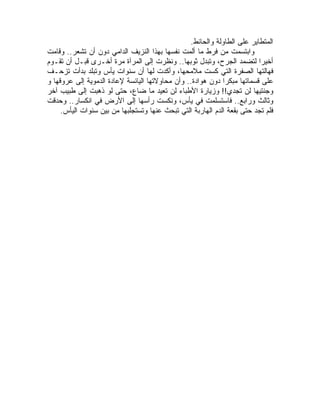 ‫ﺍﻟﻤﺘﻁﺎﻴﺭ ﻋﻠﻰ ﺍﻟﻁﺎﻭﻟﺔ ﻭﺍﻟﺤﺎﺌﻁ.‬
‫ﻭﺍﺒﺘﺴﻤﺕ ﻤﻥ ﻓﺭﻁ ﻤﺎ ﺃﻟﻤﺕ ﻨﻔﺴﻬﺎ ﺒﻬﺫﺍ ﺍﻟﻨﺯﻴﻑ ﺍﻟﺩﺍﻤﻲ ﺩﻭﻥ ﺃﻥ ﺘﺸﻌﺭ.. ﻭﻗﺎﻤﺕ‬
‫ﺃﺨﻴ ‪‬ﺍ ﻟﺘﻀﻤﺩ ﺍﻟﺠﺭﺡ، ﻭﺘﺒﺩل ﺜﻭﺒﻬﺎ.. ﻭﻨﻅﺭﺕ ﺇﻟﻰ ﺍﻟﻤﺭﺁﺓ ﻤﺭﺓ ﺃﺨـﺭﻯ ﻗﺒـل ﺃﻥ ﺘﻘـﻭﻡ‬ ‫ﺭ‬
‫ﻓﻬﺎﻟﺘﻬﺎ ﺍﻟﺼﻔﺭﺓ ﺍﻟﺘﻲ ﻜﺴﺕ ﻤﻼﻤﺤﻬﺎ، ﻭﺃﻜﺩﺕ ﻟﻬﺎ ﺃﻥ ﺴﻨﻭﺍﺕ ﻴﺄﺱ ﻭﺘﺒﻠﺩ ﺒﺩﺃﺕ ﺘﺯﺤـﻑ‬
‫ﻋﻠﻰ ﻗﺴﻤﺎﺘﻬﺎ ﻤﺒﻜ ‪‬ﺍ ﺩﻭﻥ ﻫﻭﺍﺩﺓ.. ﻭﺃﻥ ﻤﺤﺎﻭﻻﺘﻬﺎ ﺍﻟﻴﺎﺌﺴﺔ ﻹﻋﺎﺩﺓ ﺍﻟﺩﻤﻭﻴﺔ ﺇﻟﻰ ﻋﺭﻭﻗﻬﺎ ﻭ‬
                                                              ‫ﺭ‬
‫ﻭﺠﻨﺘﻴﻬﺎ ﻟﻥ ﺘﺠﺩﻱ!! ﻭﺯﻴﺎﺭﺓ ﺍﻷﻁﺒﺎﺀ ﻟﻥ ﺘﻌﻴﺩ ﻤﺎ ﻀﺎﻉ، ﺤﺘﻰ ﻟﻭ ﺫﻫﺒﺕ ﺇﻟﻰ ﻁﺒﻴﺏ ﺁﺨﺭ‬
‫ﻭﺜﺎﻟﺙ ﻭﺭﺍﺒﻊ.. ﻓﺎﺴﺘﺴﻠﻤﺕ ﻓﻲ ﻴﺄﺱ، ﻭﻨﻜﺴﺕ ﺭﺃﺴﻬﺎ ﺇﻟﻰ ﺍﻷﺭﺽ ﻓﻲ ﺍﻨﻜﺴﺎﺭ.. ﻭﺤﺩﻗﺕ‬
     ‫ﻓﻠﻡ ﺘﺠﺩ ﺤﺘﻰ ﺒﻘﻌﺔ ﺍﻟﺩﻡ ﺍﻟﻬﺎﺭﺒﺔ ﺍﻟﺘﻲ ﺘﺒﺤﺙ ﻋﻨﻬﺎ ﻭﺘﺴﺘﺠﻠﺒﻬﺎ ﻤﻥ ﺒﻴﻥ ﺴﻨﻭﺍﺕ ﺍﻟﻴﺄﺱ.‬
 