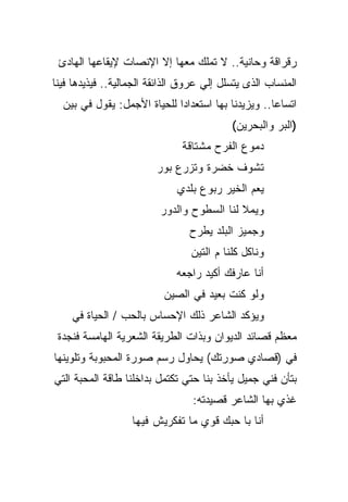 ‫ﺭﻗﺭﺍﻗﺔ ﻭﺤﺎﻨﻴﺔ.. ﻻ ﺘﻤﻠﻙ ﻤﻌﻬﺎ ﺇﻻ ﺍﻹﻨﺼﺎﺕ ﻹﻴﻘﺎﻋﻬﺎ ﺍﻟﻬﺎﺩﺉ‬
‫ﺍﻟﻤﻨﺴﺎﺏ ﺍﻟﺫﻯ ﻴﺘﺴﻠل ﺇﻟﻲ ﻋﺭﻭﻕ ﺍﻟﺫﺍﺌﻘﺔ ﺍﻟﺠﻤﺎﻟﻴﺔ.. ﻓﻴﺫﻴﺩﻫﺎ ﻓﻴﻨﺎ‬
  ‫ﺍﺘﺴﺎﻋﺎ.. ﻭﻴﺯﻴﺩﻨﺎ ﺒﻬﺎ ﺍﺴﺘﻌﺩﺍﺩﺍ ﻟﻠﺤﻴﺎﺓ ﺍﻷﺠﻤل: ﻴﻘﻭل ﻓﻲ ﺒﻴﻥ‬
                            ‫ﹰ‬                      ‫ﹰ‬
                                           ‫)ﺍﻟﺒﺭ ﻭﺍﻟﺒﺤﺭﻴﻥ(‬
                               ‫ﺩﻤﻭﻉ ﺍﻟﻔﺭﺡ ﻤﺸﺘﺎﻗﺔ‬
                         ‫ﺘﺸﻭﻑ ﺨﻀﺭﺓ ﻭﺘﺯﺭﻉ ﺒﻭﺭ‬
                              ‫ﻴﻌﻡ ﺍﻟﺨﻴﺭ ﺭﺒﻭﻉ ﺒﻠﺩﻱ‬
                          ‫ﻭﻴﻤﻼ ﻟﻨﺎ ﺍﻟﺴﻁﻭﺡ ﻭﺍﻟﺩﻭﺭ‬
                                 ‫ﻭﺠﻤﻴﺯ ﺍﻟﺒﻠﺩ ﻴﻁﺭﺡ‬
                                 ‫ﻭﻨﺎﻜل ﻜﻠﻨﺎ ﻡ ﺍﻟﺘﻴﻥ‬
                             ‫ﺃﻨﺎ ﻋﺎﺭﻓﻙ ﺃﻜﻴﺩ ﺭﺍﺠﻌﻪ‬
                          ‫ﻭﻟﻭ ﻜﻨﺕ ﺒﻌﻴﺩ ﻓﻲ ﺍﻟﺼﻴﻥ‬
    ‫ﻭﻴﺅﻜﺩ ﺍﻟﺸﺎﻋﺭ ﺫﻟﻙ ﺍﻹﺤﺴﺎﺱ ﺒﺎﻟﺤﺏ / ﺍﻟﺤﻴﺎﺓ ﻓﻲ‬
 ‫ﻤﻌﻅﻡ ﻗﺼﺎﺌﺩ ﺍﻟﺩﻴﻭﺍﻥ ﻭﺒﺫﺍﺕ ﺍﻟﻁﺭﻴﻘﺔ ﺍﻟﺸﻌﺭﻴﺔ ﺍﻟﻬﺎﻤﺴﺔ ﻓﻨﺠﺩﺓ‬
‫ﻓﻲ )ﻗﺼﺎﺩﻱ ﺼﻭﺭﺘﻙ( ﻴﺤﺎﻭل ﺭﺴﻡ ﺼﻭﺭﺓ ﺍﻟﻤﺤﺒﻭﺒﺔ ﻭﺘﻠﻭﻴﻨﻬﺎ‬
‫ﺒﺘﺄﻥ ﻓﻨﻲ ﺠﻤﻴل ﻴﺄﺨﺫ ﺒﻨﺎ ﺤﺘﻲ ﺘﻜﺘﻤل ﺒﺩﺍﺨﻠﻨﺎ ﻁﺎﻗﺔ ﺍﻟﻤﺤﺒﺔ ﺍﻟﺘﻲ‬
                                 ‫ﻏﺫﻱ ﺒﻬﺎ ﺍﻟﺸﺎﻋﺭ ﻗﺼﻴﺩﺘﻪ:‬
                   ‫ﺃﻨﺎ ﺒﺎ ﺤﺒﻙ ﻗﻭﻱ ﻤﺎ ﺘﻔﻜﺭﻴﺵ ﻓﻴﻬﺎ‬
 