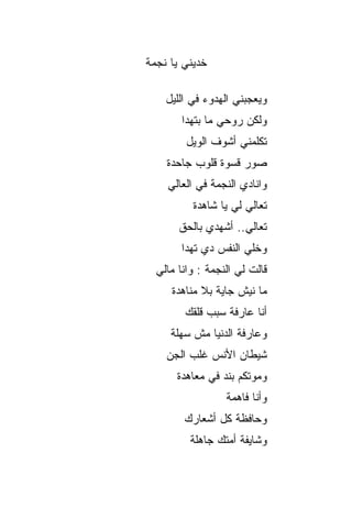 ‫ﺨﺩﻴﻨﻲ ﻴﺎ ﻨﺠﻤﺔ‬

    ‫ﻭﻴﻌﺠﺒﻨﻲ ﺍﻟﻬﺩﻭﺀ ﻓﻲ ﺍﻟﻠﻴل‬
        ‫ﻭﻟﻜﻥ ﺭﻭﺤﻲ ﻤﺎ ﺒﺘﻬﺩﺍ‬
         ‫ﺘﻜﻠﻤﻨﻲ ﺃﺸﻭﻑ ﺍﻟﻭﻴل‬
    ‫ﺼﻭﺭ ﻗﺴﻭﺓ ﻗﻠﻭﺏ ﺠﺎﺤﺩﺓ‬
    ‫ﻭﺍﻨﺎﺩﻱ ﺍﻟﻨﺠﻤﺔ ﻓﻲ ﺍﻟﻌﺎﻟﻲ‬
          ‫ﺘﻌﺎﻟﻲ ﻟﻲ ﻴﺎ ﺸﺎﻫﺩﺓ‬
       ‫ﺘﻌﺎﻟﻲ.. ﺃﺸﻬﺩﻱ ﺒﺎﻟﺤﻕ‬
        ‫ﻭﺨﻠﻲ ﺍﻟﻨﻔﺱ ﺩﻱ ﺘﻬﺩﺍ‬
  ‫ﻗﺎﻟﺕ ﻟﻲ ﺍﻟﻨﺠﻤﺔ : ﻭﺍﻨﺎ ﻤﺎﻟﻲ‬
     ‫ﻤﺎ ﻨﻴﺵ ﺠﺎﻴﺔ ﺒﻼ ﻤﻨﺎﻫﺩﺓ‬
        ‫ﺃﻨﺎ ﻋﺎﺭﻓﺔ ﺴﺒﺏ ﻗﻠﻘﻙ‬
     ‫ﻭﻋﺎﺭﻓﺔ ﺍﻟﺩﻨﻴﺎ ﻤﺵ ﺴﻬﻠﺔ‬
    ‫ﺸﻴﻁﺎﻥ ﺍﻷﻨﺱ ﻏﻠﺏ ﺍﻟﺠﻥ‬
      ‫ﻭﻤﻭﺘﻜﻡ ﺒﻨﺩ ﻓﻲ ﻤﻌﺎﻫﺩﺓ‬
                  ‫ﻭﺃﻨﺎ ﻓﺎﻫﻤﺔ‬
        ‫ﻭﺤﺎﻓﻅﺔ ﻜل ﺃﺸﻌﺎﺭﻙ‬
          ‫ﻭﺸﺎﻴﻔﺔ ﺃﻤﺘﻙ ﺠﺎﻫﻠﺔ‬
 