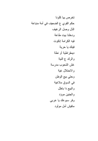 ‫ﺘﺨﺭﺹ ﻴﻴﺎ ﻜﻠﻭﻨﺎ‬
‫ﺤﻜﻡ ﺍﻟﻘﻭﻱ ﻉ ﺍﻟﻀﻌﻴﻑ ﻓﻲ ﺃﻤﺔ ﻤﻨﺒﺎﻋﺔ‬
               ‫ﺍﻟﺫل ﻭﺼل ﺍﻟﺭﻏﻴﻑ‬
                 ‫ﻭﺩﺨﻠﻨﺎ ﺒﻴﺕ ﻁﺎﻋﺔ‬
                ‫ﻓﻴﻪ ﺍﻟﻜﺭﺍﻤﺔ ﺇﻨﻜﻭﺕ‬
                     ‫ﻓﻴﻨﻙ ﻴﺎ ﺤﺭﻴﺔ‬
                 ‫ﺩﻴﻤﻘﺭﺍﻁﻴﺔ ﺃﻭ ﻨﻁﺔ‬
                    ‫ﻭﺍﻟﺭﻙ ﻉ ﺍﻟﻨﻴﺔ‬
              ‫ﻏﺵ ﺍﻟﺸﻌﻭﺏ ﻤﺩﺭﺴﺔ‬
                    ‫ﻭﺍﻻﺤﺘﻼل ﻏﻴﺔ‬
                 ‫ﻭﺤﺘﻲ ﺒﻴﻊ ﺍﻟﻭﻁﻥ‬
                 ‫ﻓﻲ ﺍﻟﺴﻭﻕ ﻤﻼﻏﻴﺔ‬
                    ‫ﻭﺍﻟﺒﻴﻊ ﺩﺍ ﺒﺎﻁل‬
                    ‫ﻭﺍﻟﺠﻨﻴﻥ ﻤﻭﺅﺩ‬
             ‫ﻭﻓﺭ ﺴﺒﻭﻋﻙ ﻴﺎ ﻋﺭﺒﻲ‬
                 ‫ﻤﺎﻓﻴﺵ ﺃﻤل ﻤﻭﻟﻭﺩ‬
 