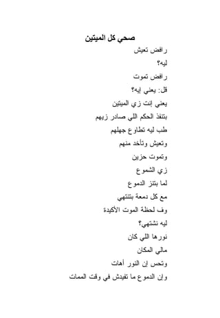 ‫ﺻﺤﻲ آﻞ اﻟﻤﻴﺘﻴﻦ‬
                      ‫ﺭﺍﻓﺽ ﺘﻌﻴﺵ‬
                              ‫ﻟﻴﻪ؟‬
                     ‫ﺭﺍﻓﺽ ﺘﻤﻭﺕ‬
                     ‫ﻗل: ﻴﻌﻨﻲ ﺇﻴﻪ؟‬
              ‫ﻴﻌﻨﻲ ﺇﻨﺕ ﺯﻱ ﺍﻟﻤﻴﺘﻴﻥ‬
        ‫ﺒﺘﻨﻔﺫ ﺍﻟﺤﻜﻡ ﺍﻟﻠﻲ ﺼﺎﺩﺭ ﺯﻴﻬﻡ‬
              ‫ﻁﺏ ﻟﻴﻪ ﺘﻁﺎﻭﻉ ﺠﻬﻠﻬﻡ‬
                ‫ﻭﺘﻌﻴﺵ ﻭﺘﺄﺨﺩ ﻤﻨﻬﻡ‬
                     ‫ﻭﺘﻤﻭﺕ ﺤﺯﻴﻥ‬
                      ‫ﺯﻱ ﺍﻟﺸﻤﻭﻉ‬
                   ‫ﻟﻤﺎ ﺒﺘﻨﺯ ﺍﻟﺩﻤﻭﻉ‬
                ‫ﻤﻊ ﻜل ﺩﻤﻌﺔ ﺒﺘﻨﺘﻬﻲ‬
           ‫ﻭﻑ ﻟﺤﻅﺔ ﺍﻟﻤﻭﺕ ﺍﻷﻜﻴﺩﺓ‬
                       ‫ﻟﻴﻪ ﻨﺸﺘﻬﻲ؟‬
                   ‫ﻨﻭﺭﻫﺎ ﺍﻟﻠﻲ ﻜﺎﻥ‬
                       ‫ﻤﺎﻟﻲ ﺍﻟﻤﻜﺎﻥ‬
              ‫ﻭﺘﺤﺱ ﺇﻥ ﺍﻟﻨﻭﺭ ﺃﻫﺎﺕ‬
‫ﻭﺇﻥ ﺍﻟﺩﻤﻭﻉ ﻤﺎ ﺘﻔﻴﺩﺵ ﻓﻲ ﻭﻗﺕ ﺍﻟﻤﻤﺎﺕ‬
 