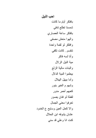 ‫اﺣﺐ اﻟﻨﻴﻞ‬
           ‫ﺒﺎﻓﺘﻜﺭ ﺃﻴﺎﻡ ﻤﺎ ﻜﺎﻨﺕ‬
             ‫ﺸﻤﺴﻨﺎ ﺘﻁﻠﻊ ﺘﺩﻓﻲ‬
        ‫ﺒﺎﻓﺘﻜﺭ ﺴﺎﻋﺔ ﺍﻟﻌﺼﺎﺭﻱ‬
          ‫ﻭﺍﻟﻬﻭﺍ ﻤﻨﻌﺵ ﻤﺼﻔﻲ‬
         ‫ﻭﺍﻓﺘﻜﺭ ﻟﻭ ﻟﻘﻤﺔ ﻭﺍﺤﺩﺓ‬
           ‫ﺘﻨﻘﺴﻡ.. ﻜﺎﻨﺕ ﺘﻜﻔﻲ‬
                  ‫ﻭﺃﻨﺎ ﻟﺴﻪ ﻓﺎﻜﺭ‬
                ‫ﻤﻴﺔ ﺍﻟﻨﻴل ﺍﻟﺯﻻل‬
           ‫ﻭﺍﻟﺒﻨﺎﺕ ﻤﺎﻟﻴﺔ ﺍﻟﺯﻟﻊ‬
           ‫ﺒﻴﻌﻠﻤﻭﺍ ﺍﻟﻤﻴﺔ ﺍﻟﺩﻻل‬
                ‫ﻭﺃﻤﺎ ﺒﻴﻬل ﺍﻟﻬﻼل‬
           ‫ﻭﺸﻬﻡ ﻡ ﺍﻟﺨﻴﺭ ﻴﻨﻭﺭ‬
            ‫ﻜﻌﺒﻬﻡ ﺃﺤﻤﺭ ﻤﺩﻭﺭ‬
          ‫ﻟﻘﻁﺔ ﻟﻭ ﻓﻨﺎﻥ ﻴﺼﻭﺭ‬
          ‫ﺘﻌﺭﻓﻭﺍ ﻤﻌﻨﻲ ﺍﻟﺠﻤﺎل‬
‫ﻭﺍﻻ ﻜﺤل ﺍﻟﻌﻴﻥ ﻭﺴﺎﻴﺢ ﻉ ﺍﻟﺨﺩﻭﺩ‬
       ‫ﻋﺸﺎﻥ ﻴﺸﻭﻓﻪ ﺍﺒﻥ ﺍﻟﺤﻼل‬
        ‫ﻜﻨﺕ ﺍﻨﺎ ﻭﻋﻠﻲ ﻗﺩ ﺴﻨﻲ‬
 
