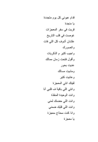 ‫ﻗﺩﺍﻡ ﻋﻴﻭﻨﻲ ﻜل ﻴﻭﻡ ﻤﺘﺠﺩﺩﺓ‬
                  ‫ﻴﺎ ﻤﻨﺠﺩﺓ‬
  ‫ﻗﺭﻴﺕ ﻓﻲ ﺴﻔﺭ ﺍﻟﻤﻌﺠﺯﺍﺕ‬
   ‫ﻏﻭﺼﺕ ﻓﻲ ﻗﻠﺏ ﺍﻟﺘﺎﺭﻴﺦ‬
‫ﻋﻠﺸﺎﻥ ﺃﺸﻭﻑ ﻜل ﺍﻟﻠﻲ ﻓﺎﺕ‬
                ‫ﻭﺍﺘﺼﻭﺭﻙ‬
   ‫ﻭﺍﺠﻴﺏ ﻜﺘﻴﺭ ﻡ ﺍﻟﺫﻜﺭﻴﺎﺕ‬
 ‫ﻭﺃﻗﻭل ﻓﺘﺤﺕ ﺯﻤﺎﻥ ﻤﻤﺎﻟﻙ‬
               ‫ﻋﺩﻴﺕ ﺒﺤﻭﺭ‬
            ‫ﻭﻤﺸﻴﺕ ﻤﺴﺎﻟﻙ‬
              ‫ﻭﻋﺎﻨﻴﺕ ﻜﺘﻴﺭ‬
        ‫ﻟﻘﻴﺘﻙ ﺍﻨﺘﻲ ﺍﻟﻤﻌﺠﺯﺓ‬
‫ﻭﺍﻨﺘﻲ ﺍﻟﻠﻲ ﺒﺎﻗﻴﺔ ﻑ ﻗﻠﺒﻲ ﺃﻨﺎ‬
       ‫ﻭﺍﻨﺕ ﺍﻟﻭﺤﻴﺩﺓ ﺍﻟﻤﻨﻘﺫﺓ‬
   ‫ﻭﺍﻨﺕ ﺍﻟﻠﻲ ﺤﻀﻨﻙ ﻟﻤﻨﻲ‬
    ‫ﻭﺍﻨﺕ ﺍﻟﻠﻲ ﻗﻠﺒﻙ ﻀﻤﻨﻲ‬
   ‫ﻭﺍﻨﺎ ﻜﻨﺕ ﻤﺤﺘﺎﺝ ﻤﻌﺠﺯﺓ‬
                  ‫ﻴﺎ ﻤﻌﺠﺯﺓ‬
 