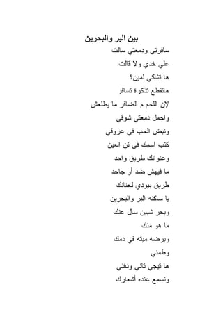 ‫ﺑﻴﻦ اﻟﺒﺮ واﻟﺒﺤﺮﻳﻦ‬
        ‫ﺴﺎﻓﺭﺘﻰ ﻭﺩﻤﻌﺘﻲ ﺴﺎﻟﺕ‬
           ‫ﻋﻠﻲ ﺨﺩﻱ ﻭﻻ ﻗﺎﻟﺕ‬
               ‫ﻫﺎ ﺘﺸﻜﻲ ﻟﻤﻴﻥ؟‬
          ‫ﻫﺎﺘﻘﻁﻊ ﺘﺫﻜﺭﺓ ﺘﺴﺎﻓﺭ‬
 ‫ﻹﻥ ﺍﻟﻠﺤﻡ ﻡ ﺍﻟﻀﺎﻓﺭ ﻤﺎ ﻴﻁﻠﻌﺵ‬
          ‫ﻭﺍﺤﻤل ﺩﻤﻌﺘﻲ ﺸﻭﻗﻲ‬
      ‫ﻭﻨﺒﺽ ﺍﻟﺤﺏ ﻓﻲ ﻋﺭﻭﻗﻲ‬
       ‫ﻜﺘﺏ ﺍﺴﻤﻙ ﻓﻲ ﻨﻥ ﺍﻟﻌﻴﻥ‬
         ‫ﻭﻋﻨﻭﺍﻨﻙ ﻁﺭﻴﻕ ﻭﺍﺤﺩ‬
        ‫ﻤﺎ ﻓﻴﻬﺵ ﻀﺩ ﺃﻭ ﺠﺎﺤﺩ‬
          ‫ﻁﺭﻴﻕ ﺒﻴﻭﺩﻱ ﻟﺤﻨﺎﻨﻙ‬
        ‫ﻴﺎ ﺴﺎﻜﻨﻪ ﺍﻟﺒﺭ ﻭﺍﻟﺒﺤﺭﻴﻥ‬
         ‫ﻭﺒﺤﺭ ﺸﺒﻴﻥ ﺴﺄل ﻋﻨﻙ‬
                    ‫ﻤﺎ ﻫﻭ ﻤﻨﻙ‬
         ‫ﻭﺒﺭﻀﻪ ﻤﻴﺘﻪ ﻓﻲ ﺩﻤﻙ‬
                       ‫ﻭﻁﻤﻨﻲ‬
          ‫ﻫﺎ ﺘﻴﺠﻲ ﺘﺎﻨﻲ ﻭﻨﻐﻨﻲ‬
          ‫ﻭﻨﺴﻤﻊ ﻋﻨﺩﻩ ﺃﺸﻌﺎﺭﻙ‬
 