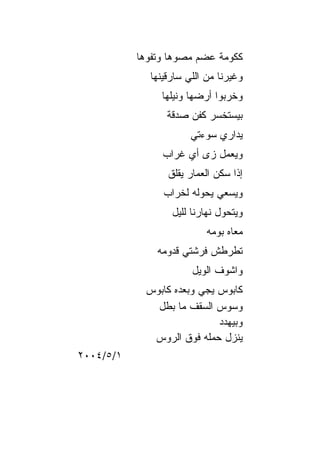‫ﻜﻜﻭﻤﺔ ﻋﻀﻡ ﻤﺼﻭﻫﺎ ﻭﺘﻔﻭﻫﺎ‬
             ‫ﻭﻏﻴﺭﻨﺎ ﻤﻥ ﺍﻟﻠﻲ ﺴﺎﺭﻗﻴﻨﻬﺎ‬
                ‫ﻭﺨﺭﺒﻭﺍ ﺃﺭﻀﻬﺎ ﻭﻨﻴﻠﻬﺎ‬
                 ‫ﺒﻴﺴﺘﺨﺴﺭ ﻜﻔﻥ ﺼﺩﻗﺔ‬
                       ‫ﻴﺩﺍﺭﻱ ﺴﻭﺀﺘﻲ‬
                ‫ﻭﻴﻌﻤل ﺯﻯ ﺃﻱ ﻏﺭﺍﺏ‬
                 ‫ﺇﺫﺍ ﺴﻜﻥ ﺍﻟﻌﻤﺎﺭ ﻴﻘﻠﻕ‬
                ‫ﻭﻴﺴﻌﻲ ﻴﺤﻭﻟﻪ ﻟﺨﺭﺍﺏ‬
                  ‫ﻭﻴﺘﺤﻭل ﻨﻬﺎﺭﻨﺎ ﻟﻠﻴل‬
                           ‫ﻤﻌﺎﻩ ﺒﻭﻤﻪ‬
               ‫ﺘﻁﺭﻁﺵ ﻓﺭﺸﺘﻲ ﻗﺩﻭﻤﻪ‬
                       ‫ﻭﺍﺸﻭﻑ ﺍﻟﻭﻴل‬
            ‫ﻜﺎﺒﻭﺱ ﻴﺠﻲ ﻭﺒﻌﺩﻩ ﻜﺎﺒﻭﺱ‬
              ‫ﻭﺴﻭﺱ ﺍﻟﺴﻘﻑ ﻤﺎ ﺒﻁل‬
                            ‫ﻭﺒﻴﻬﺩﺩ‬
             ‫ﻴﻨﺯل ﺤﻤﻠﻪ ﻓﻭﻕ ﺍﻟﺭﻭﺱ‬
‫١/٥/٤٠٠٢‬
 