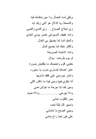 ‫ﻭﺒﺎﻗﻲ ﻟﺴﻪ ﺍﻟﺠﻤﺎل ﻭﺩﺍ ﻤﻴﻥ ﻴﻨﺎﻓﺴﻙ ﻓﻴﻪ‬
    ‫ﻭﺍﻟﺸﻤﺨﺔ ﻭﻴﺎ ﺍﻟﺩﻻل ﻫﻭ ﺃﻨﺘﻲ ﺯﻴﻙ ﺍﻴﻪ‬
‫ﺯﻱ ﺍﻨﺒﻼﺝ ﺍﻟﺼﺒﺎﺡ.... ﺯﻱ ﺍﻟﻨﺩﻱ ﻭﺍﻟﻀﻲ‬
‫ﻭﺍﻨﺕ ﻫﻔﻴﻑ ﺍﻟﻨﺴﻴﻡ ﻓﻲ ﻋﺼﺭ ﻴﻭﻤﻲ ﺍﻟﺠﺎﻱ‬
         ‫ﻭﺍﻟﺤﻠﻡ ﺍﻨﺕ ﻟﻤﺎ ﻴﻀﻴﻕ ﺒﻲ ﺍﻟﺤﺎل‬
            ‫ﻭﺍﻟﻜﻨﺯ ﺤﺒﻙ ﻟﻤﺎ ﻴﻀﻴﻊ ﺍﻟﻤﺎل‬
                ‫ﻭﺍﻨﺕ ﺍﻻﺠﺎﺒﺔ ﺍﻟﺼﺭﻴﺤﺔ‬
                 ‫ﻟﻭ ﻴﻭﻡ ﻁﺭﺤﺕ ﺴﺅﺍل‬
  ‫ﺨﻠﻴﻨﻲ ﺍﻗﻭﻡ ﻭﺍﺤﻀﻨﻙ ﻤﺎ ﻴﻜﻔﻨﻴﺵ ﺼﻭﺭﺓ‬
  ‫ﻋﺎﻴﺯ ﺍﻀﻤﻙ ﻟﺼﺩﺭﻱ ﻨﺩﻭﺏ ﻴﺎ ﺴﻨﻴﻭﺭﻩ‬
       ‫ﻭﺍﻨﺸﺭ ﺠﺭﻭﺤﻲ ﻋﻠﻲ ﻜﻔﻙ ﺘﺩﺍﻭﻴﻬﺎ‬
  ‫ﺃﻨﺎ ﻤﻜﻭﻱ ﻓﻴﻬﺎ ﻭﻤﻴﻥ ﻓﻴﻨﺎ ﻤﺎ ﺩﺍﻗﺵ ﺍﻟﻜﻲ‬
     ‫ﻭﻤﻴﻥ ﻜﻤﺎ ﻨﻨﺎ ﺠﺭﺤﺔ ﻤﺎ ﻫﻭﺍﺵ ﻀﻲ‬
‫ﻭﺩﺍﺍﺍ ﺠﺭﺤﻲ................. ﻭﺩﺍﺍﺍﺍ ﻀﻴﻪ‬
                    ‫ﻴﻨﻭﺭ ﻟﻠﻘﻠﻭﺏ ﺘﻤﺸﻲ‬
                   ‫ﻭﺘﺴﻬﺭ ﻜل ﻟﻴﻠﺔ ﺘﺤﺏ‬
               ‫ﻭﻴﺠﻲ ﺍﻟﺼﺒﺢ ﻤﺎ ﺘﻨﺎﻤﺸﻲ‬
               ‫ﻋﻠﻲ ﻓﻴﻥ ﺇﺤﻨﺎ ﺭﺍﺡ ﻨﻤﺸﻲ‬
 