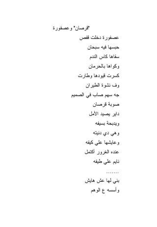 ‫"ﻗﺭﺼﺎﻥ" ﻭﻋﺼﻔﻭﺭﺓ‬
          ‫ﻋﺼﻔﻭﺭﺓ ﺩﺨﻠﺕ ﻗﻔﺹ‬
              ‫ﺤﺒﺴﻬﺎ ﻓﻴﻪ ﺴﺒﺤﺎﻥ‬
                  ‫ﺴﻘﺎﻫﺎ ﻜﺎﺱ ﺍﻟﻨﺩﻡ‬
              ‫ﻭﻜﻭﺍﻫﺎ ﺒﺎﻟﺤﺭﻤﺎﻥ‬
          ‫ﻜﺴﺭﺕ ﻗﻴﻭﺩﻫﺎ ﻭﻁﺎﺭﺕ‬
             ‫ﻭﻑ ﻨﺸﻭﺓ ﺍﻟﻁﻴﺭﺍﻥ‬
       ‫ﺠﻪ ﺴﻬﻡ ﺼﺎﺏ ﻓﻲ ﺍﻟﺼﻤﻴﻡ‬
                   ‫ﺼﻭﺒﺔ ﻗﺭﺼﺎﻥ‬
               ‫ﺩﺍﻴﺭ ﻴﺼﻴﺩ ﺍﻷﻤل‬
                    ‫ﻭﻴﺩﺒﺤﺔ ﺒﺴﻴﻔﻪ‬
                   ‫ﻭﻫﻲ ﺩﻱ ﺩﻨﻴﺘﻪ‬
             ‫ﻭﻋﺎﻴﺸﻬﺎ ﻋﻠﻲ ﻜﻴﻔﻪ‬
             ‫ﻋﻨﺩﻩ ﺍﻟﻐﺭﻭﺭ ﺃﻜﺘﻤل‬
                   ‫ﻨﺎﻴﻡ ﻋﻠﻲ ﻁﻴﻔﻪ‬
                          ‫.......‬
             ‫ﺒﻨﻲ ﻟﻬﺎ ﻋﺵ ﻫﺎﻴﺵ‬
                  ‫ﻭﺃﺴﺴﻪ ﻉ ﺍﻟﻭﻫﻡ‬
 