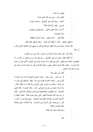 ‫ﻴﻘﻭﻟﻭﻥ ﺇﻨﻪ ﻤﺎﺕ.‬          ‫-‬
                                ‫ﺃﺘﻘﻭل ﻤﺎﺕ.. ﻭﻤﻥ ﻫﻭ ﺫﻟﻙ ﺍﻟﺫﻱ ﻤﺎﺕ؟‬              ‫-‬
                     ‫ﺃﺤﺩﻫﻡ.. ﺭﺠل ﻜﺎﻥ ﻴﻌﺒﺭ ﺍﻟﻁﺭﻴﻕ.. ﻭﺩﻫﻤﺘﻪ ﺴﻴﺎﺭﺓ.‬              ‫-‬
                                         ‫ﺨﺒﺭﻨﻲ.. ﻜﻴﻑ ﺒﺎﷲ ﻜﺎﻥ ﺫﻟﻙ؟‬             ‫-‬
                   ‫ﺃﻨﺎ ﻟﻡ ﺃﺭ ﺸﻴ ًﺎ ﺒﻌﻴﻨﻲ ﻫﺎﺘﻴﻥ... ﺇﻨﻬﻡ ﻴﻘﻭﻟﻭﻥ ﻭﻴﻘﻭﻟﻭﻥ.‬
                                                        ‫‪ ‬ﺌ‬                   ‫-‬
                                                        ‫ﻭﻤﺎﺫﺍ ﻴﻘﻭﻟﻭﻥ؟‬         ‫-‬
                     ‫ﻜﻼﻡ ﻜﺜﻴﺭ... ﺍﺫﻫﺏ ﺇﻟﻴﻬﻡ... ﻓﺭﺒﻤﺎ ﻋﺭﻓﺕ ﺍﻟﺤﻘﻴﻘﺔ.‬            ‫-‬
              ‫ﻭﺍﺨﺘﻔﻰ ﺍﻟﺭﻓﻴﻕ... ﻟﻜﻥ ﻻ ﻋﻠﻴﻙ ﺃﻨﺕ ﺃﻴﻀﺎ... ﻭﻟﻌل ﺍﻟﺭﻓﺎﻕ ﻫﻨﺎﻙ ﻜﺜﻴﺭ.‬
                                         ‫‪‬‬
‫ﻗﺎل ﺃﺤﺩﻫﻡ: ﺴﻤﻌﺕ ﺼﺭﺨﺔ ﺍﻨﻔﻁﺭ ﻟﻬﺎ ﻓﺅﺍﺩﻱ ﻓﺄﺩﺭﺕ ﻭﺠﻬﻲ ﺇﻟﻰ ﺍﻟﻨﺎﺤﻴﺔ ﺍﻷﺨﺭﻯ ﻓﻠـﻡ‬
                                                                                  ‫ﺃﺭ ﺸﻴﺌﺎ.‬
                                                                                    ‫ً‬
             ‫ﻭﻗﺎل ﺁﺨﺭ: ﻜﺎﻥ ﻴﺤﻤل ﻤﻌﻪ ﺼﻨﺩﻭﻗﺎ ﻤﻥ ﺍﻟﻭﺭﻕ.. ﻓﻴﻪ ﺸﻲﺀ ﻤﻥ ﺍﻟﺤﻠﻭﻯ.‬
                                            ‫ﹰ‬
‫ﺃﻤﺎ ﺍﻟﺜﺎﻟﺙ ﻓﻘﺎل: ﺤﺎﻭل ﺃﻥ ﻴﻌﺒﺭ ﺍﻟﻁﺭﻴﻕ... ﻭﻟﻡ ﻴﺒﻕ ﺒﻴﻨﻪ ﻭﺒـﻴﻥ ﺍﻟﺠﺎﻨـﺏ ﺍﻵﺨـﺭ ﺇﻻ‬
‫ﺨﻁﻭﺘﻴﻥ، ﻭﻟﻜﻨﻪ ﻟﻡ ﻴﺴﺘﻁﻊ... ﻜﺎﻥ ﻓﻲ ﺘﻘﺩﻴﺭﻩ ﺃﻨﻪ ﺴﻭﻑ ﻴﺼل ﺇﻟﻰ ﺍﻟﺠﺎﻨﺏ ﺍﻵﺨﺭ ﻗﺒل ﺃﻥ ﺘﺼل‬
‫ﺇﻟﻴﻪ ﺍﻟﺴﻴﺎﺭﺓ.. ﻭﻜﺎﻨﺕ ﺘﻠﻙ ﺍﻟﺴﻴﺎﺭﺓ ﺘﻁﻴﺭ ﺒﺠﻨﻭﻥ، ﻭﻟﻌل ﻗﺎﺌﺩﻫﺎ ﻟﻡ ﻴﻘ ‪‬ﺭ ﻫﻭ ﺃﻴ ‪‬ﺎ ﺃﻨﻪ ﺒﺴﺭﻋﺘﻪ ﻫﺫﻩ‬
                ‫ﻀ‬        ‫ﺩ‬
                                                                   ‫ﺴﻭﻑ ﻴﺩﻫﻡ ﺃﺒﻨﺎﺀ ﺍﻟﺴﺒﻴل.‬
                                                  ‫ﺃﻜﺎﻥ ﺍﺒﻥ ﺴﺒﻴل ﻫﻭ؟‬           ‫-‬
‫ﻻ.. ﺒل ﻋﺎﺒﺭ.. ﻋﺎﺒﺭ ﺴﺒﻴل.. ﺩﻫﻤﺕ ﺍﻟﺴﻴﺎﺭﺓ ﺍﻟﻤﺠﻨﻭﻨﺔ "ﺤﻤـﺩﺍﻥ"، ﻫﻜـﺫﺍ‬               ‫-‬
‫ﻜﺎﻥ ﻴﺩﻋﻰ.. ﻭﻜﺎﻨﺕ ﺍﻟﻀﺭﺒﺔ ﻗﻭﻴﺔ ﻭﻤﺭﻭﻋﺔ.. ﻓﻁﺎﺭ ﺍﻟﻤﺴﻜﻴﻥ ﻓﻲ ﺍﻟﻬـﻭﺍﺀ‬
‫ﻤﻥ ﺃﺜﺭﻫﺎ. ﻭﺴﻘﻁ ﻤﺭﺓ ﺃﺨﺭﻯ ﻋﻠﻰ ﺍﻷﺭﺽ، ﻭﻗﺩ ﻟﻔﺘﻪ ﻭﺃﺴـﻜﺘﺘﻪ ﺍﻵﻻﻡ..‬
‫ﻭﺇﺫﺍ ﺒﺩﻤﺎﺀ ﺘﺴﻴل ﻤﻥ ﺠﺭﺡ ﻭﺍﺴﻊ ﻓﻲ ﺭﺃﺴﻪ.. ﻭﻗﺎﺌﺩ ﺍﻟﺴﻴﺎﺭﺓ.. ﺫﻟﻙ ﺍﻟﺒﺩﻴﻥ‬
‫ﺍﻟﻤﺘﺭﻫل.. ﻟﻡ ﻴﺴﺘﻁﻊ ﺃﻥ ﻴﺘﺤﻜﻡ ﻓﻴﻬﺎ ﻓﻲ ﺍﻟﺯﻤﺎﻥ ﻭﺍﻟﻤﻜﺎﻥ ﺍﻟﻤﻨﺎﺴﺒﻴﻥ.. ﻓﻜﺎﻥ‬
‫ﺃﻥ ﺴﺎﺭﻋﺕ ﺘﻠﻙ ﺍﻟﺠﺎﻤﺤﺔ ﻟﺘﺠﻬﺯ ﻋﻠﻰ ﺭﺠل ﻴﻤﻭﺕ ﻓﻌﻼ.. ﻟﺤﻘﺕ ﺍﻟﻌﺠﻠـﺔ‬
               ‫ﹰ‬
‫ﺍﻷﻤﺎﻤﻴﺔ ﺍﻟﻴﺴﺭﻯ ﺒﺄﺤﺸﺎﺌﻪ ﻓﻬﺼﺭﺘﻬﺎ ﻓﺘﻤﺯﻗﺕ.. ﻭﻨﺒﻊ ﻤﻨﻬﺎ ﻨﻬـﺭ ﺃﺤﻤـﺭ‬
‫ﻗﺎﻥ.. ﺭﺍﺡ ﻴﺴﻴل ﻋﻠﻰ ﺍﻷﺭﺽ ﻓﻲ ﺍﺴﺘﺭﺨﺎﺀ.. ﻭﻗﺩ ﺍﻨﻌﻜﺴﺕ ﻋﻠﻰ ﺼﻔﺤﺘﻪ‬
                                                      ‫ٍ‬
                                                 ‫ﺃﺸﻌﺔ ﺍﻟﺸﻤﺱ ﺍﻟﺩﺍﻓﺌﺔ.‬
                                            ‫ﻭﻫل ﻜﻨﺕ ﺘﺭﻗﺏ ﻜل ﺫﻟﻙ؟‬              ‫-‬
                                                               ‫... ...‬        ‫-‬
                                                                  ‫؟؟؟‬         ‫-‬


                                     ‫- ٨١ -‬
 