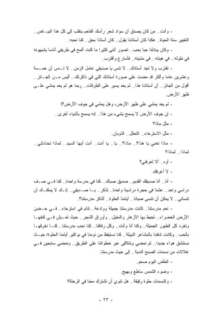 ‫- ﻭﺃﻨﺕ.. ﻤﻥ ﻜﺎﻥ ﻴﺼﺩﻕ ﺃﻥ ﺴﻭﺍﺩ ﺸﻌﺭ ﺭﺃﺴﻙ ﺍﻟﻔﺎﺤﻡ ﻴﻨﻘﻠﺏ ﺇﻟﻰ ﻜل ﻫﺫﺍ ﺍﻟﺒﻴـﺎﺽ..‬
                   ‫ﺍﻟﺘﻐﻴﻴﺭ ﺴﻨﺔ ﺍﻟﺤﻴﺎﺓ.. ﻫﻜﺫﺍ ﻜﺎﻥ ﺃﺴﺘﺎﺫﻨﺎ ﻴﻘﻭل.. ﻜﺎﻥ ﺃﺴﺘﺎﺫﺍ ﺒﺤﻕ.. ﻜﻨﺎ ﻨﺤﺒﻪ.‬
                                    ‫ﹰ‬
‫- ﻭﻜﺎﻥ ﻴﺒﺎﺩﻟﻨﺎ ﺤﺒﺎ ﺒﺤﺏ.. ﺘﺼﻭﺭ ﺃﻨﻨﻲ ﻜﺜﻴﺭﺍ ﻤﺎ ﻜﻨﺕ ﺃﻟﻤﺢ ﻓﻲ ﻁﺭﻴﻘﻲ ﺃﻨﺎﺴﺎ ﻴﺸﺒﻬﻭﻨﻪ‬
         ‫‪‬‬                          ‫‪‬‬                     ‫‪‬‬
                                       ‫ﻓﻲ ﻁﻭﻟﻪ.. ﻓﻲ ﻫﻴﺌﺘﻪ.. ﻓﻲ ﻤﺸﻴﺘﻪ.. ﻓﺄﺴﺎﺭﻉ ﻭﺃﻗﺘﺭﺏ.‬
‫- ﺘﻘﺘﺭﺏ ﻭﻻ ﺘﺠﺩ ﺃﺴﺘﺎﺫﻙ.. ﻻ ﺘﻨﺱ ﻴﺎ ﺼﺩﻴﻘﻲ ﻋﺎﻤل ﺍﻟﺯﻤﻥ.. ﻻ ﺘـﻨﺱ ﺃﻥ ﺨﻤـﺴﺔ‬
         ‫‪‬‬                            ‫‪‬‬
‫ﻭﻋﺸﺭﻴﻥ ﻋﺎﻤﺎ ﻭﺃﻜﺜﺭ ﻗﺩ ﻤﻀﺕ ﻋﻠﻰ ﺼﻭﺭﺓ ﺃﺴﺘﺎﺫﻙ ﺍﻟﺘﻲ ﻓﻲ ﺫﺍﻜﺭﺘﻙ.. ﺃﻟﻴﺱ ﻤـﻥ ﺍﻟﺠـﺎﺌﺯ..‬
                                                                  ‫‪‬‬
‫ﺃﻗﻭل ﻤﻥ ﺍﻟﺠﺎﺌﺯ.. ﺃﻥ ﺃﺴﺘﺎﺫﻨﺎ ﻫﺫﺍ.. ﻟﻡ ﻴﻌﺩ ﻴﺴﻴﺭ ﻋﻠﻰ ﺍﻟﻁﺭﻗﺎﺕ.. ﺭﺒﻤﺎ ﻫﻭ ﻟﻡ ﻴﻌﺩ ﻴﻤﺸﻲ ﻋﻠـﻰ‬
                                                                            ‫ﻅﻬﺭ ﺍﻷﺭﺽ.‬
               ‫- ﻟﻡ ﻴﻌﺩ ﻴﻤﺸﻲ ﻋﻠﻰ ﻅﻬﺭ ﺍﻷﺭﺽ، ﻭﻫل ﻴﻤﺸﻲ ﻓﻲ ﺠﻭﻑ ﺍﻷﺭﺽ؟!‬
            ‫- ﺇﻥ ﺠﻭﻑ ﺍﻷﺭﺽ ﻻ ﻴﺴﻤﺢ ﺒﺸﻲﺀ ﻤﻥ ﻫﺫﺍ.. ﺇﻨﻪ ﻴﺴﻤﺢ ﺒﺄﺸﻴﺎﺀ ﺃﺨﺭﻯ..‬
                                                                    ‫- ﻤﺜل ﻤﺎﺫﺍ؟‬
                                            ‫- ﻤﺜل ﺍﻻﺴﺘﺭﺨﺎﺀ.. ﺍﻟﺘﺤﻠل.. ﺍﻟﺫﻭﺒﺎﻥ.‬
‫- ﻤﺎﺫﺍ ﺘﻌﻨﻲ ﻴﺎ ﻫﺫﺍ؟.. ﻤﺎﺫﺍ؟.. ﻴﺎ.. ﻴﺎ ﺃﻨﺕ.. ﺃﻨﺕ ﺃﻴﻬﺎ ﺍﻟﺴﻴﺩ.. ﻟﻤﺎﺫﺍ ﺘﺤﺎﺩﺜﻨﻲ..‬
                                                                            ‫ﻟﻤﺎﺫﺍ.. ﻟﻤﺎﺫﺍ؟‬
                                                             ‫- ﺃﻭﻩ.. ﺃﻻ ﺘﻌﺭﻓﻨﻲ؟‬
                                                                    ‫- ﻻ ﺃﻋﺭﻓﻙ.‬
‫- ﺃﻨﺎ.. ﺃﻨﺎ ﺼﺩﻴﻘﻙ ﺍﻟﻘﺩﻴﻡ.. ﺼﺩﻴﻕ ﺼﺒﺎﻙ.. ﻜﻨﺎ ﻓﻲ ﻤﺩﺭﺴﺔ ﻭﺍﺤﺩﺓ.. ﻜﻨﺎ ﻓـﻲ ﺼـﻑ‬
‫ﺩﺭﺍﺴﻲ ﻭﺍﺤﺩ.. ﻋﺸﻨﺎ ﻓﻲ ﺤﺠﺭﺓ ﺩﺭﺍﺴﻴﺔ ﻭﺍﺤﺩﺓ.. ﺘﺫﻜﺭ.. ﻴـﺎ ﺼـﺩﻴﻘﻲ.. ﺇﻨـﻙ ﻻ ﻴﻤﻜﻨـﻙ ﺃﻥ‬
                         ‫ﺘﻨﺴﺎﻨﻲ.. ﻻ ﻴﻤﻜﻥ ﺃﻥ ﺘﻨﺴﻰ ﺼﺒﺎﻨﺎ.. ﺃﻴﺎﻤﻨﺎ ﺍﻟﺤﻠﻭﺓ.. ﺃﺘﺫﻜﺭ ﻤﺩﺭﺴﺘﻨﺎ؟.‬
‫- ﻨﻌﻡ ﻤﺩﺭﺴﺘﻨﺎ.. ﻜﺎﻨﺕ ﻤﺩﺭﺴﺘﻨﺎ ﺠﻤﻴﻠﺔ ﻭﻭﺍﺩﻋﺔ.. ﺘﻨﺎﻡ ﻓﻲ ﺍﺴﺘﺭﺨﺎﺀ.. ﻓـﻲ ﺤـﻀﻥ‬
‫ﺍﻷﺭﺽ ﺍﻟﺨﻀﺭﺍﺀ.. ﺘﺤﻴﻁ ﺒﻬﺎ ﺍﻷﺯﻫﺎﺭ ﻭﺍﻟﻨﺨﻴل.. ﻭﺃﻭﺭﺍﻕ ﺍﻟﺸﺠﺭ.. ﺤﻴﺙ ﺘﻌـﻴﺵ ﻓـﻲ ﻜﻨﻔﻬـﺎ‬
‫ﻭﺘﻐﺭﺩ ﻜل ﺍﻟﻁﻴﻭﺭ ﺍﻟﺠﻤﻴﻠﺔ.. ﻭﻜﻨﺎ ﺃﻨﺎ ﻭﺃﻨﺕ.. ﻭﻜل ﺭﻓﺎﻗﻨﺎ.. ﻜﻨﺎ ﻨﺤﺏ ﻤﺩﺭﺴﺘﻨﺎ.. ﻜﻨـﺎ ﻨﻐﺭﻗﻬـﺎ‬
‫ﺒﺎﻟﺤﺏ.. ﻭﻜﺎﻨﺕ ﺘﺩﻓﺌﻨﺎ ﺒﺎﻟﻤﺸﺎﻋﺭ ﺍﻟﻨﺒﻴﻠﺔ.. ﻜﻨﺎ ﻨﺴﺘﻴﻘﻅ ﻤﻥ ﻨﻭﻤﻨﺎ ﻓﻲ ﺒﻭﺍﻜﻴﺭ ﺃﻴﺎﻤﻨﺎ ﺍﻟﺤﻠﻭﺓ؛ ﺤﻴـﺙ‬
‫ﻨﺴﺘﻨﺸﻕ ﻫﻭﺍﺀ ﺠﺩﻴﺩﺍ.. ﺜﻡ ﻨﻤﻀﻲ ﻭﻨﺘﻼﻗﻰ ﻋﺒﺭ ﺨﻁﻭﺍﺘﻨﺎ ﻋﻠﻰ ﺍﻟﻁﺭﻴﻕ.. ﻭﻨﻤﻀﻲ ﺴﺎﺒﺤﻴﻥ ﻓـﻲ‬
                                                            ‫‪‬‬    ‫‪‬‬
                                     ‫ﻏﻼﻻﺕ ﻤﻥ ﻨﺴﻤﺎﺕ ﺍﻟﺼﺒﺢ ﺍﻟﻨﺩﻴﺔ.. ﺇﻟﻰ ﺤﻴﺙ ﻤﺩﺭﺴﺘﻨﺎ.‬
                                                          ‫- ﺍﻟﻁﻘﺱ ﺍﻟﻴﻭﻡ ﺼﺤﻭ.‬
                                                 ‫- ﻭﻀﻭﺀ ﺍﻟﺸﻤﺱ ﺴﺎﻁﻊ ﻭﺒﻬﻴﺞ.‬
                   ‫- ﻭﺍﻟﻨﺴﻤﺎﺕ ﺤﻠﻭﺓ ﺭﻗﻴﻘﺔ.. ﻫل ﺘﻨﻭﻱ ﺃﻥ ﺘﺸﺘﺭﻙ ﻤﻌﻨﺎ ﻓﻲ ﺍﻟﺭﺤﻠﺔ؟‬


                                     ‫- ٣٢ -‬
 