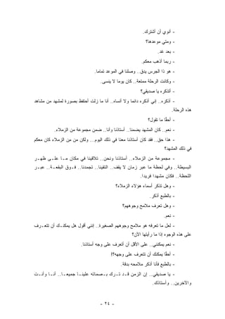 ‫- ﺃﻨﻭﻱ ﺃﻥ ﺃﺸﺘﺭﻙ.‬
                                                          ‫- ﻭﻤﺘﻲ ﻤﻭﻋﺩﻫﺎ؟‬
                                                                 ‫- ﺒﻌﺩ ﻏﺩ.‬
                                                        ‫- ﺭﺒﻤﺎ ﺃﺫﻫﺏ ﻤﻌﻜﻡ.‬
                               ‫- ﻫﻭ ﺫﺍ ﺍﻟﺠﺭﺱ ﻴﺩﻕ.. ﻭﺼﻠﻨﺎ ﻓﻲ ﺍﻟﻤﻭﻋﺩ ﺘﻤﺎﻤﺎ.‬
                                 ‫‪‬‬
                                  ‫- ﻭﻜﺎﻨﺕ ﺍﻟﺭﺤﻠﺔ ﻤﻤﺘﻌﺔ.. ﻜﺎﻥ ﻴﻭﻤﺎ ﻻ ﻴﻨﺴﻰ.‬
                                      ‫‪ ‬‬
                                                       ‫- ﺃﺘﺫﻜﺭﻩ ﻴﺎ ﺼﺩﻴﻘﻲ؟‬
‫- ﺃﺫﻜﺭﻩ.. ﺇﻨﻲ ﺃﺫﻜﺭﻩ ﺩﺍﺌﻤﺎ ﻭﻻ ﺃﻨﺴﺎﻩ.. ﺃﻨﺎ ﻤﺎ ﺯﻟﺕ ﺃﺤﺘﻔﻅ ﺒﺼﻭﺭﺓ ﻟﻤﺸﻬﺩ ﻤﻥ ﻤﺸﺎﻫﺩ‬
                                                  ‫‪‬‬
                                                                         ‫ﻫﺫﻩ ﺍﻟﺭﺤﻠﺔ.‬
                                                            ‫- ﺃﺤﻘﺎ ﻤﺎ ﺘﻘﻭل؟‬
                                                                      ‫‪‬‬
          ‫- ﻨﻌﻡ.. ﻜﺎﻥ ﺍﻟﻤﺸﻬﺩ ﻴﻀﻤﻨﺎ.. ﺃﺴﺘﺎﺫﻨﺎ ﻭﺃﻨﺎ.. ﻀﻤﻥ ﻤﺠﻤﻭﻋﺔ ﻤﻥ ﺍﻟﺯﻤﻼﺀ.‬
‫- ﻫﺫﺍ ﺤﻕ.. ﻓﻘﺩ ﻜﺎﻥ ﺃﺴﺘﺎﺫﻨﺎ ﻤﻌﻨﺎ ﻓﻲ ﺫﻟﻙ ﺍﻟﻴﻭﻡ... ﻭﻟﻜﻥ ﻤﻥ ﻤﻥ ﺍﻟﺯﻤﻼﺀ ﻜﺎﻥ ﻤﻌﻜﻡ‬
                 ‫ِ‬
                                                                     ‫ﻓﻲ ﺫﻟﻙ ﺍﻟﻤﺸﻬﺩ؟‬
‫- ﻤﺠﻤﻭﻋﺔ ﻤﻥ ﺍﻟﺯﻤﻼﺀ.. ﺃﺴﺘﺎﺫﻨﺎ ﻭﻨﺤﻥ.. ﺘﻼﻗﻴﻨﺎ ﻓﻲ ﻤﻜﺎﻥ ﻤـﺎ ﻋﻠـﻰ ﻅﻬـﺭ‬
‫ﺍﻟﺒﺴﻴﻁﺔ.. ﻭﻓﻲ ﻟﺤﻅﺔ ﻤﺎ ﻋﺒﺭ ﺯﻤﺎﻥ ﻻ ﻴﻘﻑ.. ﺍﻟﺘﻘﻴﻨﺎ.. ﺘﺠﻤﺩﻨﺎ.. ﻓـﻭﻕ ﺍﻟﺒﻘﻌـﺔ.. ﻋﺒـﺭ‬
                                                       ‫ﺍﻟﻠﺤﻅﺔ.. ﻓﻜﺎﻥ ﻤﺸﻬ ﺩ‪‬ﺍ ﻓﺭﻴ ﺩ‪‬ﺍ.‬
                                           ‫- ﻭﻫل ﺘﺫﻜﺭ ﺃﺴﻤﺎﺀ ﻫﺅﻻﺀ ﺍﻟﺯﻤﻼﺀ؟‬
                                                            ‫- ﺒﺎﻟﻁﺒﻊ ﺃﺫﻜﺭ.‬
                                              ‫- ﻭﻫل ﺘﻌﺭﻑ ﻤﻼﻤﺢ ﻭﺠﻭﻫﻬﻡ؟‬
                                                                    ‫- ﻨﻌﻡ.‬
‫- ﻟﻌل ﻤﺎ ﺘﻌﺭﻓﻪ ﻫﻭ ﻤﻼﻤﺢ ﻭﺠﻭﻫﻬﻡ ﺍﻟﺼﻐﻴﺭﺓ.. ﺇﻨﻨﻲ ﺃﻗﻭل ﻫل ﻴﻤﻜﻨـﻙ ﺃﻥ ﺘﺘﻌـﺭﻑ‬
                                                   ‫ﻋﻠﻰ ﻫﺫﻩ ﺍﻟﻭﺠﻭﻩ ﺇﺫﺍ ﻤﺎ ﺭﺃﻴﺘﻬﺎ ﺍﻵﻥ؟‬
                        ‫- ﻨﻌﻡ ﻴﻤﻜﻨﻨﻲ.. ﻋﻠﻰ ﺍﻷﻗل ﺃﻥ ﺃﺘﻌﺭﻑ ﻋﻠﻰ ﻭﺠﻪ ﺃﺴﺘﺎﺫﻨﺎ.‬
                                        ‫- ﺃﺤﻘﺎ ﻴﻤﻜﻨﻙ ﺃﻥ ﺘﺘﻌﺭﻑ ﻋﻠﻰ ﻭﺠﻬﻪ؟!‬
                                                                   ‫‪‬‬
                                             ‫- ﺒﺎﻟﻁﺒﻊ ﻓﺄﻨﺎ ﺃﺫﻜﺭ ﻤﻼﻤﺤﻪ ﺒﺩﻗﺔ.‬
‫- ﻴﺎ ﺼﺩﻴﻘﻲ.. ﺇﻥ ﺍﻟﺯﻤﻥ ﻗـﺩ ﺘـﺭﻙ ﺒـﺼﻤﺎﺘﻪ ﻋﻠﻴﻨـﺎ ﺠﻤﻴ ﻌ‪‬ـﺎ.. ﺃﻨـﺎ ﻭﺃﻨـﺕ‬
                                                              ‫ﻭﺍﻵﺨﺭﻴﻥ.. ﻭﺃﺴﺘﺎﺫﻙ.‬


                                  ‫- ٤٢ -‬
 