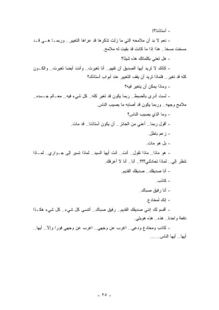 ‫- ﺃﺴﺘﺎﺫﻨﺎ؟!‬
‫- ﻨﻌﻡ ﻻ ﺒﺩ ﺃﻥ ﻤﻼﻤﺤﻪ ﺍﻟﺘﻲ ﻤﺎ ﺯﻟﺕ ﺘﺫﻜﺭﻫﺎ ﻗﺩ ﻋﺭﺍﻫﺎ ﺍﻟﺘﻐﻴﻴﺭ.. ﻭﺭﺒﻤـﺎ ﻫـﻲ ﻗـﺩ‬
                                       ‫ﻤﺴﺨﺕ ﻤﺴﺨﺎ.. ﻫﺫﺍ ﺇﺫﺍ ﻤﺎ ﻜﺎﻨﺕ ﻗﺩ ﺒﻘﻴﺕ ﻟﻪ ﻤﻼﻤﺢ.‬
                                                                           ‫ﹰ‬
                                                  ‫- ﻫل ﺘﻌﻨﻲ ﺒﻜﻠﻤﺎﺘﻙ ﻫﺫﻩ ﺸﻴﺌﺎ؟‬
                                                    ‫ً‬
‫- ﻜﺄﻨﻙ ﻻ ﺘﺭﻴﺩ ﺃﻴﻬﺎ ﺍﻟﺼﺩﻴﻕ ﺃﻥ ﺘﻔﻬﻡ.. ﺃﻨﺎ ﺘﻐﻴﺭﺕ.. ﻭﺃﻨﺕ ﺃﻴﻀﺎ ﺘﻐﻴﺭﺕ.. ﻭﺍﻟﻜـﻭﻥ‬
                 ‫‪‬‬
                              ‫ﻜﻠﻪ ﻗﺩ ﺘﻐﻴﺭ.. ﻓﻠﻤﺎﺫﺍ ﺘﺭﻴﺩ ﺃﻥ ﻴﻘﻑ ﺍﻟﺘﻐﻴﻴﺭ ﻋﻨﺩ ﺃﺒﻭﺍﺏ ﺃﺴﺘﺎﺫﻙ؟‬
                                                    ‫- ﻭﻤﺎﺫﺍ ﻴﻤﻜﻥ ﺃﻥ ﻴﺘﻐﻴﺭ ﻓﻴﻪ؟‬
‫- ﻟﺴﺕ ﺃﺩﺭﻯ ﺒﺎﻟﻀﺒﻁ.. ﺭﺒﻤﺎ ﻴﻜﻭﻥ ﻗﺩ ﺘﻐﻴﺭ ﻜﻠﻪ.. ﻜل ﺸﻲﺀ ﻓﻴﻪ.. ﻤﻌـﺎﻟﻡ ﺠـﺴﺩﻩ..‬
                                   ‫ﻤﻼﻤﺢ ﻭﺠﻬﻪ.. ﻭﺭﺒﻤﺎ ﻴﻜﻭﻥ ﻗﺩ ﺃﺼﺎﺒﻪ ﻤﺎ ﻴﺼﻴﺏ ﺍﻟﻨﺎﺱ.‬
                                                     ‫- ﻭﻤﺎ ﺍﻟﺫﻱ ﻴﺼﻴﺏ ﺍﻟﻨﺎﺱ؟‬
                     ‫- ﺃﻗﻭل ﺭﺒﻤﺎ.. ﺃﻋﻨﻲ ﻤﻥ ﺍﻟﺠﺎﺌﺯ.. ﺃﻥ ﻴﻜﻭﻥ ﺃﺴﺘﺎﺫﻨﺎ.. ﻗﺩ ﻤﺎﺕ.‬
                                                                 ‫- ﺯﻋﻡ ﺒﺎﻁل.‬
                                                                ‫- ﺒل ﻫﻭ ﻤﺎﺕ.‬
‫- ﻫﻭ ﻤﺎﺫﺍ.. ﻤﺎﺫﺍ ﺘﻘﻭل.. ﺃﻨﺕ.. ﺃﻨﺕ ﺃﻴﻬﺎ ﺍﻟﺴﻴﺩ.. ﻟﻤﺎﺫﺍ ﺘﺴﻴﺭ ﺇﻟﻰ ﺠـﻭﺍﺭﻱ.. ﻟﻤـﺎﺫﺍ‬
                                        ‫ﺘﻨﻅﺭ ﺇﻟﻲ.. ﻟﻤﺎﺫﺍ ﺘﺤﺎﺩﺜﻨﻲ؟؟؟.. ﺃﻨﺎ.. ﺃﻨﺎ ﻻ ﺃﻋﺭﻓﻙ.‬
                                                 ‫- ﺃﻨﺎ ﺼﺩﻴﻘﻙ.. ﺼﺩﻴﻘﻙ ﺍﻟﻘﺩﻴﻡ.‬
                                                                      ‫- ﻜﺎﺫﺏ.‬
                                                            ‫- ﺃﻨﺎ ﺭﻓﻴﻕ ﺼﺒﺎﻙ.‬
                                                                ‫- ﺇﻨﻙ ﻟﻤﺨﺎﺩﻉ.‬
‫- ﺃﻗﺴﻡ ﻟﻙ ﺇﻨﻨﻲ ﺼﺩﻴﻘﻙ ﺍﻟﻘﺩﻴﻡ.. ﺭﻓﻴﻕ ﺼﺒﺎﻙ.. ﺃﺘﻨﺴﻰ ﻜل ﺸﻲﺀ.. ﻜل ﺸﻲﺀ ﻫﻜـﺫﺍ‬
                                                         ‫ﺩﻓﻌﺔ ﻭﺍﺤﺩﺓ.. ﻫﺫﻩ.. ﻫﺫﻩ ﻫﻭﻴﺘﻲ.‬
‫- ﻜﺎﺫﺏ ﻭﻤﺨﺎﺩﻉ ﻭﺩﻋﻲ.. ﺍﻏﺭﺏ ﻋﻥ ﻭﺠﻬﻲ.. ﺍﻏﺭﺏ ﻋﻥ ﻭﺠﻬﻲ ﻓﻭﺭﺍ ﻭﺇﻻ.. ﺃﻴﻬﺎ..‬
              ‫‪‬‬                                  ‫‪ِ‬‬
                                                                  ‫ﺃﻴﻬﺎ.. ﺃﻴﻬﺎ ﺍﻟﻨﺎﺱ......‬




                                   ‫- ٥٢ -‬
 