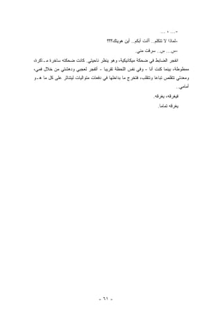 ‫-... ، ...‬
                                       ‫-ﻟﻤﺎﺫﺍ ﻻ ﺘﺘﻜﻠﻡ.. ﺃﺃﻨﺕ ﺃﺒﻜﻡ.. ﺃﻴﻥ ﻫﻭﻴﺘﻙ؟؟؟‬
                                                       ‫-ﺱ... ﺱ.. ﺴﺭﻗﺕ ﻤﻨﻲ.‬
‫ﺍﻨﻔﺠﺭ ﺍﻟﻀﺎﺒﻁ ﻓﻲ ﻀﺤﻜﺔ ﻤﻴﻜﺎﻨﻴﻜﻴﺔ، ﻭﻫﻭ ﻴﻨﻅﺭ ﻨﺎﺤﻴﺘﻲ. ﻜﺎﻨﺕ ﻀﺤﻜﺘﻪ ﺴﺎﺨﺭﺓ ﻤـﺎﻜﺭﺓ،‬
‫ﻤﻤﻁﻭﻁﺔ، ﺒﻴﻨﻤﺎ ﻜﻨﺕ ﺃﻨﺎ - ﻭﻓﻲ ﻨﻔﺱ ﺍﻟﻠﺤﻅﺔ ﺘﻘﺭﻴﺒﺎ - ﺃﺘﻔﺠﺭ ﻟﻌﺠﺒﻲ ﻭﺩﻫﺸﺘﻲ ﻤﻥ ﺨﻼل ﻓﻤﻲ،‬
                                  ‫‪‬‬
‫ﻭﻤﻌﺩﺘﻲ ﺘﺘﻘﻠﺹ ﺘﺒﺎﻋﺎ ﻭﺘﺘﻘﻠﺏ، ﻓﺘﺨﺭﺝ ﻤﺎ ﺒﺩﺍﺨﻠﻬﺎ ﻓﻲ ﺩﻓﻌﺎﺕ ﻤﺘﻭﺍﻟﻴﺎﺕ ﻟﻴﺘﻨﺎﺜﺭ ﻋﻠﻰ ﻜل ﻤﺎ ﻫـﻭ‬
                                                                  ‫‪‬‬
                                                                              ‫ﺃﻤﺎﻤﻲ..‬
                                                                 ‫ﻓﻴﻐﺭﻗﻪ، ﻴﻐﺭﻗﻪ.‬
                                                                    ‫ﻴﻐﺭﻗﻪ ﺘﻤﺎﻤﺎ.‬
                                                                      ‫‪‬‬




                                  ‫- ١٦ -‬
 