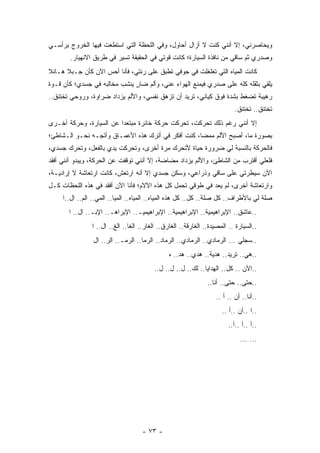 ‫ﻭﻴﺤﺎﺼﺭﻨﻲ، ﺇﻻ ﺃﻨﻨﻲ ﻜﻨﺕ ﻻ ﺃﺯﺍل ﺃﺤﺎﻭل، ﻭﻓﻲ ﺍﻟﻠﺤﻅﺔ ﺍﻟﺘﻲ ﺍﺴﺘﻁﻌﺕ ﻓﻴﻬﺎ ﺍﻟﺨﺭﻭﺝ ﺒﺭﺃﺴـﻲ‬
       ‫ﻭﺼﺩﺭﻱ ﺜﻡ ﺴﺎﻗﻲ ﻤﻥ ﻨﺎﻓﺫﺓ ﺍﻟﺴﻴﺎﺭﺓ؛ ﻜﺎﻨﺕ ﻗﻭﺘﻲ ﻓﻲ ﺍﻟﺤﻘﻴﻘﺔ ﺘﺴﻴﺭ ﻓﻲ ﻁﺭﻴﻕ ﺍﻻﻨﻬﻴﺎﺭ.‬
‫ﻜﺎﻨﺕ ﺍﻟﻤﻴﺎﻩ ﺍﻟﺘﻲ ﺘﻐﻠﻐﻠﺕ ﻓﻲ ﺠﻭﻓﻲ ﺘﻁﺒﻕ ﻋﻠﻰ ﺭﺌﺘﻲ، ﻓﺄﻨﺎ ﺃﺤﺱ ﺍﻵﻥ ﻜﺄﻥ ﺠـﺒﻼ ﻫـﺎﺌﻼ‬
‫ﹰ‬     ‫ﹰ‬
‫ﻴﻠﻘﻲ ﺒﺜﻘﻠﻪ ﻜﻠﻪ ﻋﻠﻰ ﺼﺩﺭﻱ ﻓﻴﻤﻨﻊ ﺍﻟﻬﻭﺍﺀ ﻋﻨﻲ، ﻭﺃﻟﻡ ﻀﺎﺭ ﻴﻨﺸﺏ ﻤﺨﺎﻟﺒﻪ ﻓﻲ ﺠﺴﺩﻱ؛ ﻜﺄﻥ ﻗـﻭﺓ‬
                              ‫ٍ‬
‫ﺭﻫﻴﺒﺔ ﺘﻀﻐﻁ ﺒﺸﺩﺓ ﻓﻭﻕ ﻜﻴﺎﻨﻲ، ﺘﺭﻴﺩ ﺃﻥ ﺘﺯﻫﻕ ﻨﻔﺴﻲ، ﻭﺍﻷﻟﻡ ﻴﺯﺩﺍﺩ ﻀﺭﺍﻭﺓ، ﻭﺭﻭﺤﻲ ﺘﺨﺘﻨﻕ..‬
                                                                           ‫ﺘﺨﺘﻨﻕ.. ﺘﺨﺘﻨﻕ.‬
‫ﺇﻻ ﺃﻨﻨﻲ ﺭﻏﻡ ﺫﻟﻙ ﺘﺤﺭﻜﺕ، ﺘﺤﺭﻜﺕ ﺤﺭﻜﺔ ﺨﺎﺌﺭﺓ ﻤﺒﺘﻌﺩﺍ ﻋﻥ ﺍﻟﺴﻴﺎﺭﺓ، ﻭﺤﺭﻜﺔ ﺃﺨـﺭﻯ‬
                         ‫‪‬‬
‫ﺒﺼﻭﺭﺓ ﻤﺎ، ﺃﺼﺒﺢ ﺍﻷﻟﻡ ﻤﻤﻀﺎ، ﻜﻨﺕ ﺃﻓﻜﺭ ﻓﻲ ﺃﺘﺭﻙ ﻫﺫﻩ ﺍﻷﻋﻤـﺎﻕ ﻭﺃﺘﺠـﻪ ﻨﺤـﻭ ﺍﻟـﺸﺎﻁﺊ؛‬
                                                    ‫‪‬‬
‫ﻓﺎﻟﺤﺭﻜﺔ ﺒﺎﻟﻨﺴﺒﺔ ﻟﻲ ﻀﺭﻭﺭﺓ ﺤﻴﺎﺓ ﻷﺘﺤﺭﻙ ﻤﺭﺓ ﺃﺨﺭﻯ، ﻭﺘﺤﺭﻜﺕ ﻴﺩﻱ ﺒﺎﻟﻔﻌل، ﻭﺘﺤﺭﻙ ﺠﺴﺩﻱ،‬
‫ﻓﻠﻌﻠﻲ ﺃﻗﺘﺭﺏ ﻤﻥ ﺍﻟﺸﺎﻁﺊ، ﻭﺍﻷﻟﻡ ﻴﺯﺩﺍﺩ ﻤﻀﺎﻀﺔ، ﺇﻻ ﺃﻨﻨﻲ ﺘﻭﻗﻔﺕ ﻋﻥ ﺍﻟﺤﺭﻜﺔ، ﻭﻴﺒﺩﻭ ﺃﻨﻨﻲ ﺃﻓﻘﺩ‬
‫ﺍﻵﻥ ﺴﻴﻁﺭﺘﻲ ﻋﻠﻰ ﺴﺎﻗﻲ ﻭﺫﺭﺍﻋﻲ، ﻭﺴﻜﻥ ﺠﺴﺩﻱ ﺇﻻ ﺃﻨﻪ ﺍﺭﺘﻌﺵ، ﻜﺎﻨﺕ ﺍﺭﺘﻌﺎﺸﺔ ﻻ ﺇﺭﺍﺩﻴـﺔ،‬
‫ﻭﺍﺭﺘﻌﺎﺸﺔ ﺃﺨﺭﻯ، ﻟﻡ ﻴﻌﺩ ﻓﻲ ﻁﻭﻗﻲ ﺘﺤﻤل ﻜل ﻫﺫﻩ ﺍﻵﻻﻡ؛ ﻓﺄﻨﺎ ﺍﻵﻥ ﺃﻓﻘﺩ ﻓﻲ ﻫﺫﻩ ﺍﻟﻠﺤﻅﺎﺕ ﻜـل‬
     ‫ﺼﻠﺔ ﻟﻲ ﺒﺎﻷﻁﺭﺍﻑ.. ﻜل ﺼﻠﺔ.. ﻜل.. ﻜل ﻫﺫﻩ ﺍﻟﻤﻴﺎﻩ.. ﺍﻟﻤﻴﺎﻩ.. ﺍﻟﻤﻴﺎ.. ﺍﻟﻤﻲ.. ﺍﻟﻡ.. ﺍل..ﺍ‬
       ‫..ﻋﺎﺸﻕ.. ﺍﻹﺒﺭﺍﻫﻴﻤﻴﺔ.. ﺍﻹﺒﺭﺍﻫﻴﻤﻴﺔ.. ﺍﻹﺒﺭﺍﻫﻴﻤﻴـ.. ﺍﻹﺒﺭﺍﻫـ.. ﺍﻹﺒـ.. ﺍل.. ﺍ‬
                ‫..ﺍﻟﺴﻴﺎﺭﺓ .. ﺍﻟﻤﺼﻴﺩﺓ.. ﺍﻟﻐﺎﺭﻗﺔ.. ﺍﻟﻐﺎﺭﻕ.. ﺍﻟﻐﺎﺭ.. ﺍﻟﻐﺎ.. ﺍﻟﻎ.. ﺍل.. ﺍ‬
                ‫..ﺴﺠﻠﻲ ... ﺍﻟﺭﻤﺎﺩﻱ.. ﺍﻟﺭﻤﺎﺩﻱ.. ﺍﻟﺭﻤﺎﺩ.. ﺍﻟﺭﻤﺎ.. ﺍﻟﺭﻤـ.. ﺍﻟﺭ.. ﺍل‬
                                                ‫..ﻫﻲ.. ﺘﺭﻴﺩ.. ﻫﺩﻴﺔ.. ﻫﺩﻱ.. ﻫﺩ.. ﻩ‬
                                          ‫..ﺍﻵﻥ .. ﻜل.. ﺍﻟﻬﺩﺍﻴﺎ.. ﻟﻙ.. ل.. ل.. ل..‬
                                                                ‫..ﺤﺘﻰ.. ﺤﺘﻰ.. ﺃﻨﺎ..‬
                                                                   ‫..ﺃﻨﺎ.. ﺃﻥ .. ﺃ ..‬
                                                                      ‫..ﺍ ..ﺃﻥ ..ﺃ ..‬
                                                                         ‫..ﺃ ..ﺃ ..ﺃ..‬
                                                                              ‫... ...‬




                                    ‫- ٣٧ -‬
 