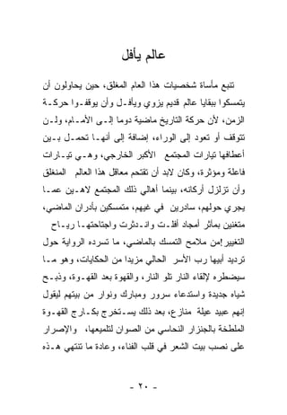 ‫ﻋﺎﻟﻡ ﻴﺄﻓل‬
‫ﺘﻨﺒﻊ ﻤﺄﺴﺎﺓ ﺸﺨﺼﻴﺎﺕ ﻫﺫﺍ ﺍﻟﻌﺎﻡ ﺍﻟﻤﻐﻠﻕ، ﺤﻴﻥ ﻴﺤﺎﻭﻟﻭﻥ ﺃﻥ‬
‫ﻴﺘﻤﺴﻜﻭﺍ ﺒﺒﻘﺎﻴﺎ ﻋﺎﻟﻡ ﻗﺩﻴﻡ ﻴﺯﻭﻱ ﻭﻴﺄﻓـل ﻭﺃﻥ ﻴﻭﻗﻔـﻭﺍ ﺤﺭﻜـﺔ‬
‫ﺍﻟﺯﻤﻥ، ﻷﻥ ﺤﺭﻜﺔ ﺍﻟﺘﺎﺭﻴﺦ ﻤﺎﻀﻴﺔ ﺩﻭﻤﺎ ﺇﻟـﻰ ﺍﻷﻤـﺎﻡ، ﻭﻟـﻥ‬
‫ﺘﺘﻭﻗﻑ ﺃﻭ ﺘﻌﻭﺩ ﺇﻟﻰ ﺍﻟﻭﺭﺍﺀ، ﺇﻀﺎﻓﺔ ﺇﻟﻰ ﺃﻨﻬـﺎ ﺘﺤﻤـل ﺒـﻴﻥ‬
‫ﺃﻋﻁﺎﻓﻬﺎ ﺘﻴﺎﺭﺍﺕ ﺍﻟﻤﺠﺘﻤﻊ ﺍﻷﻜﺒﺭ ﺍﻟﺨﺎﺭﺠﻲ، ﻭﻫـﻲ ﺘﻴـﺎﺭﺍﺕ‬
‫ﻓﺎﻋﻠﺔ ﻭﻤﺅﺜﺭﺓ، ﻭﻜﺎﻥ ﻻﺒﺩ ﺃﻥ ﺘﻘﺘﺤﻡ ﻤﻌﺎﻗل ﻫﺫﺍ ﺍﻟﻌﺎﻟﻡ ﺍﻟﻤﻨﻐﻠﻕ‬
‫ﻭﺃﻥ ﺘﺯﻟﺯل ﺃﺭﻜﺎﻨﻪ، ﺒﻴﻨﻤﺎ ﺃﻫﺎﻟﻲ ﺫﻟﻙ ﺍﻟﻤﺠﺘﻤﻊ ﻻﻫـﻴﻥ ﻋﻤـﺎ‬
‫ﻴﺠﺭﻱ ﺤﻭﻟﻬﻡ، ﺴﺎﺩﺭﻴﻥ ﻓﻲ ﻏﻴﻬﻡ، ﻤﺘﻤﺴﻜﻴﻥ ﺒﺄﺩﺭﺍﻥ ﺍﻟﻤﺎﻀﻲ،‬
  ‫ﻤﺘﻐﻨﻴﻥ ﺒﻤﺂﺜﺭ ﺃﻤﺠﺎﺩ ﺃﻓﻠـﺕ ﻭﺍﻨـﺩﺜﺭﺕ ﻭﺍﺠﺘﺎﺤﺘﻬـﺎ ﺭﻴـﺎﺡ‬
‫ﺍﻟﺘﻐﻴﻴﺭ!ﻤﻥ ﻤﻼﻤﺢ ﺍﻟﺘﻤﺴﻙ ﺒﺎﻟﻤﺎﻀﻲ، ﻤﺎ ﺘﺴﺭﺩﻩ ﺍﻟﺭﻭﺍﻴﺔ ﺤﻭل‬
‫ﺘﺭﺩﻴﺩ ﺃﺒﻴﻬﺎ ﺭﺏ ﺍﻷﺴﺭ ﺍﻟﺤﺎﻟﻲ ﻤﺯﻴﺩﺍ ﻤﻥ ﺍﻟﺤﻜﺎﻴﺎﺕ، ﻭﻫﻭ ﻤـﺎ‬
                     ‫ﹰ‬
‫ﺴﻴﻀﻁﺭﻩ ﻹﻟﻘﺎﺀ ﺍﻟﻨﺎﺭ ﺘﻠﻭ ﺍﻟﻨﺎﺭ، ﻭﺍﻟﻘﻬﻭﺓ ﺒﻌﺩ ﺍﻟﻘﻬـﻭﺓ، ﻭﺫﺒـﺢ‬
‫ﺸﻴﺎﻩ ﺠﺩﻴﺩﺓ ﻭﺍﺴﺘﺩﻋﺎﺀ ﺴﺭﻭﺭ ﻭﻤﺒﺎﺭﻙ ﻭﻨﻭﺍﺭ ﻤﻥ ﺒﻴﺘﻬﻡ ﻟﻴﻘﻭل‬
‫ﺇﻨﻬﻡ ﻋﺒﻴﺩ ﻋﻴﻠﺔ ﻤﻨﺎﺯﻉ، ﺒﻌﺩ ﺫﻟﻙ ﻴﺴـﺘﺨﺭﺝ ﺒﻜـﺎﺭﺝ ﺍﻟﻘﻬـﻭﺓ‬
‫ﺍﻟﻤﻠﻁﺨﺔ ﺒﺎﻟﺠﻨﺯﺍﺭ ﺍﻟﻨﺤﺎﺴﻲ ﻤﻥ ﺍﻟﺼﻭﺍﻥ ﻟﺘﻠﻤﻴﻌﻬﺎ، ﻭﺍﻹﺼﺭﺍﺭ‬
‫ﻋﻠﻰ ﻨﺼﺏ ﺒﻴﺕ ﺍﻟﺸﻌﺭ ﻓﻲ ﻗﻠﺏ ﺍﻟﻔﻨﺎﺀ، ﻭﻋﺎﺩﺓ ﻤﺎ ﺘﻨﺘﻬﻲ ﻫـﺫﻩ‬


                        ‫- ٠٢ -‬
 