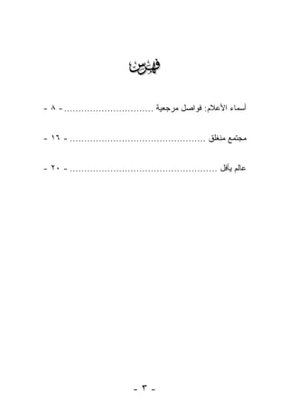 ‫‪‬‬
‫ﺃﺴﻤﺎﺀ ﺍﻷﻋﻼﻡ: ﻓﻭﺍﺼل ﻤﺭﺠﻌﻴﺔ ............................... - ٨ -‬


‫ﻤﺠﺘﻤﻊ ﻤﻨﻐﻠﻕ ............................................... - ٦١ -‬


‫ﻋﺎﻟﻡ ﻴﺄﻓل ................................................... - ٠٢ -‬




                              ‫-٣-‬
 