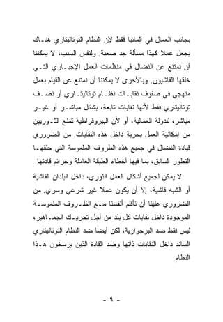 ‫ﺒﺠﺎﻨﺏ ﺍﻟﻌﻤﺎل ﻓﻲ ﺃﻟﻤﺎﻨﻴﺎ ﻓﻘﻁ ﻷﻥ ﺍﻟﻨﻅﺎﻡ ﺍﻟﺘﻭﺘﺎﻟﻴﺘﺎﺭﻱ ﻫﻨـﺎﻙ‬
‫ﻴﺠﻌل ﻋﻤﻼ ﻜﻬﺫﺍ ﻤﺴﺄﻟﺔ ﺠﺩ ﺼﻌﺒﺔ. ﻭﻟﻨﻔﺱ ﺍﻟﺴﺒﺏ، ﻻ ﻴﻤﻜﻨﻨﺎ‬
‫ﺃﻥ ﻨﻤﺘﻨﻊ ﻋﻥ ﺍﻟﻨﻀﺎل ﻓﻲ ﻤﻨﻅﻤﺎﺕ ﺍﻟﻌﻤل ﺍﻹﺠﺒـﺎﺭﻱ ﺍﻟﺘـﻲ‬
‫ﺨﻠﻘﻬﺎ ﺍﻟﻔﺎﺸﻴﻭﻥ. ﻭﺒﺎﻷﺤﺭﻯ ﻻ ﻴﻤﻜﻨﻨﺎ ﺃﻥ ﻨﻤﺘﻨﻊ ﻋﻥ ﺍﻟﻘﻴﺎﻡ ﺒﻌﻤل‬
‫ﻤﻨﻬﺠﻲ ﻓﻲ ﺼﻔﻭﻑ ﻨﻘﺎﺒـﺎﺕ ﻨﻅـﺎﻡ ﺘﻭﺘﺎﻟﻴﺘـﺎﺭﻱ ﺃﻭ ﻨﺼـﻑ‬
‫ﺘﻭﺘﺎﻟﻴﺘﺎﺭﻱ ﻓﻘﻁ ﻷﻨﻬﺎ ﻨﻘﺎﺒﺎﺕ ﺘﺎﺒﻌﺔ، ﺒﺸﻜل ﻤﺒﺎﺸـﺭ ﺃﻭ ﻏﻴـﺭ‬
‫ﻤﺒﺎﺸﺭ، ﻟﻠﺩﻭﻟﺔ ﺍﻟﻌﻤﺎﻟﻴﺔ، ﺃﻭ ﻷﻥ ﺍﻟﺒﻴﺭﻭﻗﺭﺍﻁﻴﺔ ﺘﻤﻨﻊ ﺍﻟﺜـﻭﺭﻴﻴﻥ‬
‫ﻤﻥ ﺇﻤﻜﺎﻨﻴﺔ ﺍﻟﻌﻤل ﺒﺤﺭﻴﺔ ﺩﺍﺨل ﻫﺫﻩ ﺍﻟﻨﻘﺎﺒﺎﺕ. ﻤﻥ ﺍﻟﻀﺭﻭﺭﻱ‬
‫ﻗﻴﺎﺩﺓ ﺍﻟﻨﻀﺎل ﻓﻲ ﺠﻤﻴﻊ ﻫﺫﻩ ﺍﻟﻅﺭﻭﻑ ﺍﻟﻤﻠﻤﻭﺴﺔ ﺍﻟﺘﻲ ﺨﻠﻘﻬـﺎ‬
‫ﺍﻟﺘﻁﻭﺭ ﺍﻟﺴﺎﺒﻕ، ﺒﻤﺎ ﻓﻴﻬﺎ ﺃﺨﻁﺎﺀ ﺍﻟﻁﺒﻘﺔ ﺍﻟﻌﺎﻤﻠﺔ ﻭﺠﺭﺍﺌﻡ ﻗﺎﺩﺘﻬﺎ.‬
‫ﻻ ﻴﻤﻜﻥ ﻟﺠﻤﻴﻊ ﺃﺸﻜﺎل ﺍﻟﻌﻤل ﺍﻟﺜﻭﺭﻱ، ﺩﺍﺨل ﺍﻟﺒﻠﺩﺍﻥ ﺍﻟﻔﺎﺸﻴﺔ‬
‫ﺃﻭ ﺍﻟﺸﺒﻪ ﻓﺎﺸﻴﺔ، ﺇﻻ ﺃﻥ ﻴﻜﻭﻥ ﻋﻤﻼ ﻏﻴﺭ ﺸﺭﻋﻲ ﻭﺴﺭﻱ. ﻤﻥ‬
‫ﺍﻟﻀﺭﻭﺭﻱ ﻋﻠﻴﻨﺎ ﺃﻥ ﻨﺄﻗﻠﻡ ﺃﻨﻔﺴﻨﺎ ﻤـﻊ ﺍﻟﻅـﺭﻭﻑ ﺍﻟﻤﻠﻤﻭﺴـﺔ‬
‫ﺍﻟﻤﻭﺠﻭﺩﺓ ﺩﺍﺨل ﻨﻘﺎﺒﺎﺕ ﻜل ﺒﻠﺩ ﻤﻥ ﺃﺠل ﺘﺤﺭﻴـﻙ ﺍﻟﺠﻤـﺎﻫﻴﺭ،‬
‫ﻟﻴﺱ ﻓﻘﻁ ﻀﺩ ﺍﻟﺒﺭﺠﻭﺍﺯﻴﺔ، ﻟﻜﻥ ﺃﻴﻀﺎ ﻀﺩ ﺍﻟﻨﻅﺎﻡ ﺍﻟﺘﻭﺘﺎﻟﻴﺘﺎﺭﻱ‬
‫ﺍﻟﺴﺎﺌﺩ ﺩﺍﺨل ﺍﻟﻨﻘﺎﺒﺎﺕ ﺫﺍﺘﻬﺎ ﻭﻀﺩ ﺍﻟﻘﺎﺩﺓ ﺍﻟﺫﻴﻥ ﻴﺭﺴﺨﻭﻥ ﻫـﺫﺍ‬
                                                    ‫ﺍﻟﻨﻅﺎﻡ.‬




                         ‫-٩-‬
 